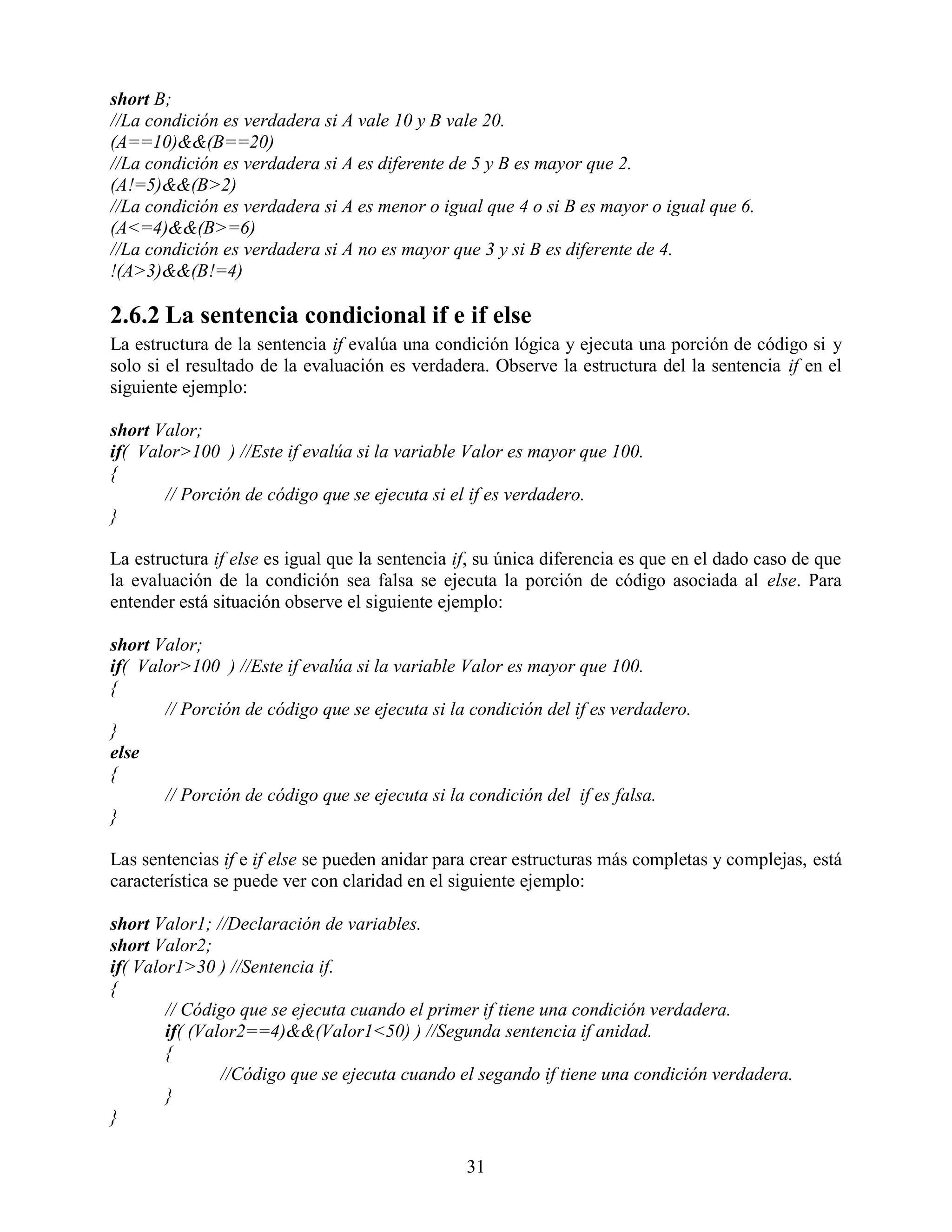 short B;
//La condición es verdadera si A vale 10 y B vale 20.
(A==10)&&(B==20)
//La condición es verdadera si A es diferente de 5 y B es mayor que 2.
(A!=5)&&(B>2)
//La condición es verdadera si A es menor o igual que 4 o si B es mayor o igual que 6.
(A<=4)&&(B>=6)
//La condición es verdadera si A no es mayor que 3 y si B es diferente de 4.
!(A>3)&&(B!=4)

2.6.2 La sentencia condicional if e if else
La estructura de la sentencia if evalúa una condición lógica y ejecuta una porción de código si y
solo si el resultado de la evaluación es verdadera. Observe la estructura del la sentencia if en el
siguiente ejemplo:

short Valor;
if( Valor>100 ) //Este if evalúa si la variable Valor es mayor que 100.
{
       // Porción de código que se ejecuta si el if es verdadero.
}

La estructura if else es igual que la sentencia if, su única diferencia es que en el dado caso de que
la evaluación de la condición sea falsa se ejecuta la porción de código asociada al else. Para
entender está situación observe el siguiente ejemplo:

short Valor;
if( Valor>100 ) //Este if evalúa si la variable Valor es mayor que 100.
{
       // Porción de código que se ejecuta si la condición del if es verdadero.
}
else
{
       // Porción de código que se ejecuta si la condición del if es falsa.
}

Las sentencias if e if else se pueden anidar para crear estructuras más completas y complejas, está
característica se puede ver con claridad en el siguiente ejemplo:

short Valor1; //Declaración de variables.
short Valor2;
if( Valor1>30 ) //Sentencia if.
{
        // Código que se ejecuta cuando el primer if tiene una condición verdadera.
        if( (Valor2==4)&&(Valor1<50) ) //Segunda sentencia if anidad.
        {
                //Código que se ejecuta cuando el segando if tiene una condición verdadera.
        }
}

                                                 31
 