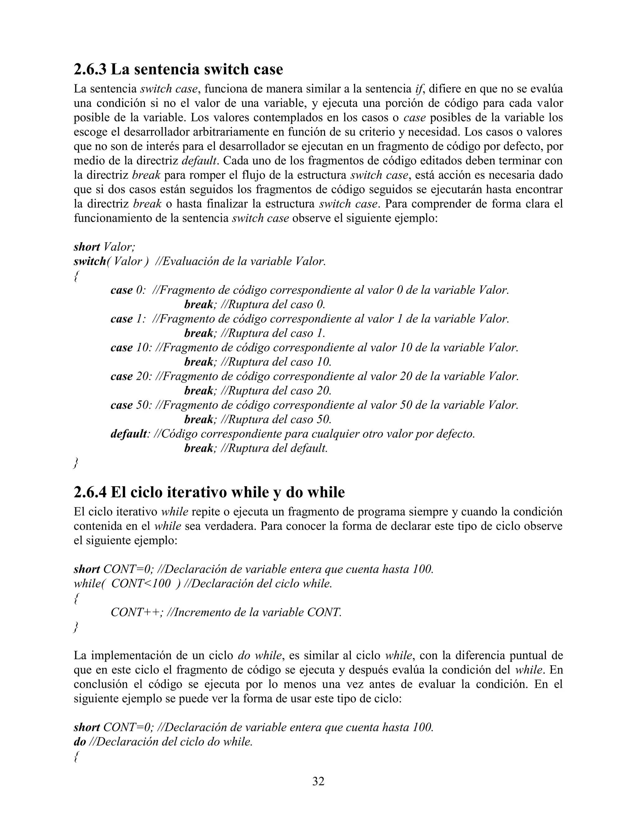 2.6.3 La sentencia switch case
La sentencia switch case, funciona de manera similar a la sentencia if, difiere en que no se evalúa
una condición si no el valor de una variable, y ejecuta una porción de código para cada valor
posible de la variable. Los valores contemplados en los casos o case posibles de la variable los
escoge el desarrollador arbitrariamente en función de su criterio y necesidad. Los casos o valores
que no son de interés para el desarrollador se ejecutan en un fragmento de código por defecto, por
medio de la directriz default. Cada uno de los fragmentos de código editados deben terminar con
la directriz break para romper el flujo de la estructura switch case, está acción es necesaria dado
que si dos casos están seguidos los fragmentos de código seguidos se ejecutarán hasta encontrar
la directriz break o hasta finalizar la estructura switch case. Para comprender de forma clara el
funcionamiento de la sentencia switch case observe el siguiente ejemplo:

short Valor;
switch( Valor ) //Evaluación de la variable Valor.
{
       case 0: //Fragmento de código correspondiente al valor 0 de la variable Valor.
                      break; //Ruptura del caso 0.
       case 1: //Fragmento de código correspondiente al valor 1 de la variable Valor.
                      break; //Ruptura del caso 1.
       case 10: //Fragmento de código correspondiente al valor 10 de la variable Valor.
                      break; //Ruptura del caso 10.
       case 20: //Fragmento de código correspondiente al valor 20 de la variable Valor.
                      break; //Ruptura del caso 20.
       case 50: //Fragmento de código correspondiente al valor 50 de la variable Valor.
                      break; //Ruptura del caso 50.
       default: //Código correspondiente para cualquier otro valor por defecto.
                      break; //Ruptura del default.
}

2.6.4 El ciclo iterativo while y do while
El ciclo iterativo while repite o ejecuta un fragmento de programa siempre y cuando la condición
contenida en el while sea verdadera. Para conocer la forma de declarar este tipo de ciclo observe
el siguiente ejemplo:

short CONT=0; //Declaración de variable entera que cuenta hasta 100.
while( CONT<100 ) //Declaración del ciclo while.
{
       CONT++; //Incremento de la variable CONT.
}

La implementación de un ciclo do while, es similar al ciclo while, con la diferencia puntual de
que en este ciclo el fragmento de código se ejecuta y después evalúa la condición del while. En
conclusión el código se ejecuta por lo menos una vez antes de evaluar la condición. En el
siguiente ejemplo se puede ver la forma de usar este tipo de ciclo:

short CONT=0; //Declaración de variable entera que cuenta hasta 100.
do //Declaración del ciclo do while.
{

                                                32
 