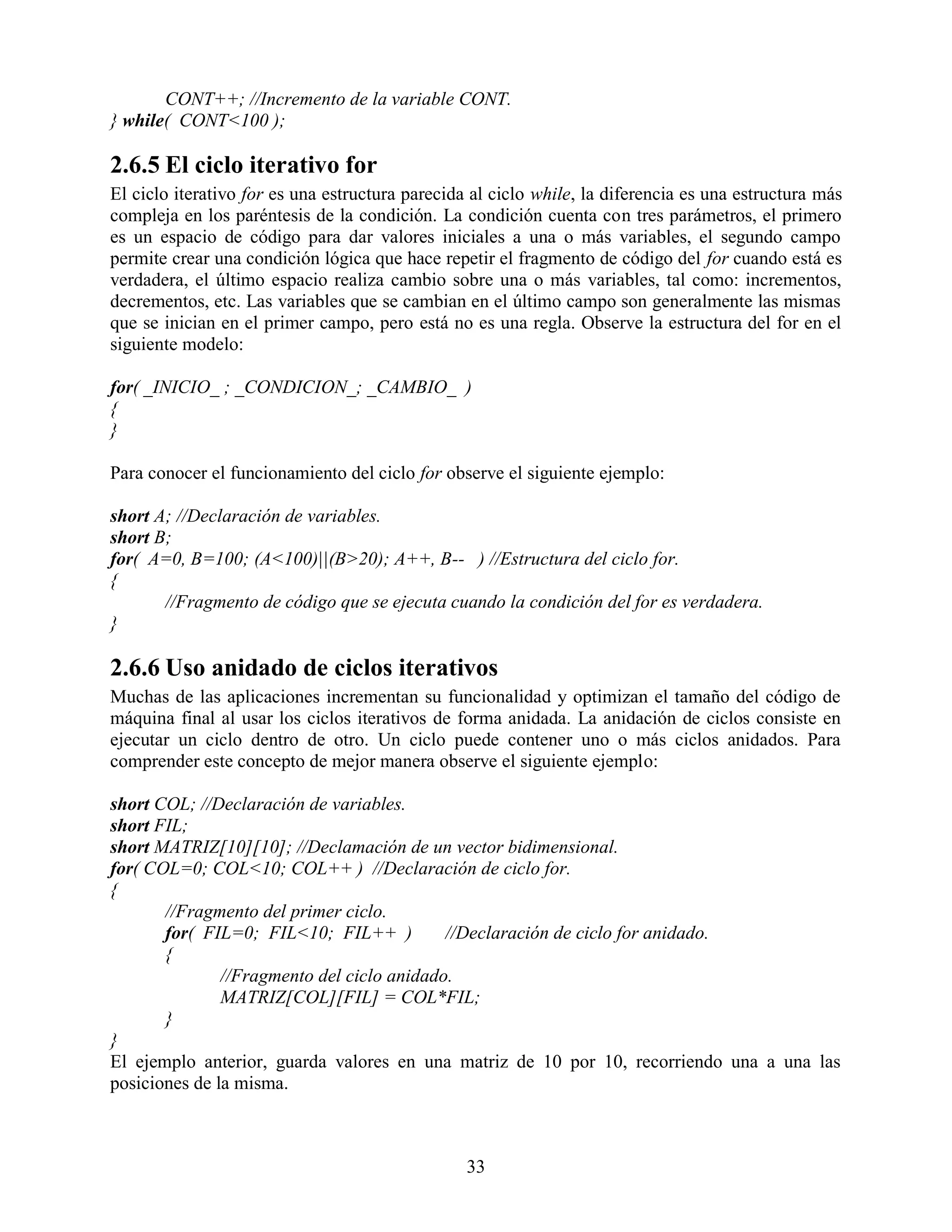 CONT++; //Incremento de la variable CONT.
} while( CONT<100 );

2.6.5 El ciclo iterativo for
El ciclo iterativo for es una estructura parecida al ciclo while, la diferencia es una estructura más
compleja en los paréntesis de la condición. La condición cuenta con tres parámetros, el primero
es un espacio de código para dar valores iniciales a una o más variables, el segundo campo
permite crear una condición lógica que hace repetir el fragmento de código del for cuando está es
verdadera, el último espacio realiza cambio sobre una o más variables, tal como: incrementos,
decrementos, etc. Las variables que se cambian en el último campo son generalmente las mismas
que se inician en el primer campo, pero está no es una regla. Observe la estructura del for en el
siguiente modelo:

for( _INICIO_ ; _CONDICION_; _CAMBIO_ )
{
}

Para conocer el funcionamiento del ciclo for observe el siguiente ejemplo:

short A; //Declaración de variables.
short B;
for( A=0, B=100; (A<100)||(B>20); A++, B-- ) //Estructura del ciclo for.
{
       //Fragmento de código que se ejecuta cuando la condición del for es verdadera.
}

2.6.6 Uso anidado de ciclos iterativos
Muchas de las aplicaciones incrementan su funcionalidad y optimizan el tamaño del código de
máquina final al usar los ciclos iterativos de forma anidada. La anidación de ciclos consiste en
ejecutar un ciclo dentro de otro. Un ciclo puede contener uno o más ciclos anidados. Para
comprender este concepto de mejor manera observe el siguiente ejemplo:

short COL; //Declaración de variables.
short FIL;
short MATRIZ[10][10]; //Declamación de un vector bidimensional.
for( COL=0; COL<10; COL++ ) //Declaración de ciclo for.
{
       //Fragmento del primer ciclo.
       for( FIL=0; FIL<10; FIL++ )          //Declaración de ciclo for anidado.
       {
               //Fragmento del ciclo anidado.
               MATRIZ[COL][FIL] = COL*FIL;
       }
}
El ejemplo anterior, guarda valores en una matriz de 10 por 10, recorriendo una a una las
posiciones de la misma.



                                                 33
 