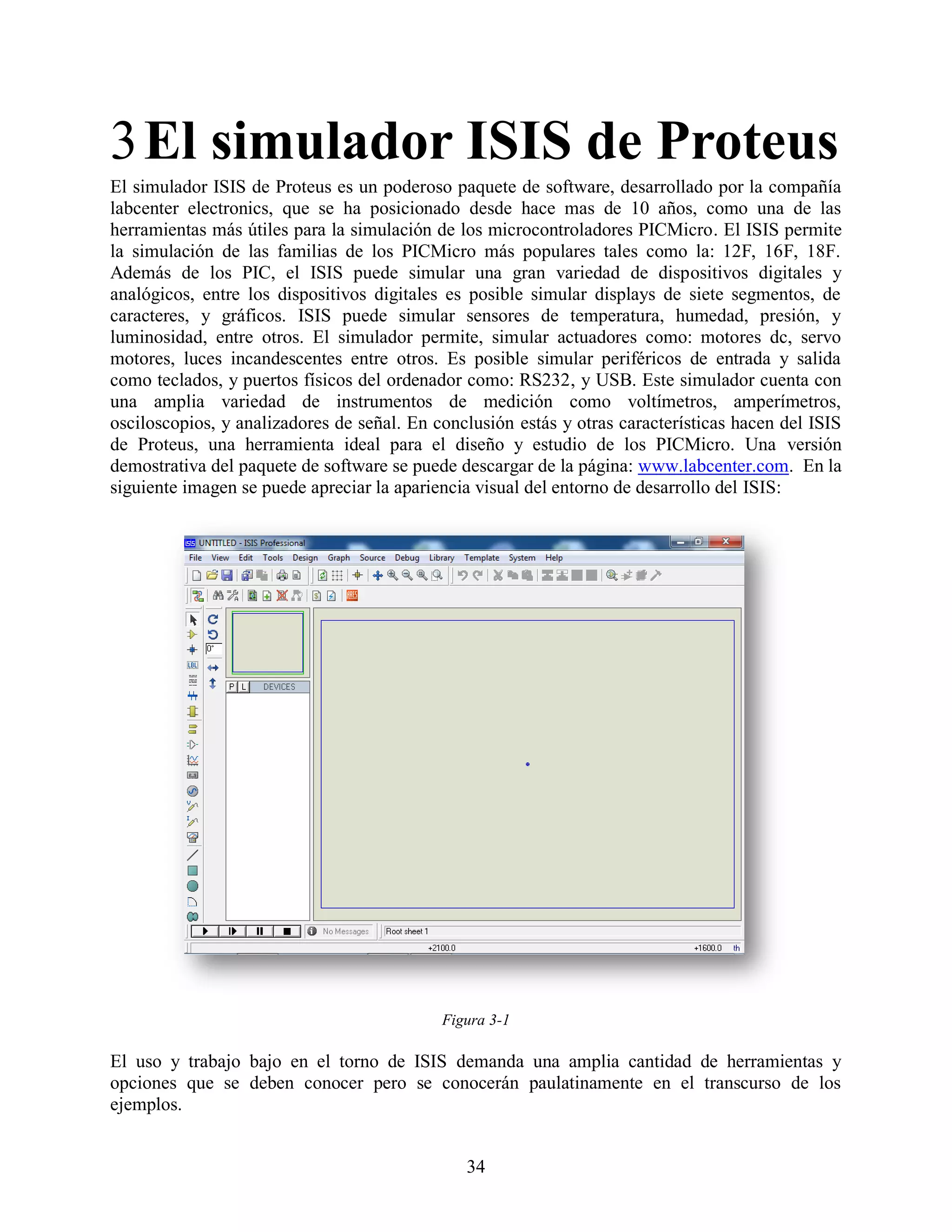 3 El simulador ISIS de Proteus
El simulador ISIS de Proteus es un poderoso paquete de software, desarrollado por la compañía
labcenter electronics, que se ha posicionado desde hace mas de 10 años, como una de las
herramientas más útiles para la simulación de los microcontroladores PICMicro. El ISIS permite
la simulación de las familias de los PICMicro más populares tales como la: 12F, 16F, 18F.
Además de los PIC, el ISIS puede simular una gran variedad de dispositivos digitales y
analógicos, entre los dispositivos digitales es posible simular displays de siete segmentos, de
caracteres, y gráficos. ISIS puede simular sensores de temperatura, humedad, presión, y
luminosidad, entre otros. El simulador permite, simular actuadores como: motores dc, servo
motores, luces incandescentes entre otros. Es posible simular periféricos de entrada y salida
como teclados, y puertos físicos del ordenador como: RS232, y USB. Este simulador cuenta con
una amplia variedad de instrumentos de medición como voltímetros, amperímetros,
osciloscopios, y analizadores de señal. En conclusión estás y otras características hacen del ISIS
de Proteus, una herramienta ideal para el diseño y estudio de los PICMicro. Una versión
demostrativa del paquete de software se puede descargar de la página: www.labcenter.com. En la
siguiente imagen se puede apreciar la apariencia visual del entorno de desarrollo del ISIS:




                                            Figura 3-1

El uso y trabajo bajo en el torno de ISIS demanda una amplia cantidad de herramientas y
opciones que se deben conocer pero se conocerán paulatinamente en el transcurso de los
ejemplos.


                                               34
 