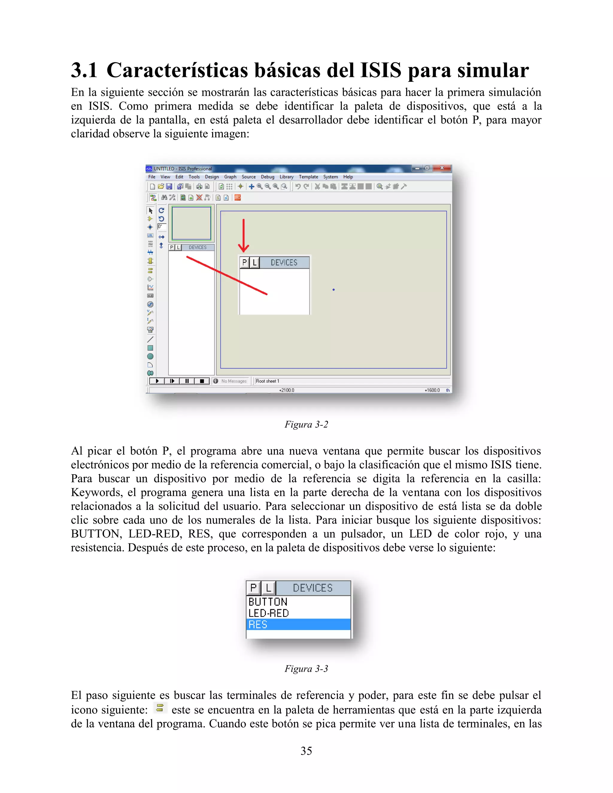 3.1 Características básicas del ISIS para simular
En la siguiente sección se mostrarán las características básicas para hacer la primera simulación
en ISIS. Como primera medida se debe identificar la paleta de dispositivos, que está a la
izquierda de la pantalla, en está paleta el desarrollador debe identificar el botón P, para mayor
claridad observe la siguiente imagen:




                                            Figura 3-2

Al picar el botón P, el programa abre una nueva ventana que permite buscar los dispositivos
electrónicos por medio de la referencia comercial, o bajo la clasificación que el mismo ISIS tiene.
Para buscar un dispositivo por medio de la referencia se digita la referencia en la casilla:
Keywords, el programa genera una lista en la parte derecha de la ventana con los dispositivos
relacionados a la solicitud del usuario. Para seleccionar un dispositivo de está lista se da doble
clic sobre cada uno de los numerales de la lista. Para iniciar busque los siguiente dispositivos:
BUTTON, LED-RED, RES, que corresponden a un pulsador, un LED de color rojo, y una
resistencia. Después de este proceso, en la paleta de dispositivos debe verse lo siguiente:




                                            Figura 3-3

El paso siguiente es buscar las terminales de referencia y poder, para este fin se debe pulsar el
icono siguiente:     este se encuentra en la paleta de herramientas que está en la parte izquierda
de la ventana del programa. Cuando este botón se pica permite ver una lista de terminales, en las

                                                35
 