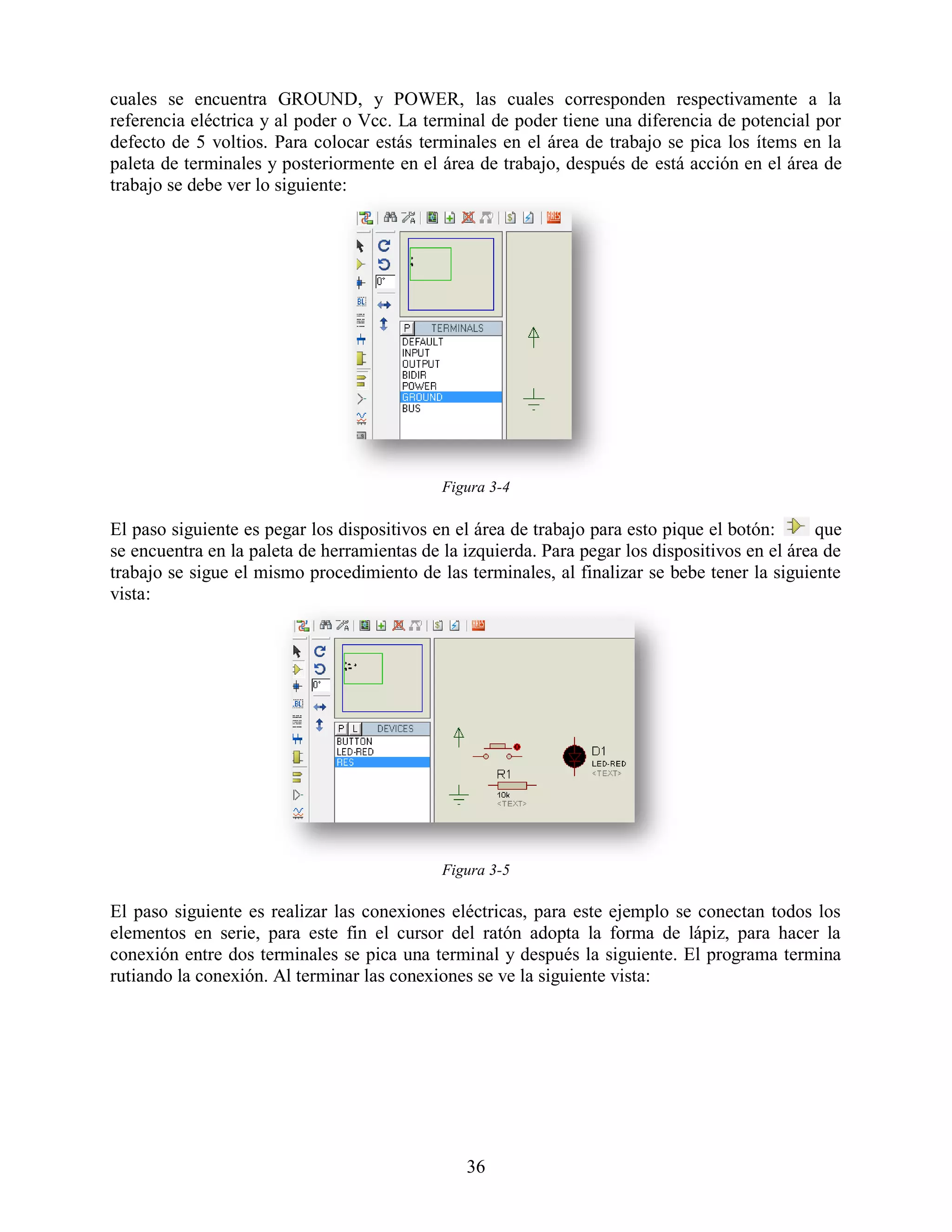 cuales se encuentra GROUND, y POWER, las cuales corresponden respectivamente a la
referencia eléctrica y al poder o Vcc. La terminal de poder tiene una diferencia de potencial por
defecto de 5 voltios. Para colocar estás terminales en el área de trabajo se pica los ítems en la
paleta de terminales y posteriormente en el área de trabajo, después de está acción en el área de
trabajo se debe ver lo siguiente:




                                             Figura 3-4

El paso siguiente es pegar los dispositivos en el área de trabajo para esto pique el botón:      que
se encuentra en la paleta de herramientas de la izquierda. Para pegar los dispositivos en el área de
trabajo se sigue el mismo procedimiento de las terminales, al finalizar se bebe tener la siguiente
vista:




                                             Figura 3-5

El paso siguiente es realizar las conexiones eléctricas, para este ejemplo se conectan todos los
elementos en serie, para este fin el cursor del ratón adopta la forma de lápiz, para hacer la
conexión entre dos terminales se pica una terminal y después la siguiente. El programa termina
rutiando la conexión. Al terminar las conexiones se ve la siguiente vista:




                                                36
 