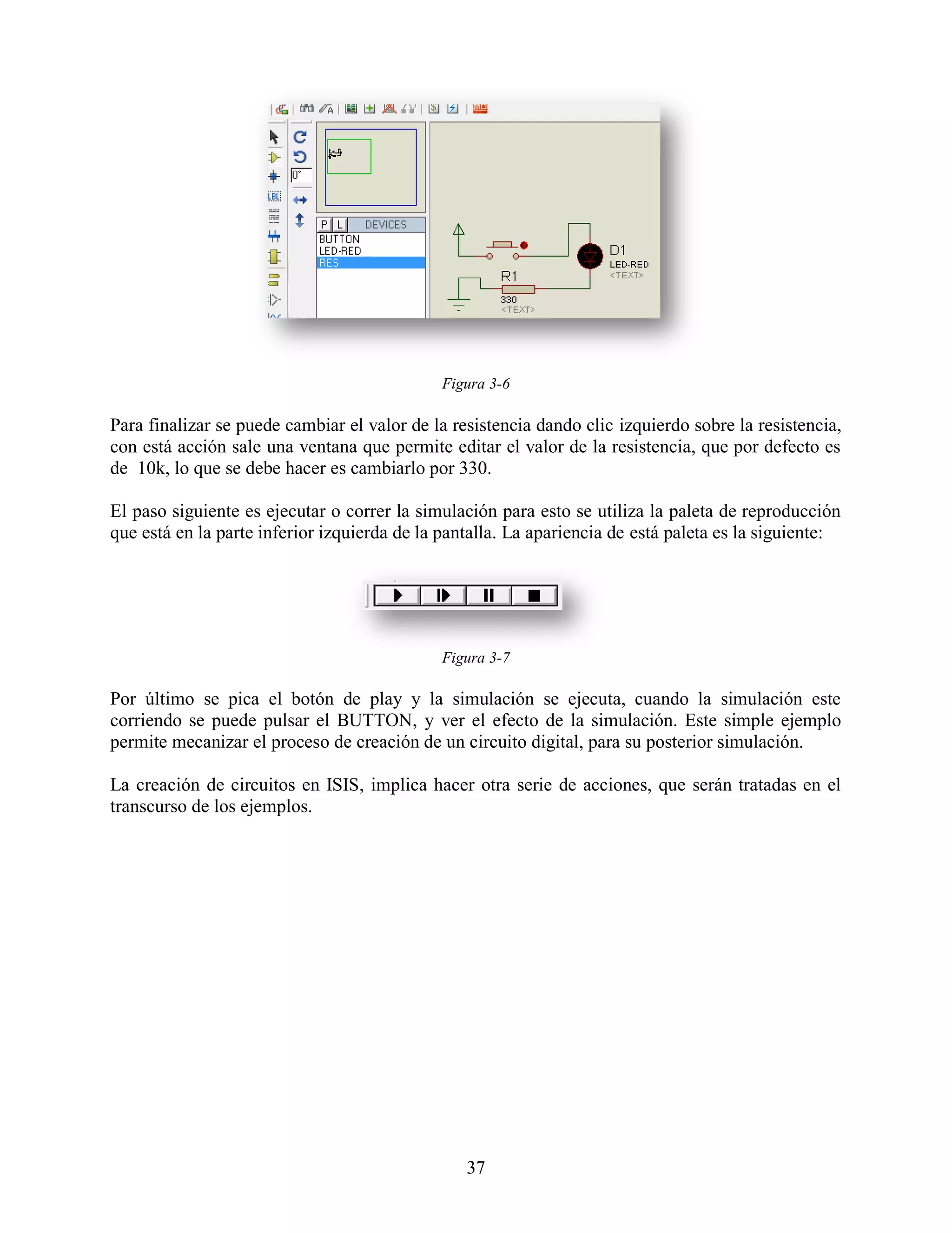 Figura 3-6

Para finalizar se puede cambiar el valor de la resistencia dando clic izquierdo sobre la resistencia,
con está acción sale una ventana que permite editar el valor de la resistencia, que por defecto es
de 10k, lo que se debe hacer es cambiarlo por 330.

El paso siguiente es ejecutar o correr la simulación para esto se utiliza la paleta de reproducción
que está en la parte inferior izquierda de la pantalla. La apariencia de está paleta es la siguiente:




                                             Figura 3-7

Por último se pica el botón de play y la simulación se ejecuta, cuando la simulación este
corriendo se puede pulsar el BUTTON, y ver el efecto de la simulación. Este simple ejemplo
permite mecanizar el proceso de creación de un circuito digital, para su posterior simulación.

La creación de circuitos en ISIS, implica hacer otra serie de acciones, que serán tratadas en el
transcurso de los ejemplos.




                                                 37
 
