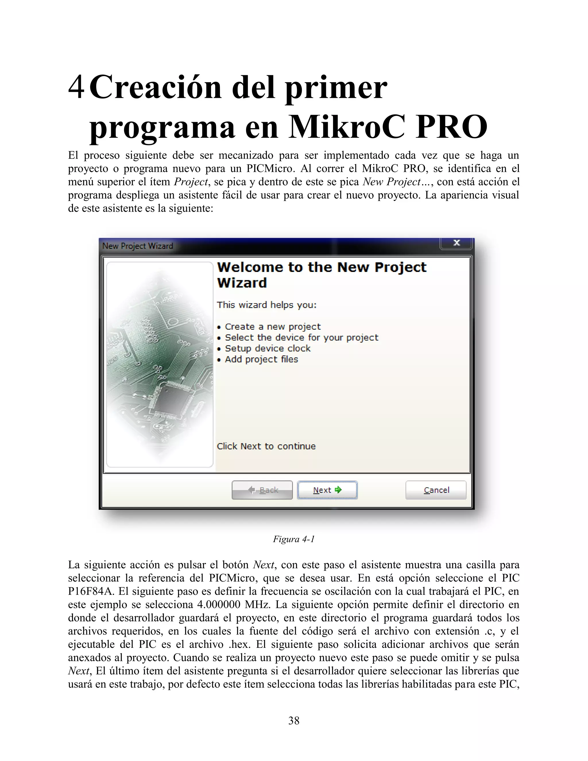 4 Creación del primer
  programa en MikroC PRO
El proceso siguiente debe ser mecanizado para ser implementado cada vez que se haga un
proyecto o programa nuevo para un PICMicro. Al correr el MikroC PRO, se identifica en el
menú superior el ítem Project, se pica y dentro de este se pica New Project…, con está acción el
programa despliega un asistente fácil de usar para crear el nuevo proyecto. La apariencia visual
de este asistente es la siguiente:




                                              Figura 4-1

La siguiente acción es pulsar el botón Next, con este paso el asistente muestra una casilla para
seleccionar la referencia del PICMicro, que se desea usar. En está opción seleccione el PIC
P16F84A. El siguiente paso es definir la frecuencia se oscilación con la cual trabajará el PIC, en
este ejemplo se selecciona 4.000000 MHz. La siguiente opción permite definir el directorio en
donde el desarrollador guardará el proyecto, en este directorio el programa guardará todos los
archivos requeridos, en los cuales la fuente del código será el archivo con extensión .c, y el
ejecutable del PIC es el archivo .hex. El siguiente paso solicita adicionar archivos que serán
anexados al proyecto. Cuando se realiza un proyecto nuevo este paso se puede omitir y se pulsa
Next, El último ítem del asistente pregunta si el desarrollador quiere seleccionar las librerías que
usará en este trabajo, por defecto este ítem selecciona todas las librerías habilitadas para este PIC,


                                                 38
 