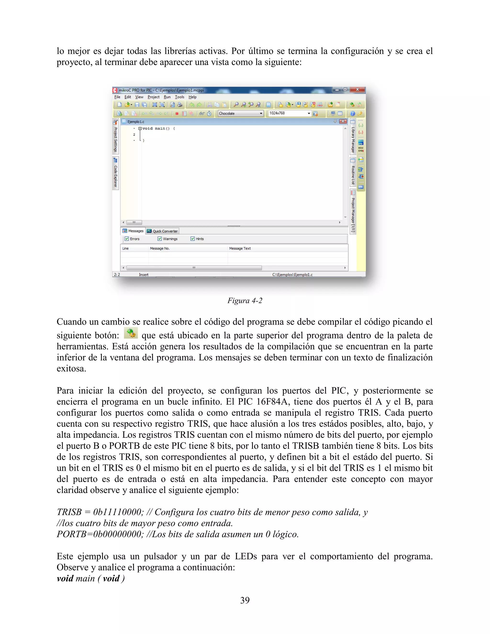 lo mejor es dejar todas las librerías activas. Por último se termina la configuración y se crea el
proyecto, al terminar debe aparecer una vista como la siguiente:




                                             Figura 4-2

Cuando un cambio se realice sobre el código del programa se debe compilar el código picando el
siguiente botón:       que está ubicado en la parte superior del programa dentro de la paleta de
herramientas. Está acción genera los resultados de la compilación que se encuentran en la parte
inferior de la ventana del programa. Los mensajes se deben terminar con un texto de finalización
exitosa.

Para iniciar la edición del proyecto, se configuran los puertos del PIC, y posteriormente se
encierra el programa en un bucle infinito. El PIC 16F84A, tiene dos puertos él A y el B, para
configurar los puertos como salida o como entrada se manipula el registro TRIS. Cada puerto
cuenta con su respectivo registro TRIS, que hace alusión a los tres estádos posibles, alto, bajo, y
alta impedancia. Los registros TRIS cuentan con el mismo número de bits del puerto, por ejemplo
el puerto B o PORTB de este PIC tiene 8 bits, por lo tanto el TRISB también tiene 8 bits. Los bits
de los registros TRIS, son correspondientes al puerto, y definen bit a bit el estádo del puerto. Si
un bit en el TRIS es 0 el mismo bit en el puerto es de salida, y si el bit del TRIS es 1 el mismo bit
del puerto es de entrada o está en alta impedancia. Para entender este concepto con mayor
claridad observe y analice el siguiente ejemplo:

TRISB = 0b11110000; // Configura los cuatro bits de menor peso como salida, y
//los cuatro bits de mayor peso como entrada.
PORTB=0b00000000; //Los bits de salida asumen un 0 lógico.

Este ejemplo usa un pulsador y un par de LEDs para ver el comportamiento del programa.
Observe y analice el programa a continuación:
void main ( void )

                                                 39
 