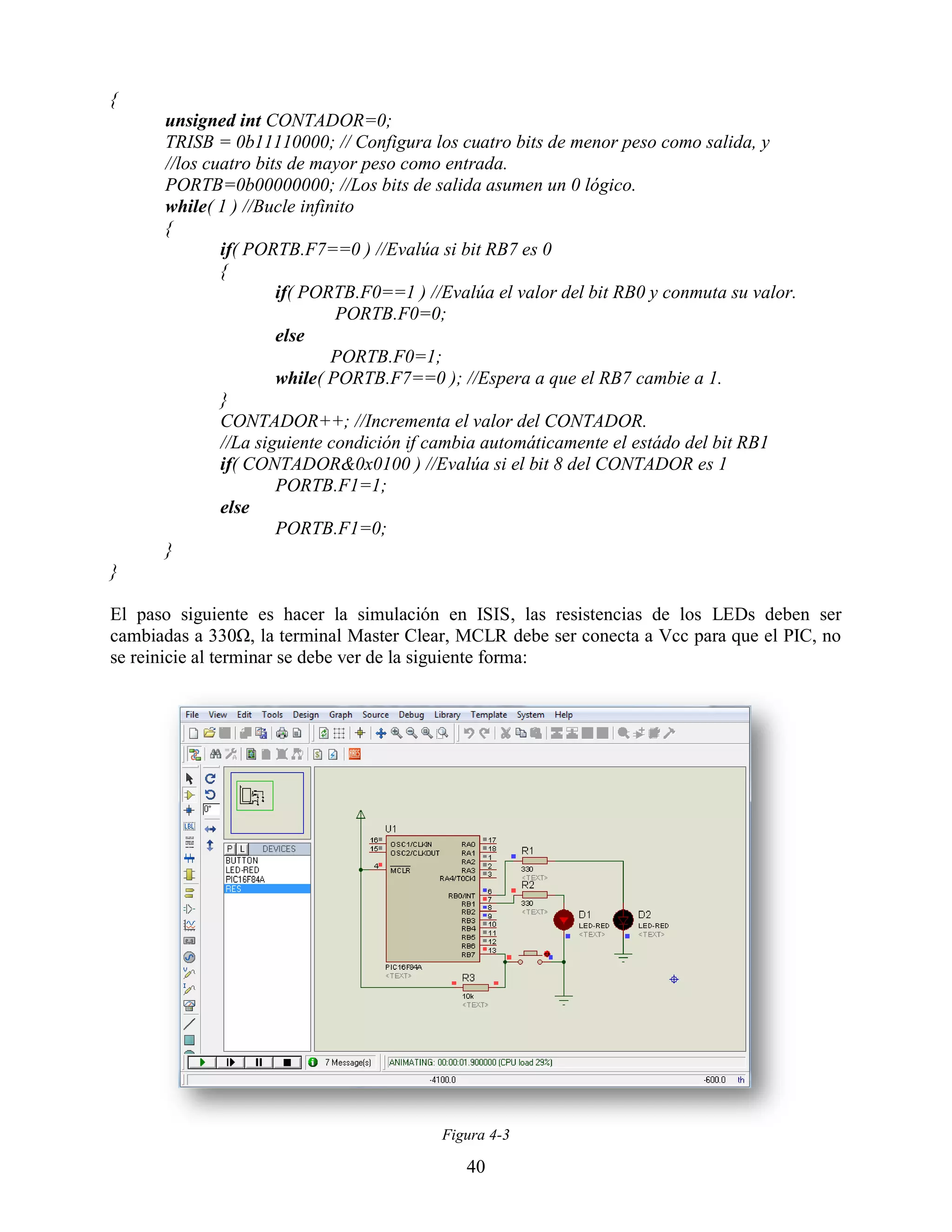 {
      unsigned int CONTADOR=0;
      TRISB = 0b11110000; // Configura los cuatro bits de menor peso como salida, y
      //los cuatro bits de mayor peso como entrada.
      PORTB=0b00000000; //Los bits de salida asumen un 0 lógico.
      while( 1 ) //Bucle infinito
      {
              if( PORTB.F7==0 ) //Evalúa si bit RB7 es 0
              {
                      if( PORTB.F0==1 ) //Evalúa el valor del bit RB0 y conmuta su valor.
                              PORTB.F0=0;
                      else
                              PORTB.F0=1;
                      while( PORTB.F7==0 ); //Espera a que el RB7 cambie a 1.
              }
              CONTADOR++; //Incrementa el valor del CONTADOR.
              //La siguiente condición if cambia automáticamente el estádo del bit RB1
              if( CONTADOR&0x0100 ) //Evalúa si el bit 8 del CONTADOR es 1
                      PORTB.F1=1;
              else
                      PORTB.F1=0;
      }
}

El paso siguiente es hacer la simulación en ISIS, las resistencias de los LEDs deben ser
cambiadas a 330Ω, la terminal Master Clear, MCLR debe ser conecta a Vcc para que el PIC, no
se reinicie al terminar se debe ver de la siguiente forma:




                                          Figura 4-3

                                             40
 