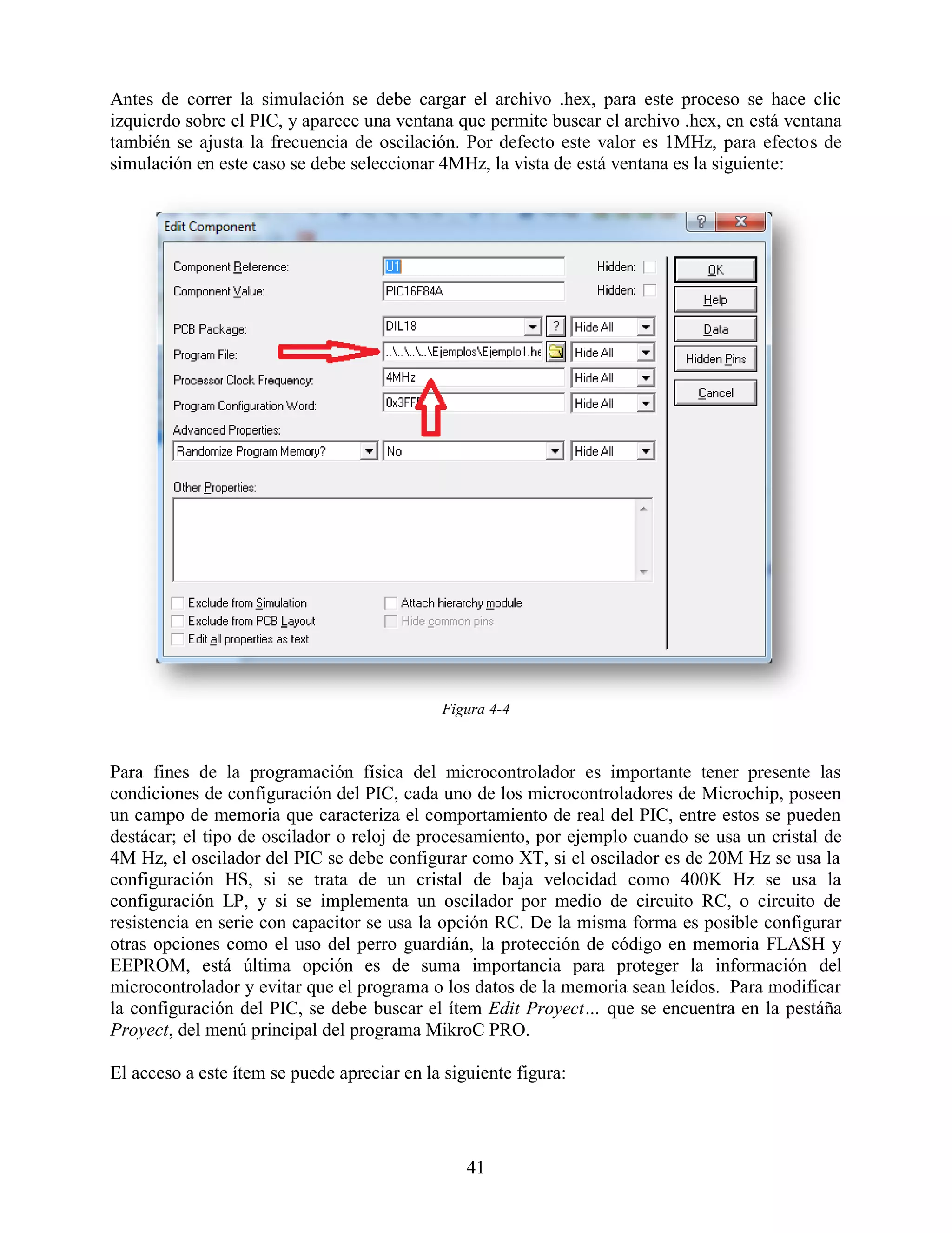 Antes de correr la simulación se debe cargar el archivo .hex, para este proceso se hace clic
izquierdo sobre el PIC, y aparece una ventana que permite buscar el archivo .hex, en está ventana
también se ajusta la frecuencia de oscilación. Por defecto este valor es 1MHz, para efectos de
simulación en este caso se debe seleccionar 4MHz, la vista de está ventana es la siguiente:




                                             Figura 4-4



Para fines de la programación física del microcontrolador es importante tener presente las
condiciones de configuración del PIC, cada uno de los microcontroladores de Microchip, poseen
un campo de memoria que caracteriza el comportamiento de real del PIC, entre estos se pueden
destácar; el tipo de oscilador o reloj de procesamiento, por ejemplo cuando se usa un cristal de
4M Hz, el oscilador del PIC se debe configurar como XT, si el oscilador es de 20M Hz se usa la
configuración HS, si se trata de un cristal de baja velocidad como 400K Hz se usa la
configuración LP, y si se implementa un oscilador por medio de circuito RC, o circuito de
resistencia en serie con capacitor se usa la opción RC. De la misma forma es posible configurar
otras opciones como el uso del perro guardián, la protección de código en memoria FLASH y
EEPROM, está última opción es de suma importancia para proteger la información del
microcontrolador y evitar que el programa o los datos de la memoria sean leídos. Para modificar
la configuración del PIC, se debe buscar el ítem Edit Proyect… que se encuentra en la pestáña
Proyect, del menú principal del programa MikroC PRO.

El acceso a este ítem se puede apreciar en la siguiente figura:




                                                 41
 
