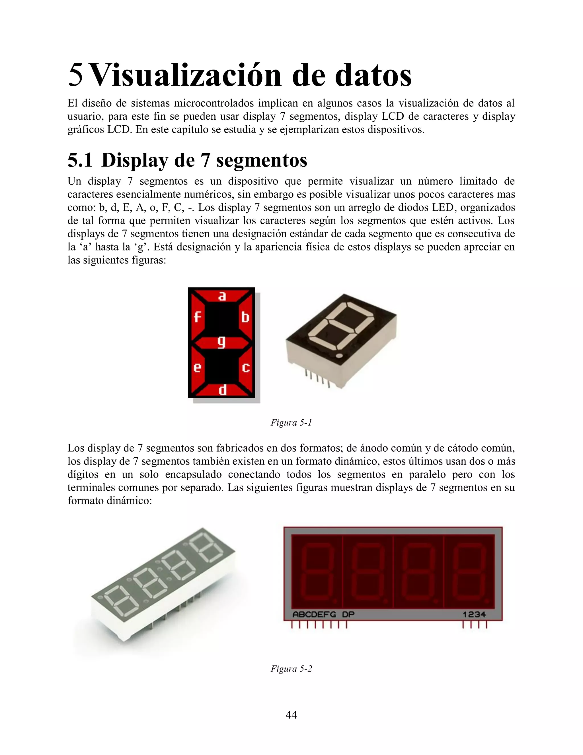 5 Visualización de datos
El diseño de sistemas microcontrolados implican en algunos casos la visualización de datos al
usuario, para este fin se pueden usar display 7 segmentos, display LCD de caracteres y display
gráficos LCD. En este capítulo se estudia y se ejemplarizan estos dispositivos.

5.1 Display de 7 segmentos
Un display 7 segmentos es un dispositivo que permite visualizar un número limitado de
caracteres esencialmente numéricos, sin embargo es posible visualizar unos pocos caracteres mas
como: b, d, E, A, o, F, C, -. Los display 7 segmentos son un arreglo de diodos LED, organizados
de tal forma que permiten visualizar los caracteres según los segmentos que estén activos. Los
displays de 7 segmentos tienen una designación estándar de cada segmento que es consecutiva de
la „a‟ hasta la „g‟. Está designación y la apariencia física de estos displays se pueden apreciar en
las siguientes figuras:




                                             Figura 5-1

Los display de 7 segmentos son fabricados en dos formatos; de ánodo común y de cátodo común,
los display de 7 segmentos también existen en un formato dinámico, estos últimos usan dos o más
dígitos en un solo encapsulado conectando todos los segmentos en paralelo pero con los
terminales comunes por separado. Las siguientes figuras muestran displays de 7 segmentos en su
formato dinámico:




                                             Figura 5-2



                                                44
 