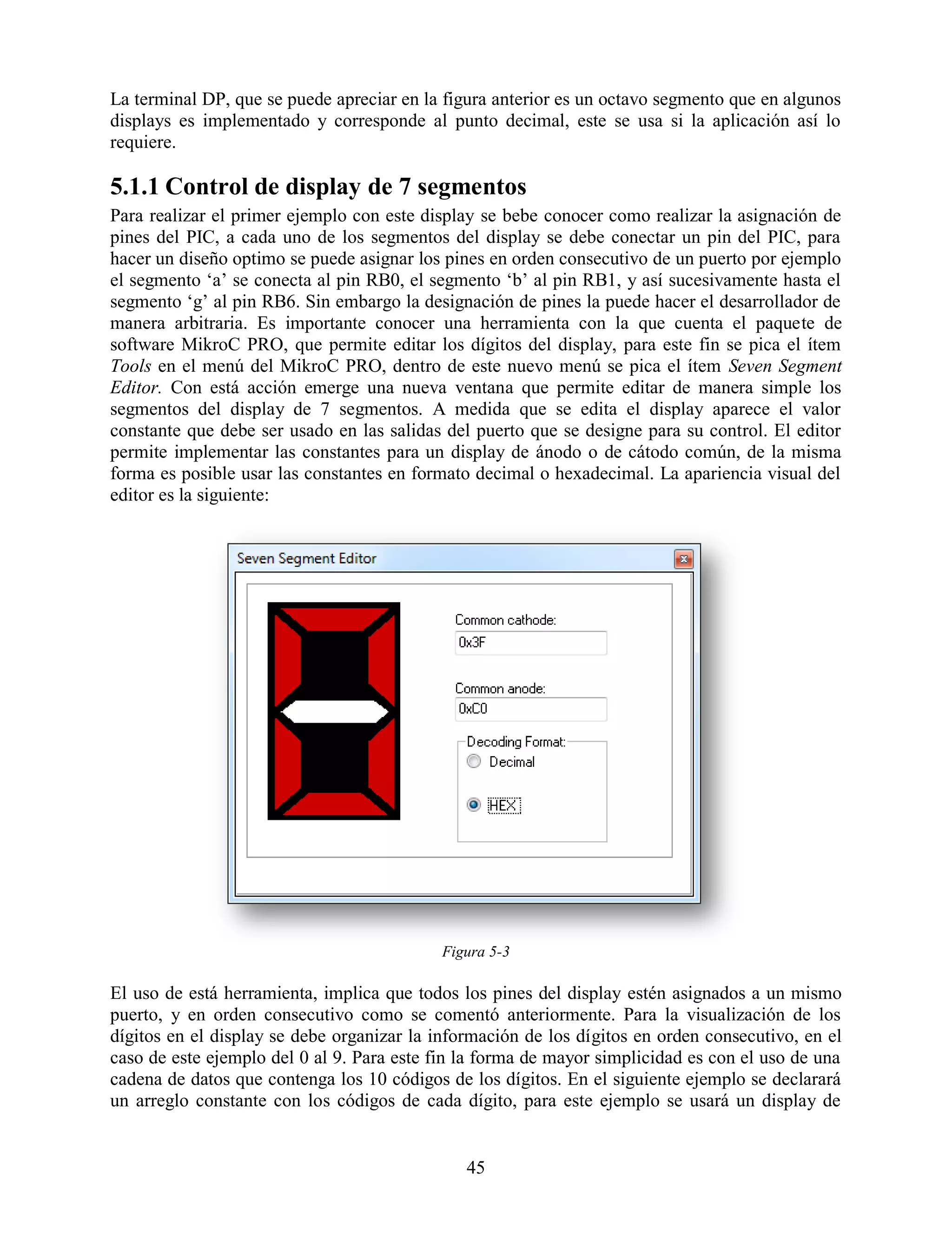 La terminal DP, que se puede apreciar en la figura anterior es un octavo segmento que en algunos
displays es implementado y corresponde al punto decimal, este se usa si la aplicación así lo
requiere.

5.1.1 Control de display de 7 segmentos
Para realizar el primer ejemplo con este display se bebe conocer como realizar la asignación de
pines del PIC, a cada uno de los segmentos del display se debe conectar un pin del PIC, para
hacer un diseño optimo se puede asignar los pines en orden consecutivo de un puerto por ejemplo
el segmento „a‟ se conecta al pin RB0, el segmento „b‟ al pin RB1, y así sucesivamente hasta el
segmento „g‟ al pin RB6. Sin embargo la designación de pines la puede hacer el desarrollador de
manera arbitraria. Es importante conocer una herramienta con la que cuenta el paquete de
software MikroC PRO, que permite editar los dígitos del display, para este fin se pica el ítem
Tools en el menú del MikroC PRO, dentro de este nuevo menú se pica el ítem Seven Segment
Editor. Con está acción emerge una nueva ventana que permite editar de manera simple los
segmentos del display de 7 segmentos. A medida que se edita el display aparece el valor
constante que debe ser usado en las salidas del puerto que se designe para su control. El editor
permite implementar las constantes para un display de ánodo o de cátodo común, de la misma
forma es posible usar las constantes en formato decimal o hexadecimal. La apariencia visual del
editor es la siguiente:




                                            Figura 5-3

El uso de está herramienta, implica que todos los pines del display estén asignados a un mismo
puerto, y en orden consecutivo como se comentó anteriormente. Para la visualización de los
dígitos en el display se debe organizar la información de los dígitos en orden consecutivo, en el
caso de este ejemplo del 0 al 9. Para este fin la forma de mayor simplicidad es con el uso de una
cadena de datos que contenga los 10 códigos de los dígitos. En el siguiente ejemplo se declarará
un arreglo constante con los códigos de cada dígito, para este ejemplo se usará un display de


                                               45
 