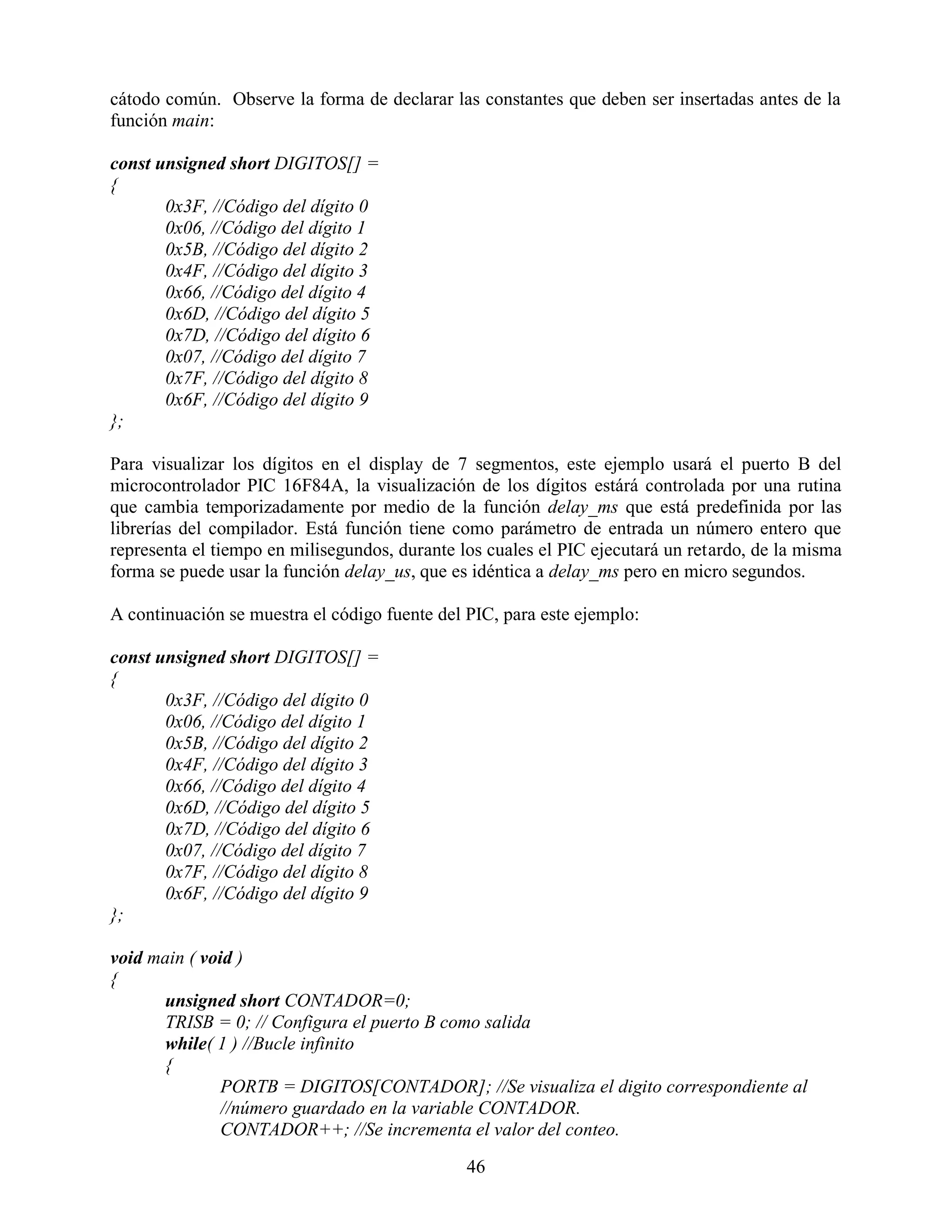cátodo común. Observe la forma de declarar las constantes que deben ser insertadas antes de la
función main:

const unsigned short DIGITOS[] =
{
       0x3F, //Código del dígito 0
       0x06, //Código del dígito 1
       0x5B, //Código del dígito 2
       0x4F, //Código del dígito 3
       0x66, //Código del dígito 4
       0x6D, //Código del dígito 5
       0x7D, //Código del dígito 6
       0x07, //Código del dígito 7
       0x7F, //Código del dígito 8
       0x6F, //Código del dígito 9
};

Para visualizar los dígitos en el display de 7 segmentos, este ejemplo usará el puerto B del
microcontrolador PIC 16F84A, la visualización de los dígitos estárá controlada por una rutina
que cambia temporizadamente por medio de la función delay_ms que está predefinida por las
librerías del compilador. Está función tiene como parámetro de entrada un número entero que
representa el tiempo en milisegundos, durante los cuales el PIC ejecutará un retardo, de la misma
forma se puede usar la función delay_us, que es idéntica a delay_ms pero en micro segundos.

A continuación se muestra el código fuente del PIC, para este ejemplo:

const unsigned short DIGITOS[] =
{
       0x3F, //Código del dígito 0
       0x06, //Código del dígito 1
       0x5B, //Código del dígito 2
       0x4F, //Código del dígito 3
       0x66, //Código del dígito 4
       0x6D, //Código del dígito 5
       0x7D, //Código del dígito 6
       0x07, //Código del dígito 7
       0x7F, //Código del dígito 8
       0x6F, //Código del dígito 9
};

void main ( void )
{
      unsigned short CONTADOR=0;
      TRISB = 0; // Configura el puerto B como salida
      while( 1 ) //Bucle infinito
      {
               PORTB = DIGITOS[CONTADOR]; //Se visualiza el digito correspondiente al
               //número guardado en la variable CONTADOR.
               CONTADOR++; //Se incrementa el valor del conteo.

                                               46
 