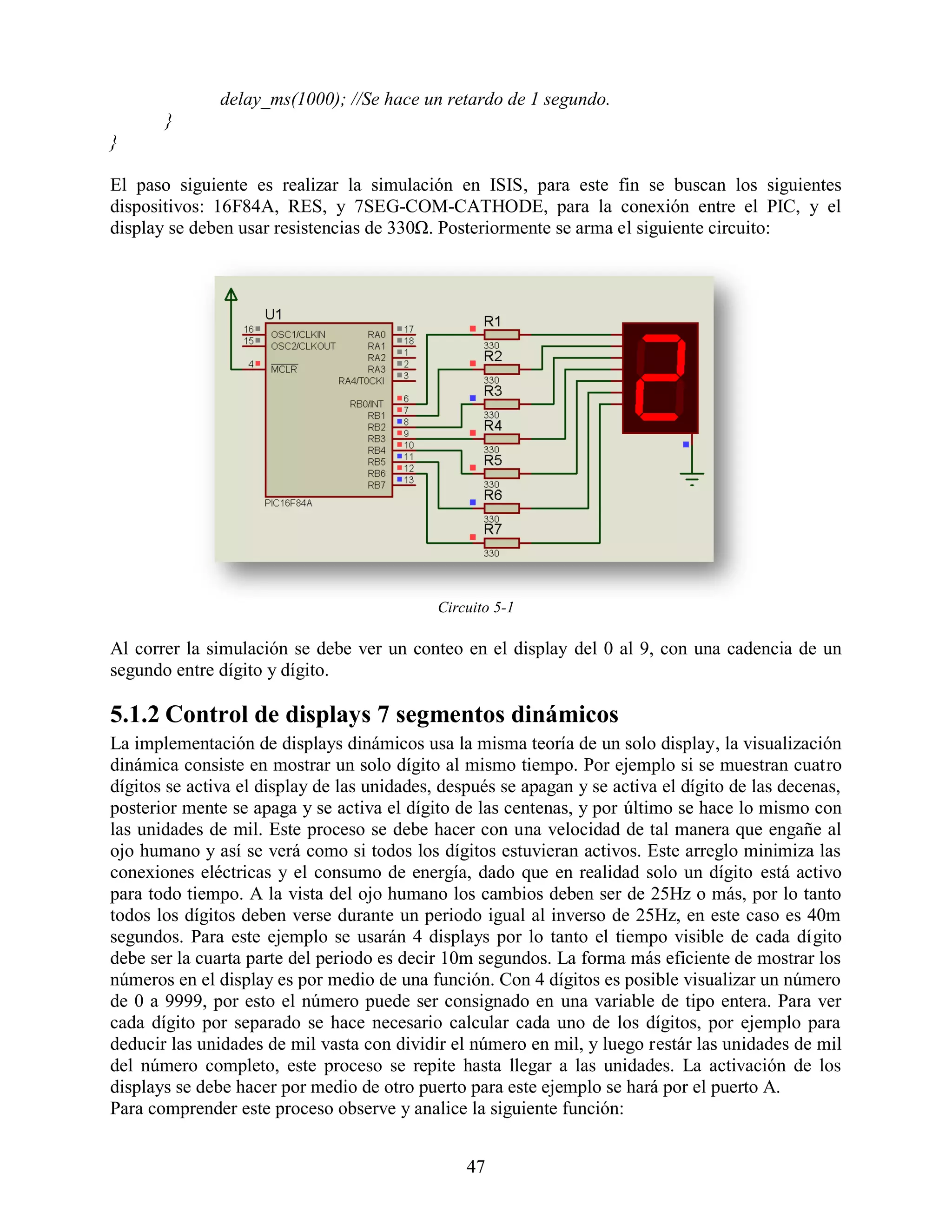 delay_ms(1000); //Se hace un retardo de 1 segundo.
       }
}

El paso siguiente es realizar la simulación en ISIS, para este fin se buscan los siguientes
dispositivos: 16F84A, RES, y 7SEG-COM-CATHODE, para la conexión entre el PIC, y el
display se deben usar resistencias de 330Ω. Posteriormente se arma el siguiente circuito:




                                             Circuito 5-1

Al correr la simulación se debe ver un conteo en el display del 0 al 9, con una cadencia de un
segundo entre dígito y dígito.

5.1.2 Control de displays 7 segmentos dinámicos
La implementación de displays dinámicos usa la misma teoría de un solo display, la visualización
dinámica consiste en mostrar un solo dígito al mismo tiempo. Por ejemplo si se muestran cuatro
dígitos se activa el display de las unidades, después se apagan y se activa el dígito de las decenas,
posterior mente se apaga y se activa el dígito de las centenas, y por último se hace lo mismo con
las unidades de mil. Este proceso se debe hacer con una velocidad de tal manera que engañe al
ojo humano y así se verá como si todos los dígitos estuvieran activos. Este arreglo minimiza las
conexiones eléctricas y el consumo de energía, dado que en realidad solo un dígito está activo
para todo tiempo. A la vista del ojo humano los cambios deben ser de 25Hz o más, por lo tanto
todos los dígitos deben verse durante un periodo igual al inverso de 25Hz, en este caso es 40m
segundos. Para este ejemplo se usarán 4 displays por lo tanto el tiempo visible de cada dígito
debe ser la cuarta parte del periodo es decir 10m segundos. La forma más eficiente de mostrar los
números en el display es por medio de una función. Con 4 dígitos es posible visualizar un número
de 0 a 9999, por esto el número puede ser consignado en una variable de tipo entera. Para ver
cada dígito por separado se hace necesario calcular cada uno de los dígitos, por ejemplo para
deducir las unidades de mil vasta con dividir el número en mil, y luego restár las unidades de mil
del número completo, este proceso se repite hasta llegar a las unidades. La activación de los
displays se debe hacer por medio de otro puerto para este ejemplo se hará por el puerto A.
Para comprender este proceso observe y analice la siguiente función:


                                                 47
 
