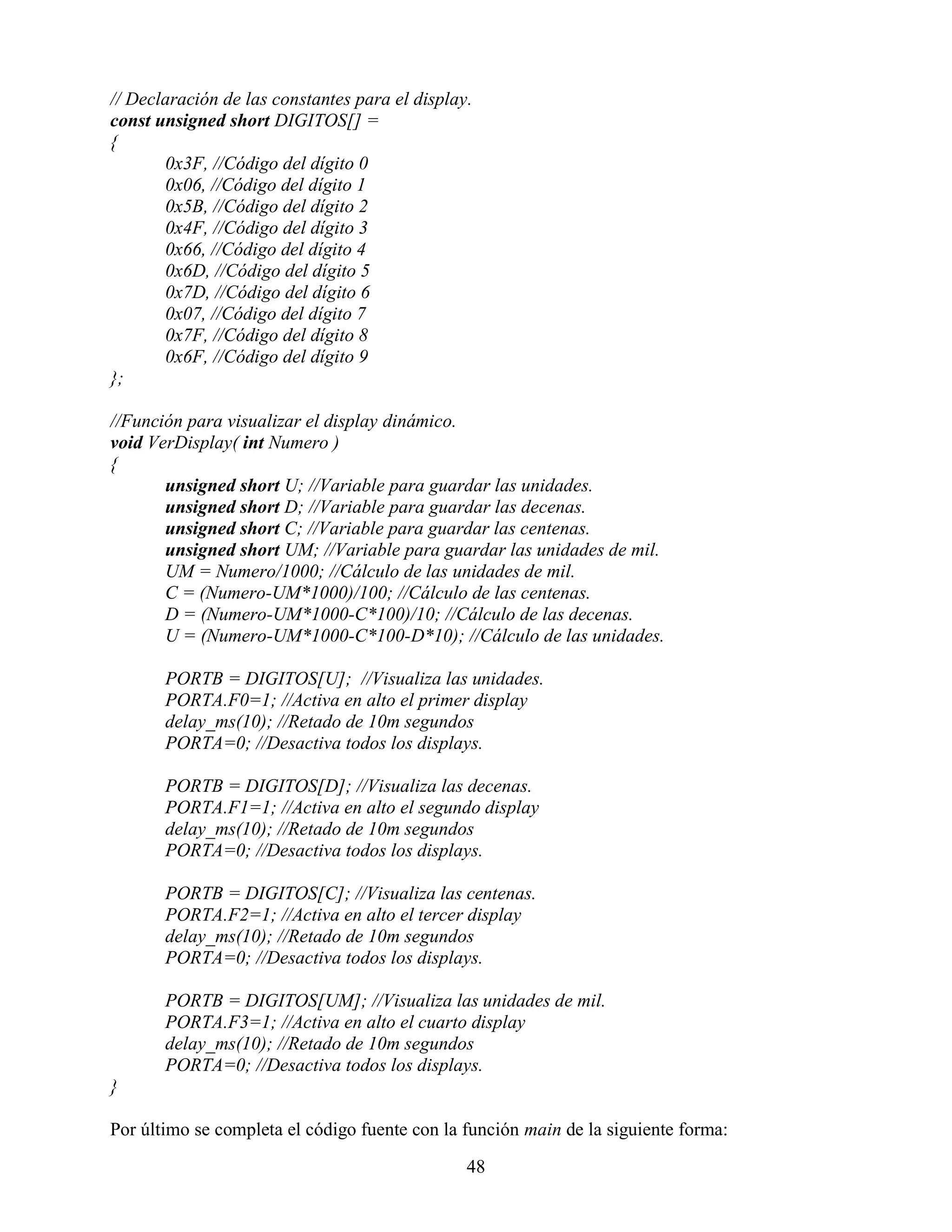 // Declaración de las constantes para el display.
const unsigned short DIGITOS[] =
{
       0x3F, //Código del dígito 0
       0x06, //Código del dígito 1
       0x5B, //Código del dígito 2
       0x4F, //Código del dígito 3
       0x66, //Código del dígito 4
       0x6D, //Código del dígito 5
       0x7D, //Código del dígito 6
       0x07, //Código del dígito 7
       0x7F, //Código del dígito 8
       0x6F, //Código del dígito 9
};

//Función para visualizar el display dinámico.
void VerDisplay( int Numero )
{
       unsigned short U; //Variable para guardar las unidades.
       unsigned short D; //Variable para guardar las decenas.
       unsigned short C; //Variable para guardar las centenas.
       unsigned short UM; //Variable para guardar las unidades de mil.
       UM = Numero/1000; //Cálculo de las unidades de mil.
       C = (Numero-UM*1000)/100; //Cálculo de las centenas.
       D = (Numero-UM*1000-C*100)/10; //Cálculo de las decenas.
       U = (Numero-UM*1000-C*100-D*10); //Cálculo de las unidades.

       PORTB = DIGITOS[U]; //Visualiza las unidades.
       PORTA.F0=1; //Activa en alto el primer display
       delay_ms(10); //Retado de 10m segundos
       PORTA=0; //Desactiva todos los displays.

       PORTB = DIGITOS[D]; //Visualiza las decenas.
       PORTA.F1=1; //Activa en alto el segundo display
       delay_ms(10); //Retado de 10m segundos
       PORTA=0; //Desactiva todos los displays.

       PORTB = DIGITOS[C]; //Visualiza las centenas.
       PORTA.F2=1; //Activa en alto el tercer display
       delay_ms(10); //Retado de 10m segundos
       PORTA=0; //Desactiva todos los displays.

       PORTB = DIGITOS[UM]; //Visualiza las unidades de mil.
       PORTA.F3=1; //Activa en alto el cuarto display
       delay_ms(10); //Retado de 10m segundos
       PORTA=0; //Desactiva todos los displays.
}

Por último se completa el código fuente con la función main de la siguiente forma:

                                                48
 