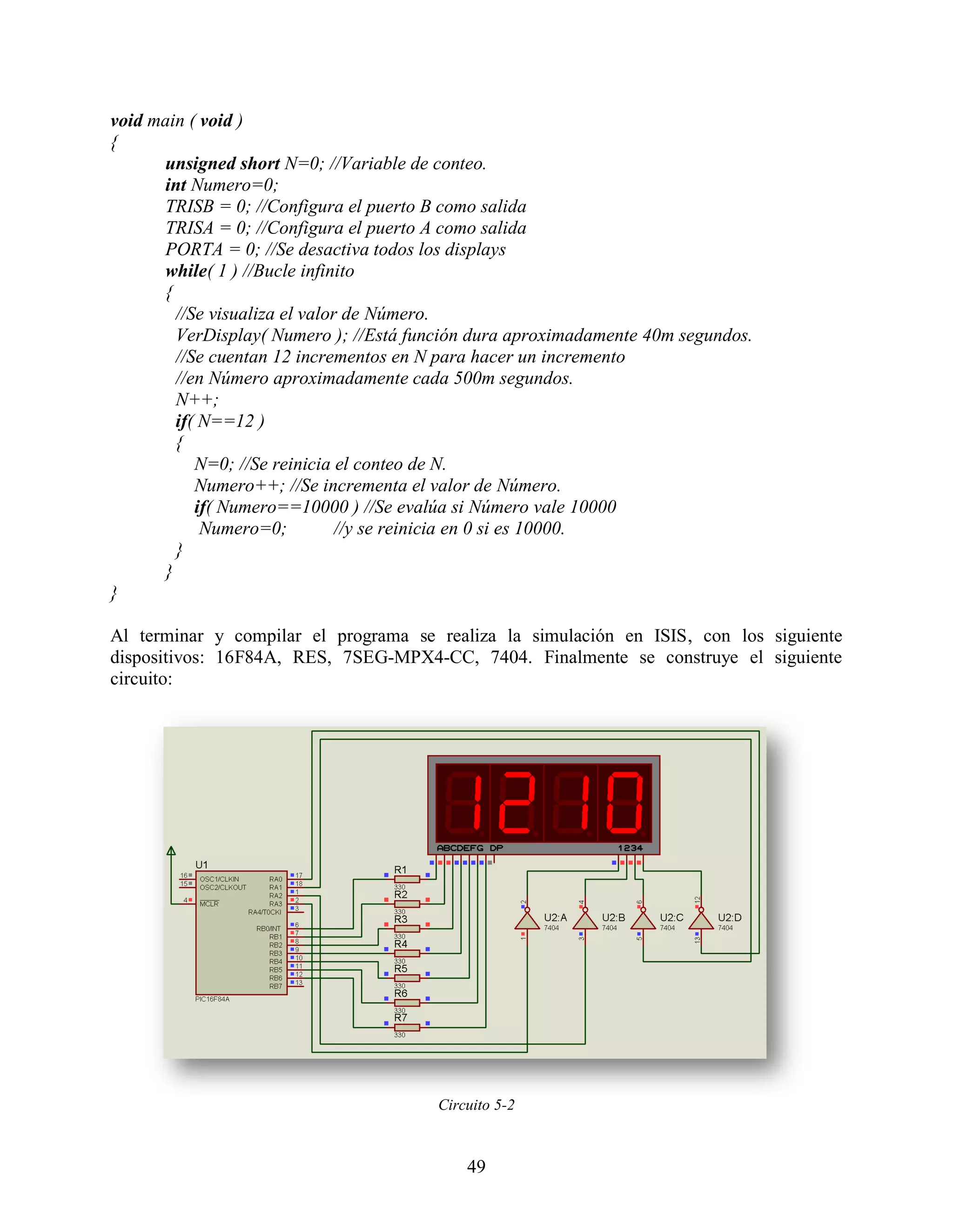 void main ( void )
{
      unsigned short N=0; //Variable de conteo.
      int Numero=0;
      TRISB = 0; //Configura el puerto B como salida
      TRISA = 0; //Configura el puerto A como salida
      PORTA = 0; //Se desactiva todos los displays
      while( 1 ) //Bucle infinito
      {
        //Se visualiza el valor de Número.
        VerDisplay( Numero ); //Está función dura aproximadamente 40m segundos.
        //Se cuentan 12 incrementos en N para hacer un incremento
        //en Número aproximadamente cada 500m segundos.
        N++;
        if( N==12 )
        {
           N=0; //Se reinicia el conteo de N.
           Numero++; //Se incrementa el valor de Número.
           if( Numero==10000 ) //Se evalúa si Número vale 10000
            Numero=0;          //y se reinicia en 0 si es 10000.
        }
      }
}

Al terminar y compilar el programa se realiza la simulación en ISIS, con los siguiente
dispositivos: 16F84A, RES, 7SEG-MPX4-CC, 7404. Finalmente se construye el siguiente
circuito:




                                        Circuito 5-2



                                            49
 