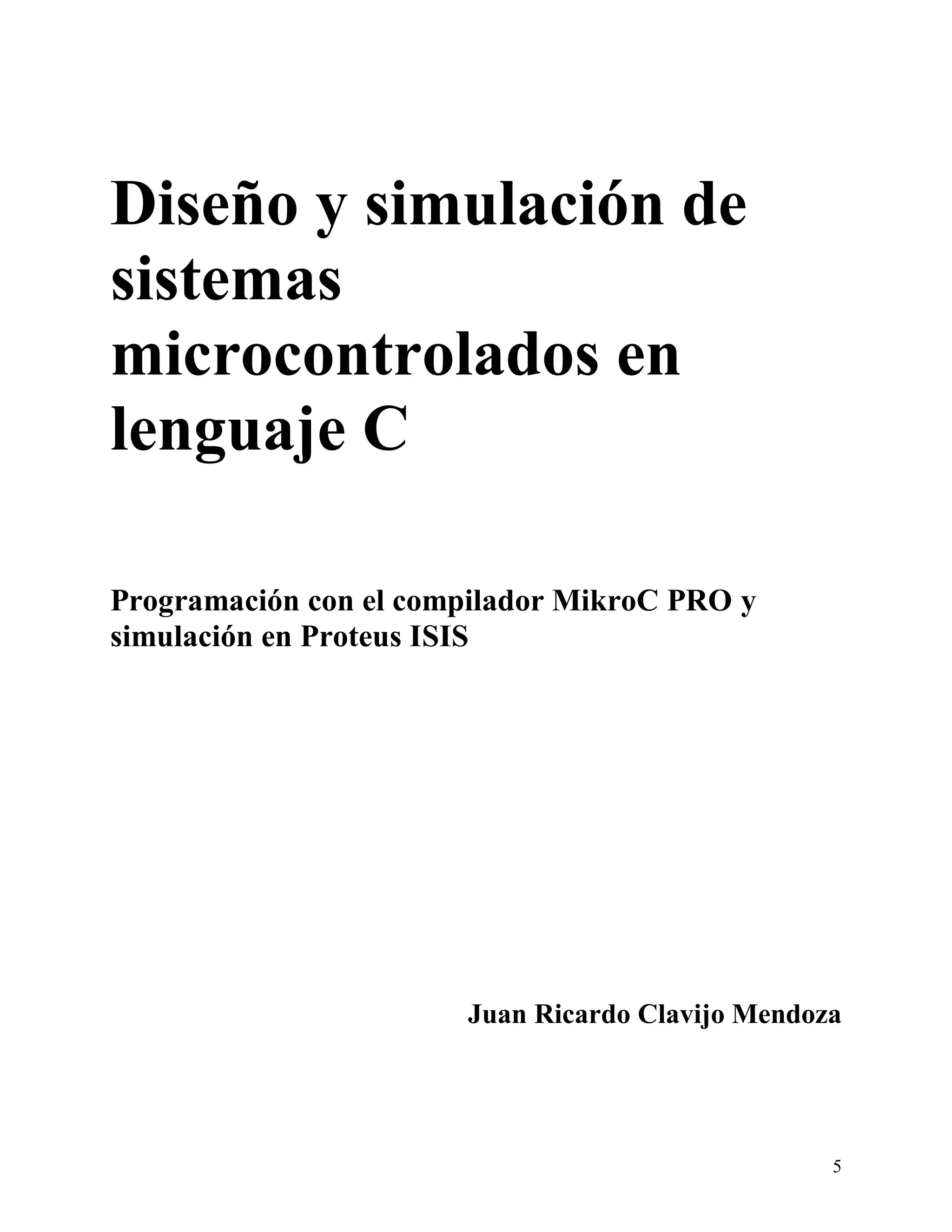 Diseño y simulación de
sistemas
microcontrolados en
lenguaje C

Programación con el compilador MikroC PRO y
simulación en Proteus ISIS




                       Juan Ricardo Clavijo Mendoza




                                                  5
 