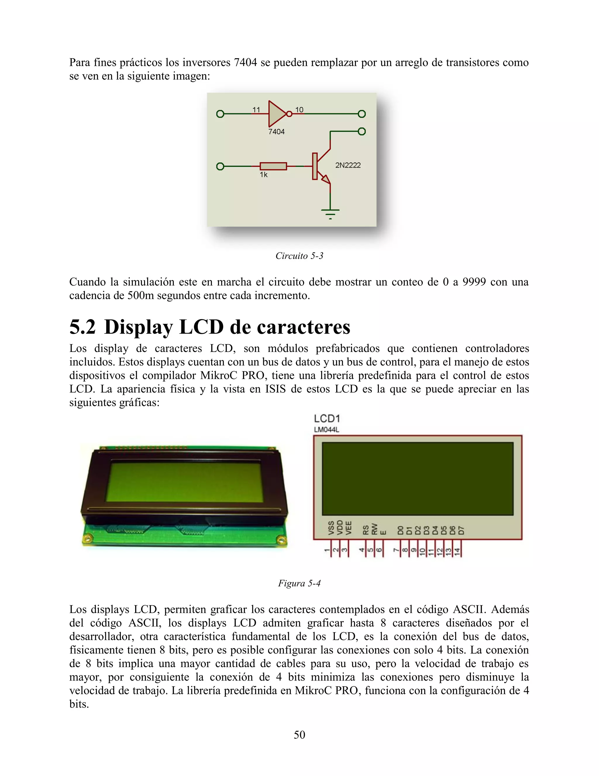 Para fines prácticos los inversores 7404 se pueden remplazar por un arreglo de transistores como
se ven en la siguiente imagen:




                                           Circuito 5-3

Cuando la simulación este en marcha el circuito debe mostrar un conteo de 0 a 9999 con una
cadencia de 500m segundos entre cada incremento.

5.2 Display LCD de caracteres
Los display de caracteres LCD, son módulos prefabricados que contienen controladores
incluidos. Estos displays cuentan con un bus de datos y un bus de control, para el manejo de estos
dispositivos el compilador MikroC PRO, tiene una librería predefinida para el control de estos
LCD. La apariencia física y la vista en ISIS de estos LCD es la que se puede apreciar en las
siguientes gráficas:




                                            Figura 5-4

Los displays LCD, permiten graficar los caracteres contemplados en el código ASCII. Además
del código ASCII, los displays LCD admiten graficar hasta 8 caracteres diseñados por el
desarrollador, otra característica fundamental de los LCD, es la conexión del bus de datos,
físicamente tienen 8 bits, pero es posible configurar las conexiones con solo 4 bits. La conexión
de 8 bits implica una mayor cantidad de cables para su uso, pero la velocidad de trabajo es
mayor, por consiguiente la conexión de 4 bits minimiza las conexiones pero disminuye la
velocidad de trabajo. La librería predefinida en MikroC PRO, funciona con la configuración de 4
bits.

                                               50
 