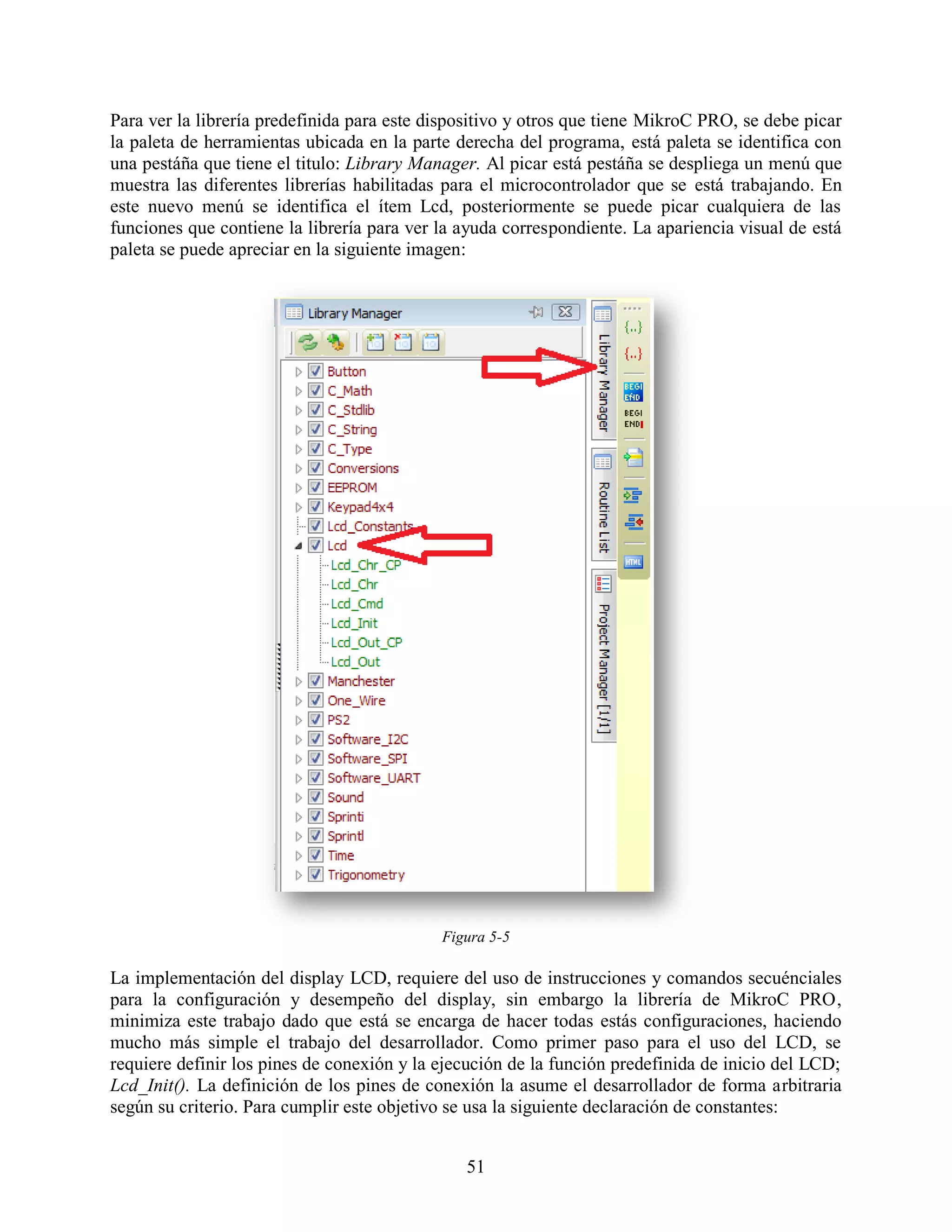 Para ver la librería predefinida para este dispositivo y otros que tiene MikroC PRO, se debe picar
la paleta de herramientas ubicada en la parte derecha del programa, está paleta se identifica con
una pestáña que tiene el titulo: Library Manager. Al picar está pestáña se despliega un menú que
muestra las diferentes librerías habilitadas para el microcontrolador que se está trabajando. En
este nuevo menú se identifica el ítem Lcd, posteriormente se puede picar cualquiera de las
funciones que contiene la librería para ver la ayuda correspondiente. La apariencia visual de está
paleta se puede apreciar en la siguiente imagen:




                                            Figura 5-5

La implementación del display LCD, requiere del uso de instrucciones y comandos secuénciales
para la configuración y desempeño del display, sin embargo la librería de MikroC PRO,
minimiza este trabajo dado que está se encarga de hacer todas estás configuraciones, haciendo
mucho más simple el trabajo del desarrollador. Como primer paso para el uso del LCD, se
requiere definir los pines de conexión y la ejecución de la función predefinida de inicio del LCD;
Lcd_Init(). La definición de los pines de conexión la asume el desarrollador de forma arbitraria
según su criterio. Para cumplir este objetivo se usa la siguiente declaración de constantes:


                                               51
 