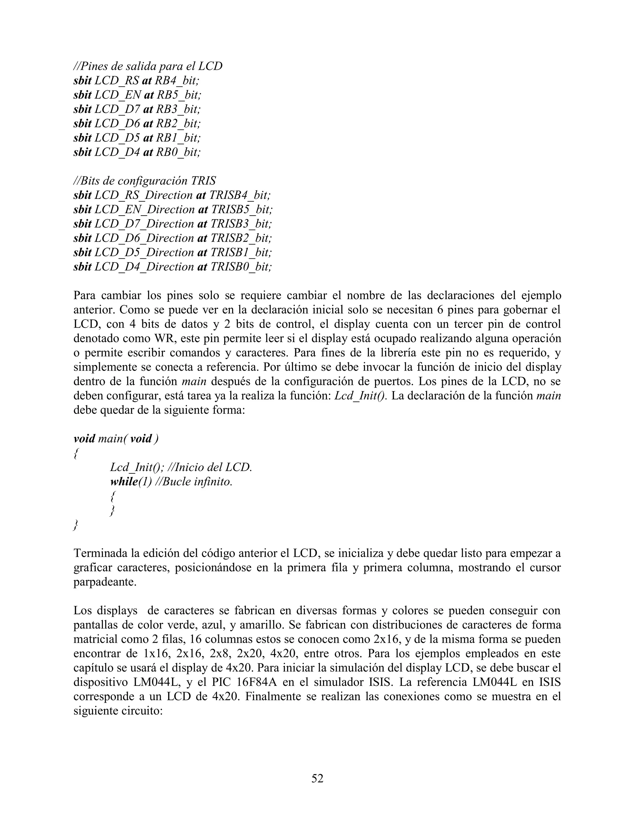 //Pines de salida para el LCD
sbit LCD_RS at RB4_bit;
sbit LCD_EN at RB5_bit;
sbit LCD_D7 at RB3_bit;
sbit LCD_D6 at RB2_bit;
sbit LCD_D5 at RB1_bit;
sbit LCD_D4 at RB0_bit;

//Bits de configuración TRIS
sbit LCD_RS_Direction at TRISB4_bit;
sbit LCD_EN_Direction at TRISB5_bit;
sbit LCD_D7_Direction at TRISB3_bit;
sbit LCD_D6_Direction at TRISB2_bit;
sbit LCD_D5_Direction at TRISB1_bit;
sbit LCD_D4_Direction at TRISB0_bit;

Para cambiar los pines solo se requiere cambiar el nombre de las declaraciones del ejemplo
anterior. Como se puede ver en la declaración inicial solo se necesitan 6 pines para gobernar el
LCD, con 4 bits de datos y 2 bits de control, el display cuenta con un tercer pin de control
denotado como WR, este pin permite leer si el display está ocupado realizando alguna operación
o permite escribir comandos y caracteres. Para fines de la librería este pin no es requerido, y
simplemente se conecta a referencia. Por último se debe invocar la función de inicio del display
dentro de la función main después de la configuración de puertos. Los pines de la LCD, no se
deben configurar, está tarea ya la realiza la función: Lcd_Init(). La declaración de la función main
debe quedar de la siguiente forma:

void main( void )
{
      Lcd_Init(); //Inicio del LCD.
      while(1) //Bucle infinito.
      {
      }
}

Terminada la edición del código anterior el LCD, se inicializa y debe quedar listo para empezar a
graficar caracteres, posicionándose en la primera fila y primera columna, mostrando el cursor
parpadeante.

Los displays de caracteres se fabrican en diversas formas y colores se pueden conseguir con
pantallas de color verde, azul, y amarillo. Se fabrican con distribuciones de caracteres de forma
matricial como 2 filas, 16 columnas estos se conocen como 2x16, y de la misma forma se pueden
encontrar de 1x16, 2x16, 2x8, 2x20, 4x20, entre otros. Para los ejemplos empleados en este
capítulo se usará el display de 4x20. Para iniciar la simulación del display LCD, se debe buscar el
dispositivo LM044L, y el PIC 16F84A en el simulador ISIS. La referencia LM044L en ISIS
corresponde a un LCD de 4x20. Finalmente se realizan las conexiones como se muestra en el
siguiente circuito:




                                                52
 