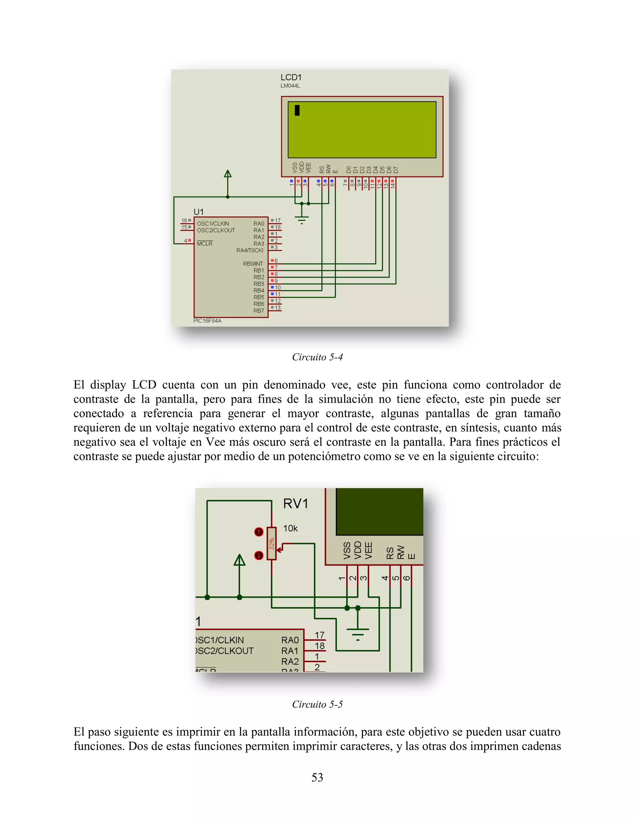Circuito 5-4

El display LCD cuenta con un pin denominado vee, este pin funciona como controlador de
contraste de la pantalla, pero para fines de la simulación no tiene efecto, este pin puede ser
conectado a referencia para generar el mayor contraste, algunas pantallas de gran tamaño
requieren de un voltaje negativo externo para el control de este contraste, en síntesis, cuanto más
negativo sea el voltaje en Vee más oscuro será el contraste en la pantalla. Para fines prácticos el
contraste se puede ajustar por medio de un potenciómetro como se ve en la siguiente circuito:




                                            Circuito 5-5

El paso siguiente es imprimir en la pantalla información, para este objetivo se pueden usar cuatro
funciones. Dos de estas funciones permiten imprimir caracteres, y las otras dos imprimen cadenas

                                                53
 