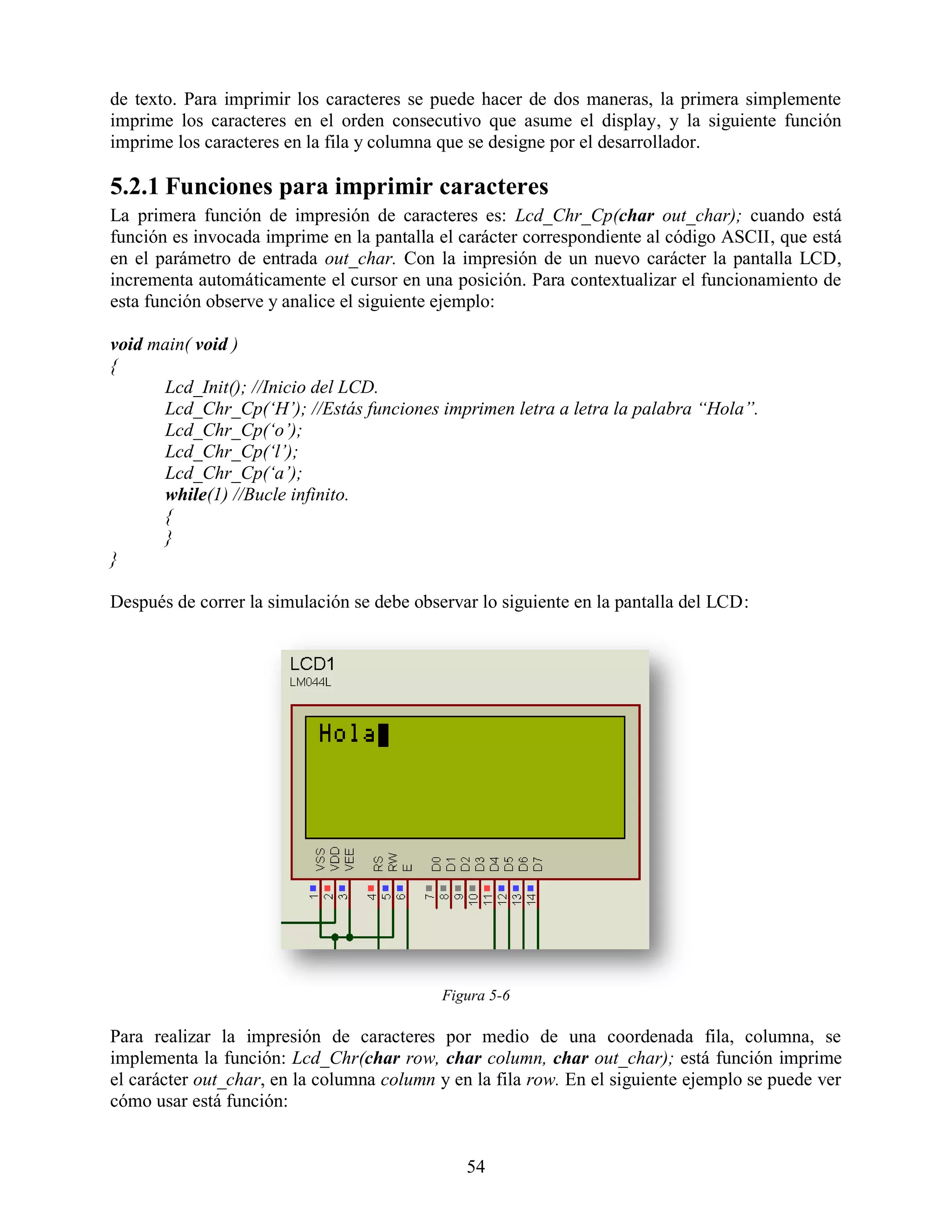 de texto. Para imprimir los caracteres se puede hacer de dos maneras, la primera simplemente
imprime los caracteres en el orden consecutivo que asume el display, y la siguiente función
imprime los caracteres en la fila y columna que se designe por el desarrollador.

5.2.1 Funciones para imprimir caracteres
La primera función de impresión de caracteres es: Lcd_Chr_Cp(char out_char); cuando está
función es invocada imprime en la pantalla el carácter correspondiente al código ASCII, que está
en el parámetro de entrada out_char. Con la impresión de un nuevo carácter la pantalla LCD,
incrementa automáticamente el cursor en una posición. Para contextualizar el funcionamiento de
esta función observe y analice el siguiente ejemplo:

void main( void )
{
      Lcd_Init(); //Inicio del LCD.
      Lcd_Chr_Cp(„H‟); //Estás funciones imprimen letra a letra la palabra “Hola”.
      Lcd_Chr_Cp(„o‟);
      Lcd_Chr_Cp(„l‟);
      Lcd_Chr_Cp(„a‟);
      while(1) //Bucle infinito.
      {
      }
}

Después de correr la simulación se debe observar lo siguiente en la pantalla del LCD:




                                            Figura 5-6

Para realizar la impresión de caracteres por medio de una coordenada fila, columna, se
implementa la función: Lcd_Chr(char row, char column, char out_char); está función imprime
el carácter out_char, en la columna column y en la fila row. En el siguiente ejemplo se puede ver
cómo usar está función:


                                               54
 
