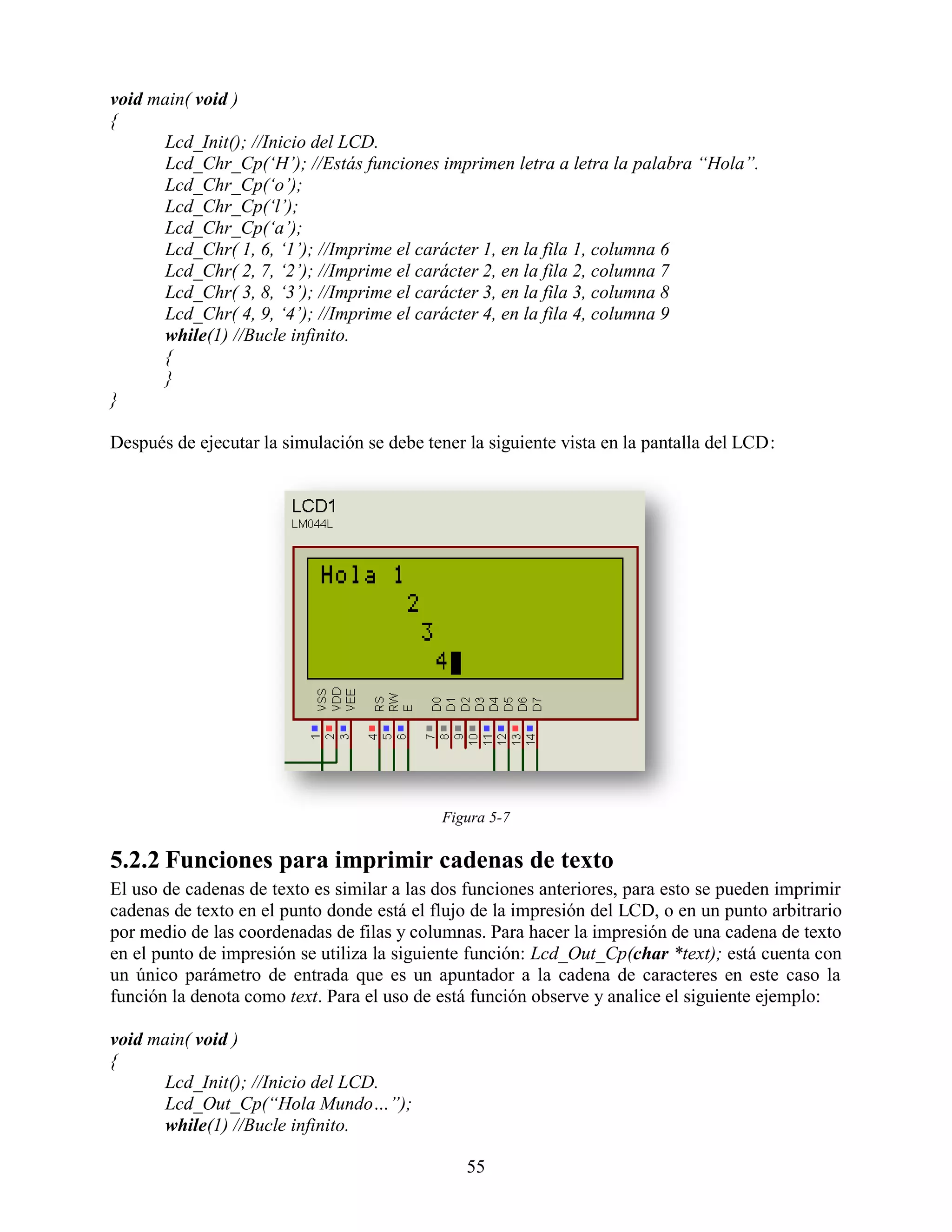 void main( void )
{
      Lcd_Init(); //Inicio del LCD.
      Lcd_Chr_Cp(„H‟); //Estás funciones imprimen letra a letra la palabra “Hola”.
      Lcd_Chr_Cp(„o‟);
      Lcd_Chr_Cp(„l‟);
      Lcd_Chr_Cp(„a‟);
      Lcd_Chr( 1, 6, „1‟); //Imprime el carácter 1, en la fila 1, columna 6
      Lcd_Chr( 2, 7, „2‟); //Imprime el carácter 2, en la fila 2, columna 7
      Lcd_Chr( 3, 8, „3‟); //Imprime el carácter 3, en la fila 3, columna 8
      Lcd_Chr( 4, 9, „4‟); //Imprime el carácter 4, en la fila 4, columna 9
      while(1) //Bucle infinito.
      {
      }
}

Después de ejecutar la simulación se debe tener la siguiente vista en la pantalla del LCD:




                                            Figura 5-7

5.2.2 Funciones para imprimir cadenas de texto
El uso de cadenas de texto es similar a las dos funciones anteriores, para esto se pueden imprimir
cadenas de texto en el punto donde está el flujo de la impresión del LCD, o en un punto arbitrario
por medio de las coordenadas de filas y columnas. Para hacer la impresión de una cadena de texto
en el punto de impresión se utiliza la siguiente función: Lcd_Out_Cp(char *text); está cuenta con
un único parámetro de entrada que es un apuntador a la cadena de caracteres en este caso la
función la denota como text. Para el uso de está función observe y analice el siguiente ejemplo:

void main( void )
{
      Lcd_Init(); //Inicio del LCD.
      Lcd_Out_Cp(“Hola Mundo…”);
      while(1) //Bucle infinito.

                                                55
 