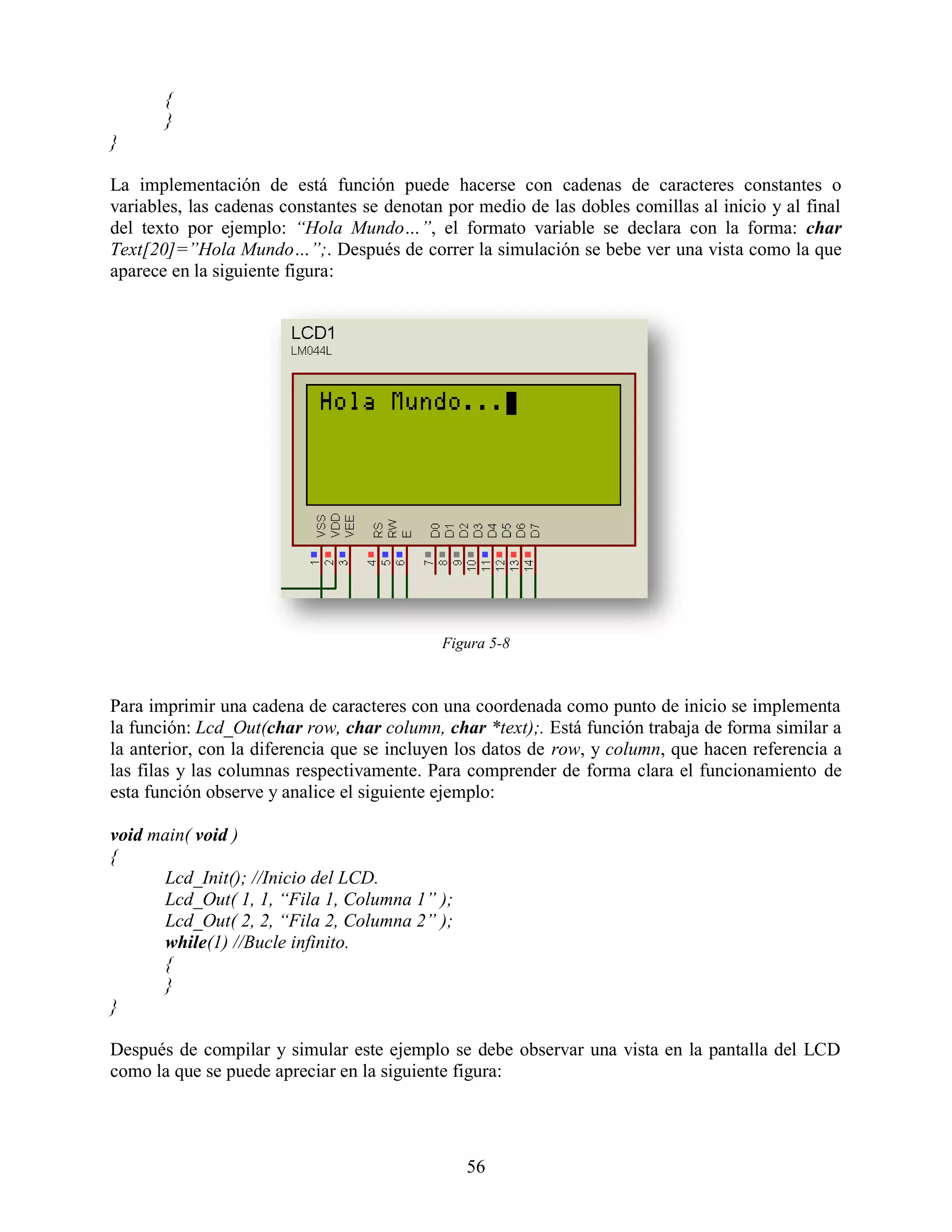 {
       }
}

La implementación de está función puede hacerse con cadenas de caracteres constantes o
variables, las cadenas constantes se denotan por medio de las dobles comillas al inicio y al final
del texto por ejemplo: “Hola Mundo…”, el formato variable se declara con la forma: char
Text[20]=”Hola Mundo…”;. Después de correr la simulación se bebe ver una vista como la que
aparece en la siguiente figura:




                                            Figura 5-8



Para imprimir una cadena de caracteres con una coordenada como punto de inicio se implementa
la función: Lcd_Out(char row, char column, char *text);. Está función trabaja de forma similar a
la anterior, con la diferencia que se incluyen los datos de row, y column, que hacen referencia a
las filas y las columnas respectivamente. Para comprender de forma clara el funcionamiento de
esta función observe y analice el siguiente ejemplo:

void main( void )
{
      Lcd_Init(); //Inicio del LCD.
      Lcd_Out( 1, 1, “Fila 1, Columna 1” );
      Lcd_Out( 2, 2, “Fila 2, Columna 2” );
      while(1) //Bucle infinito.
      {
      }
}

Después de compilar y simular este ejemplo se debe observar una vista en la pantalla del LCD
como la que se puede apreciar en la siguiente figura:




                                               56
 