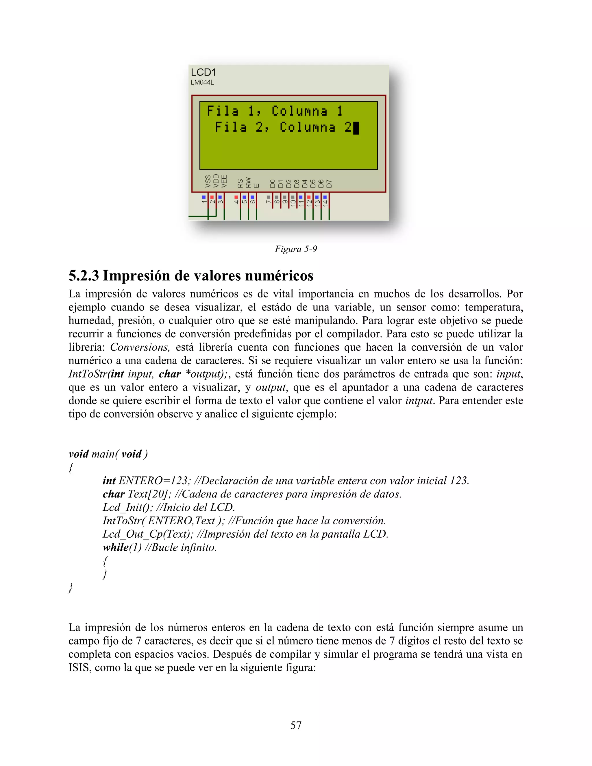 Figura 5-9

5.2.3 Impresión de valores numéricos
La impresión de valores numéricos es de vital importancia en muchos de los desarrollos. Por
ejemplo cuando se desea visualizar, el estádo de una variable, un sensor como: temperatura,
humedad, presión, o cualquier otro que se esté manipulando. Para lograr este objetivo se puede
recurrir a funciones de conversión predefinidas por el compilador. Para esto se puede utilizar la
librería: Conversions, está librería cuenta con funciones que hacen la conversión de un valor
numérico a una cadena de caracteres. Si se requiere visualizar un valor entero se usa la función:
IntToStr(int input, char *output);, está función tiene dos parámetros de entrada que son: input,
que es un valor entero a visualizar, y output, que es el apuntador a una cadena de caracteres
donde se quiere escribir el forma de texto el valor que contiene el valor intput. Para entender este
tipo de conversión observe y analice el siguiente ejemplo:


void main( void )
{
      int ENTERO=123; //Declaración de una variable entera con valor inicial 123.
      char Text[20]; //Cadena de caracteres para impresión de datos.
      Lcd_Init(); //Inicio del LCD.
      IntToStr( ENTERO,Text ); //Función que hace la conversión.
      Lcd_Out_Cp(Text); //Impresión del texto en la pantalla LCD.
      while(1) //Bucle infinito.
      {
      }
}


La impresión de los números enteros en la cadena de texto con está función siempre asume un
campo fijo de 7 caracteres, es decir que si el número tiene menos de 7 dígitos el resto del texto se
completa con espacios vacíos. Después de compilar y simular el programa se tendrá una vista en
ISIS, como la que se puede ver en la siguiente figura:




                                                57
 