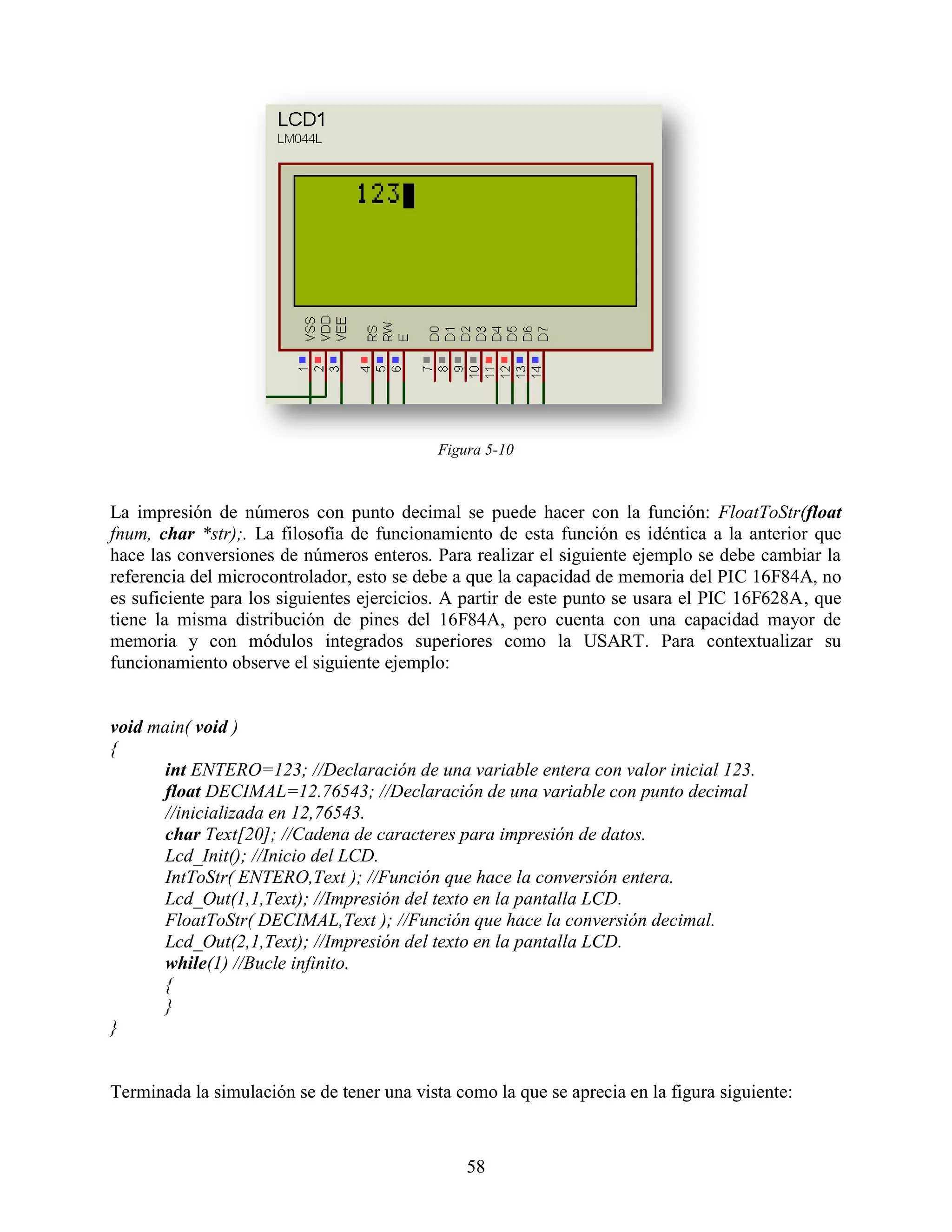 Figura 5-10



La impresión de números con punto decimal se puede hacer con la función: FloatToStr(float
fnum, char *str);. La filosofía de funcionamiento de esta función es idéntica a la anterior que
hace las conversiones de números enteros. Para realizar el siguiente ejemplo se debe cambiar la
referencia del microcontrolador, esto se debe a que la capacidad de memoria del PIC 16F84A, no
es suficiente para los siguientes ejercicios. A partir de este punto se usara el PIC 16F628A, que
tiene la misma distribución de pines del 16F84A, pero cuenta con una capacidad mayor de
memoria y con módulos integrados superiores como la USART. Para contextualizar su
funcionamiento observe el siguiente ejemplo:


void main( void )
{
      int ENTERO=123; //Declaración de una variable entera con valor inicial 123.
      float DECIMAL=12.76543; //Declaración de una variable con punto decimal
      //inicializada en 12,76543.
      char Text[20]; //Cadena de caracteres para impresión de datos.
      Lcd_Init(); //Inicio del LCD.
      IntToStr( ENTERO,Text ); //Función que hace la conversión entera.
      Lcd_Out(1,1,Text); //Impresión del texto en la pantalla LCD.
      FloatToStr( DECIMAL,Text ); //Función que hace la conversión decimal.
      Lcd_Out(2,1,Text); //Impresión del texto en la pantalla LCD.
      while(1) //Bucle infinito.
      {
      }
}


Terminada la simulación se de tener una vista como la que se aprecia en la figura siguiente:



                                                58
 