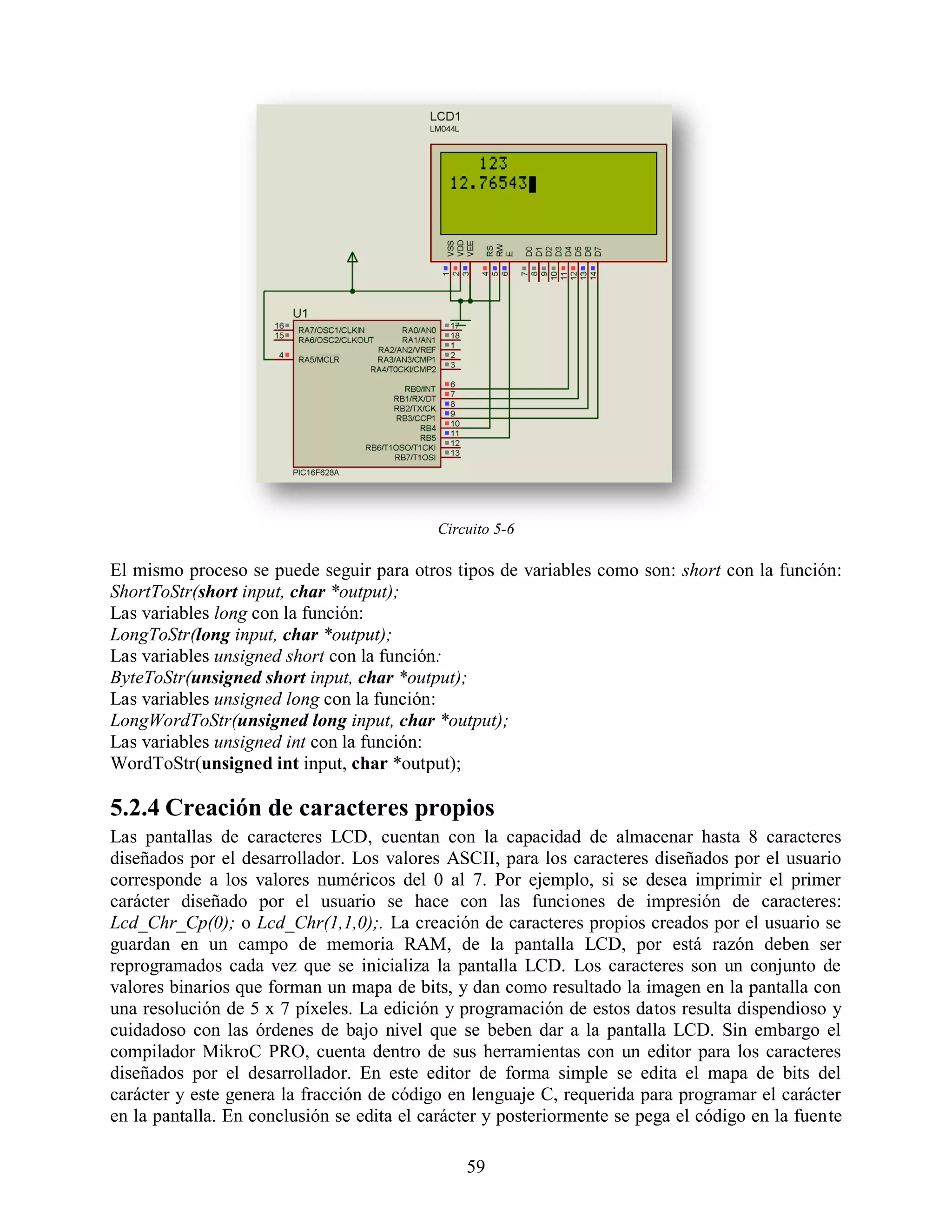 Circuito 5-6

El mismo proceso se puede seguir para otros tipos de variables como son: short con la función:
ShortToStr(short input, char *output);
Las variables long con la función:
LongToStr(long input, char *output);
Las variables unsigned short con la función:
ByteToStr(unsigned short input, char *output);
Las variables unsigned long con la función:
LongWordToStr(unsigned long input, char *output);
Las variables unsigned int con la función:
WordToStr(unsigned int input, char *output);

5.2.4 Creación de caracteres propios
Las pantallas de caracteres LCD, cuentan con la capacidad de almacenar hasta 8 caracteres
diseñados por el desarrollador. Los valores ASCII, para los caracteres diseñados por el usuario
corresponde a los valores numéricos del 0 al 7. Por ejemplo, si se desea imprimir el primer
carácter diseñado por el usuario se hace con las funciones de impresión de caracteres:
Lcd_Chr_Cp(0); o Lcd_Chr(1,1,0);. La creación de caracteres propios creados por el usuario se
guardan en un campo de memoria RAM, de la pantalla LCD, por está razón deben ser
reprogramados cada vez que se inicializa la pantalla LCD. Los caracteres son un conjunto de
valores binarios que forman un mapa de bits, y dan como resultado la imagen en la pantalla con
una resolución de 5 x 7 píxeles. La edición y programación de estos datos resulta dispendioso y
cuidadoso con las órdenes de bajo nivel que se beben dar a la pantalla LCD. Sin embargo el
compilador MikroC PRO, cuenta dentro de sus herramientas con un editor para los caracteres
diseñados por el desarrollador. En este editor de forma simple se edita el mapa de bits del
carácter y este genera la fracción de código en lenguaje C, requerida para programar el carácter
en la pantalla. En conclusión se edita el carácter y posteriormente se pega el código en la fuente

                                               59
 