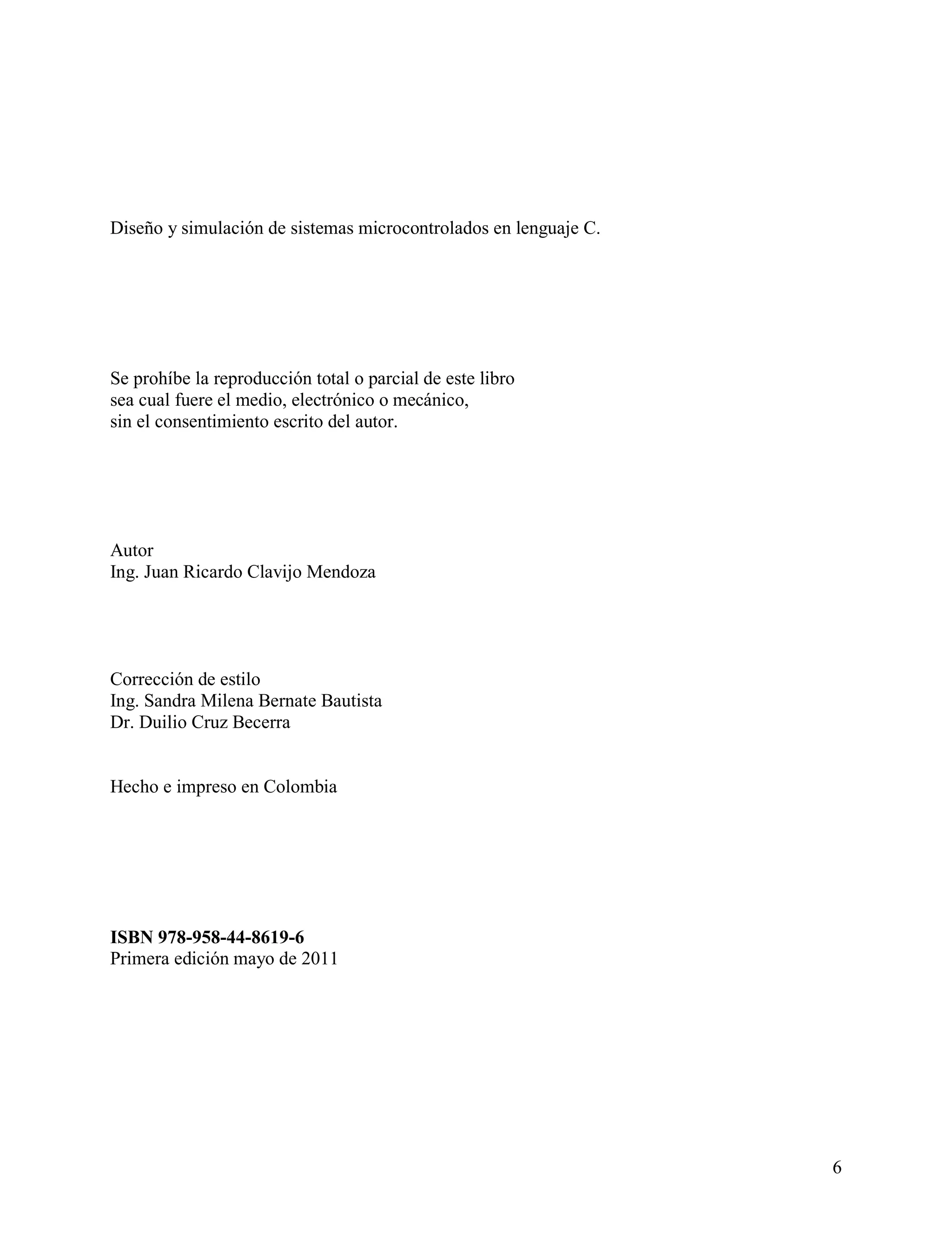 Diseño y simulación de sistemas microcontrolados en lenguaje C.




Se prohíbe la reproducción total o parcial de este libro
sea cual fuere el medio, electrónico o mecánico,
sin el consentimiento escrito del autor.




Autor
Ing. Juan Ricardo Clavijo Mendoza




Corrección de estilo
Ing. Sandra Milena Bernate Bautista
Dr. Duilio Cruz Becerra


Hecho e impreso en Colombia




ISBN 978-958-44-8619-6
Primera edición mayo de 2011




                                                                  6
 