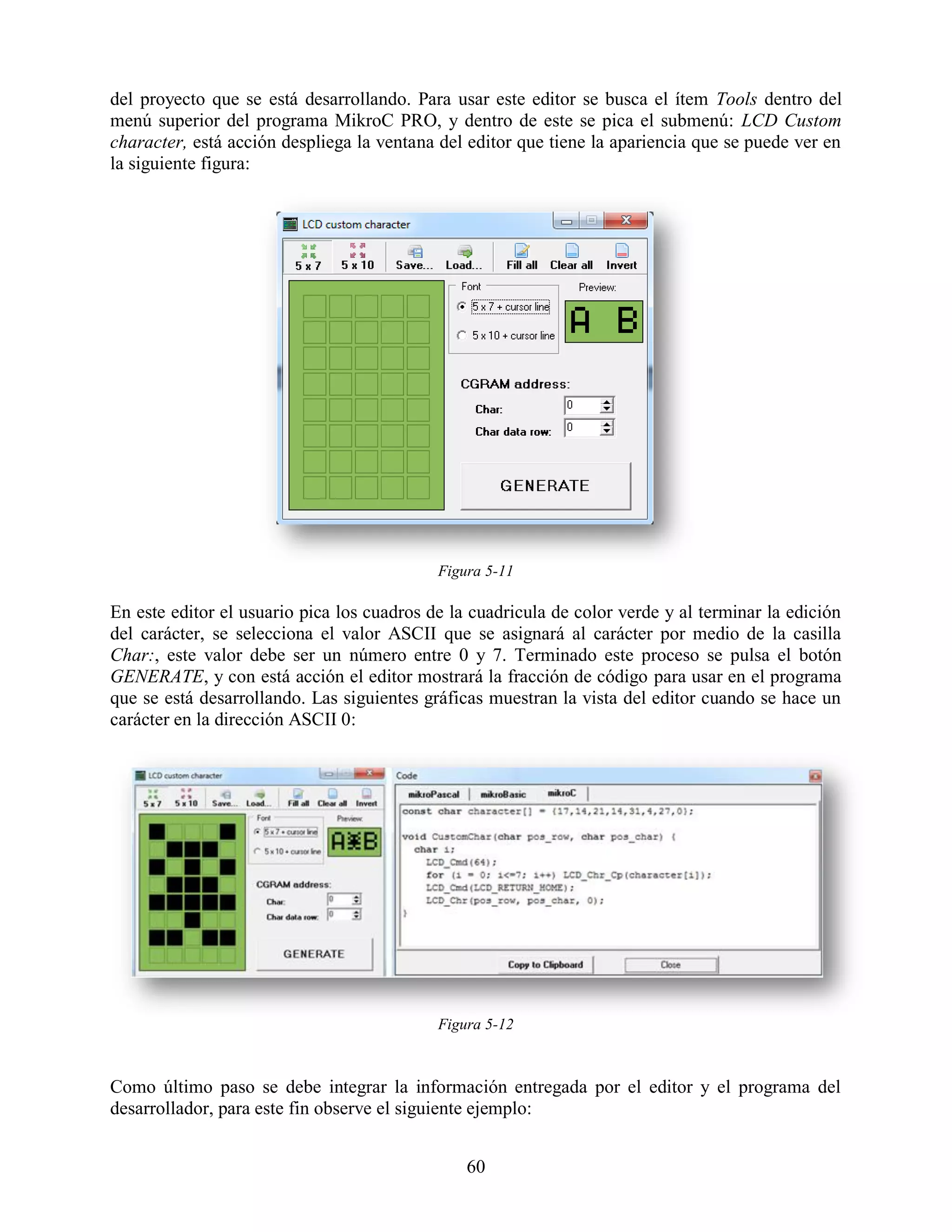 del proyecto que se está desarrollando. Para usar este editor se busca el ítem Tools dentro del
menú superior del programa MikroC PRO, y dentro de este se pica el submenú: LCD Custom
character, está acción despliega la ventana del editor que tiene la apariencia que se puede ver en
la siguiente figura:




                                            Figura 5-11

En este editor el usuario pica los cuadros de la cuadricula de color verde y al terminar la edición
del carácter, se selecciona el valor ASCII que se asignará al carácter por medio de la casilla
Char:, este valor debe ser un número entre 0 y 7. Terminado este proceso se pulsa el botón
GENERATE, y con está acción el editor mostrará la fracción de código para usar en el programa
que se está desarrollando. Las siguientes gráficas muestran la vista del editor cuando se hace un
carácter en la dirección ASCII 0:




                                            Figura 5-12



Como último paso se debe integrar la información entregada por el editor y el programa del
desarrollador, para este fin observe el siguiente ejemplo:


                                                60
 