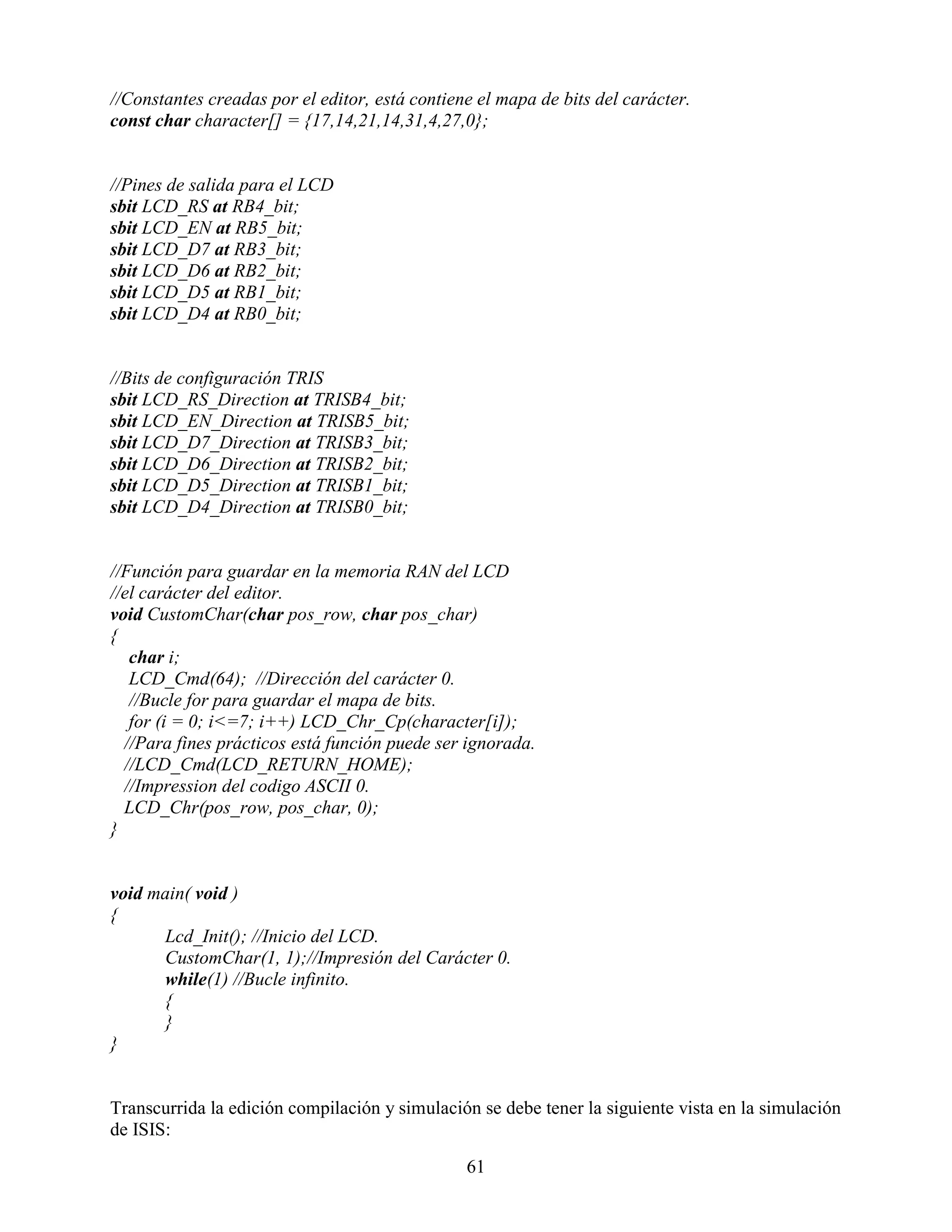 //Constantes creadas por el editor, está contiene el mapa de bits del carácter.
const char character[] = {17,14,21,14,31,4,27,0};


//Pines de salida para el LCD
sbit LCD_RS at RB4_bit;
sbit LCD_EN at RB5_bit;
sbit LCD_D7 at RB3_bit;
sbit LCD_D6 at RB2_bit;
sbit LCD_D5 at RB1_bit;
sbit LCD_D4 at RB0_bit;


//Bits de configuración TRIS
sbit LCD_RS_Direction at TRISB4_bit;
sbit LCD_EN_Direction at TRISB5_bit;
sbit LCD_D7_Direction at TRISB3_bit;
sbit LCD_D6_Direction at TRISB2_bit;
sbit LCD_D5_Direction at TRISB1_bit;
sbit LCD_D4_Direction at TRISB0_bit;


//Función para guardar en la memoria RAN del LCD
//el carácter del editor.
void CustomChar(char pos_row, char pos_char)
{
   char i;
   LCD_Cmd(64); //Dirección del carácter 0.
   //Bucle for para guardar el mapa de bits.
   for (i = 0; i<=7; i++) LCD_Chr_Cp(character[i]);
  //Para fines prácticos está función puede ser ignorada.
  //LCD_Cmd(LCD_RETURN_HOME);
  //Impression del codigo ASCII 0.
  LCD_Chr(pos_row, pos_char, 0);
}


void main( void )
{
      Lcd_Init(); //Inicio del LCD.
      CustomChar(1, 1);//Impresión del Carácter 0.
      while(1) //Bucle infinito.
      {
      }
}


Transcurrida la edición compilación y simulación se debe tener la siguiente vista en la simulación
de ISIS:

                                                61
 
