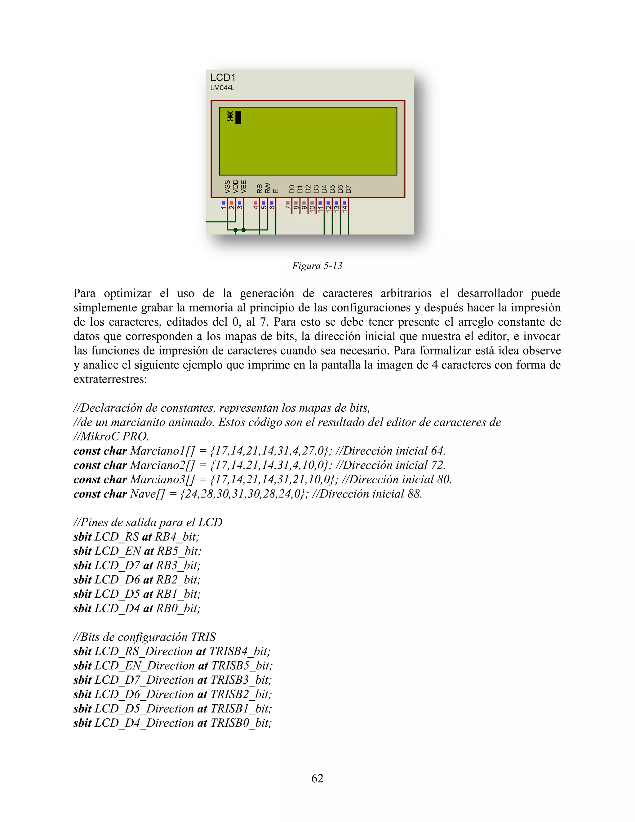 Figura 5-13

Para optimizar el uso de la generación de caracteres arbitrarios el desarrollador puede
simplemente grabar la memoria al principio de las configuraciones y después hacer la impresión
de los caracteres, editados del 0, al 7. Para esto se debe tener presente el arreglo constante de
datos que corresponden a los mapas de bits, la dirección inicial que muestra el editor, e invocar
las funciones de impresión de caracteres cuando sea necesario. Para formalizar está idea observe
y analice el siguiente ejemplo que imprime en la pantalla la imagen de 4 caracteres con forma de
extraterrestres:

//Declaración de constantes, representan los mapas de bits,
//de un marcianito animado. Estos código son el resultado del editor de caracteres de
//MikroC PRO.
const char Marciano1[] = {17,14,21,14,31,4,27,0}; //Dirección inicial 64.
const char Marciano2[] = {17,14,21,14,31,4,10,0}; //Dirección inicial 72.
const char Marciano3[] = {17,14,21,14,31,21,10,0}; //Dirección inicial 80.
const char Nave[] = {24,28,30,31,30,28,24,0}; //Dirección inicial 88.

//Pines de salida para el LCD
sbit LCD_RS at RB4_bit;
sbit LCD_EN at RB5_bit;
sbit LCD_D7 at RB3_bit;
sbit LCD_D6 at RB2_bit;
sbit LCD_D5 at RB1_bit;
sbit LCD_D4 at RB0_bit;

//Bits de configuración TRIS
sbit LCD_RS_Direction at TRISB4_bit;
sbit LCD_EN_Direction at TRISB5_bit;
sbit LCD_D7_Direction at TRISB3_bit;
sbit LCD_D6_Direction at TRISB2_bit;
sbit LCD_D5_Direction at TRISB1_bit;
sbit LCD_D4_Direction at TRISB0_bit;



                                               62
 