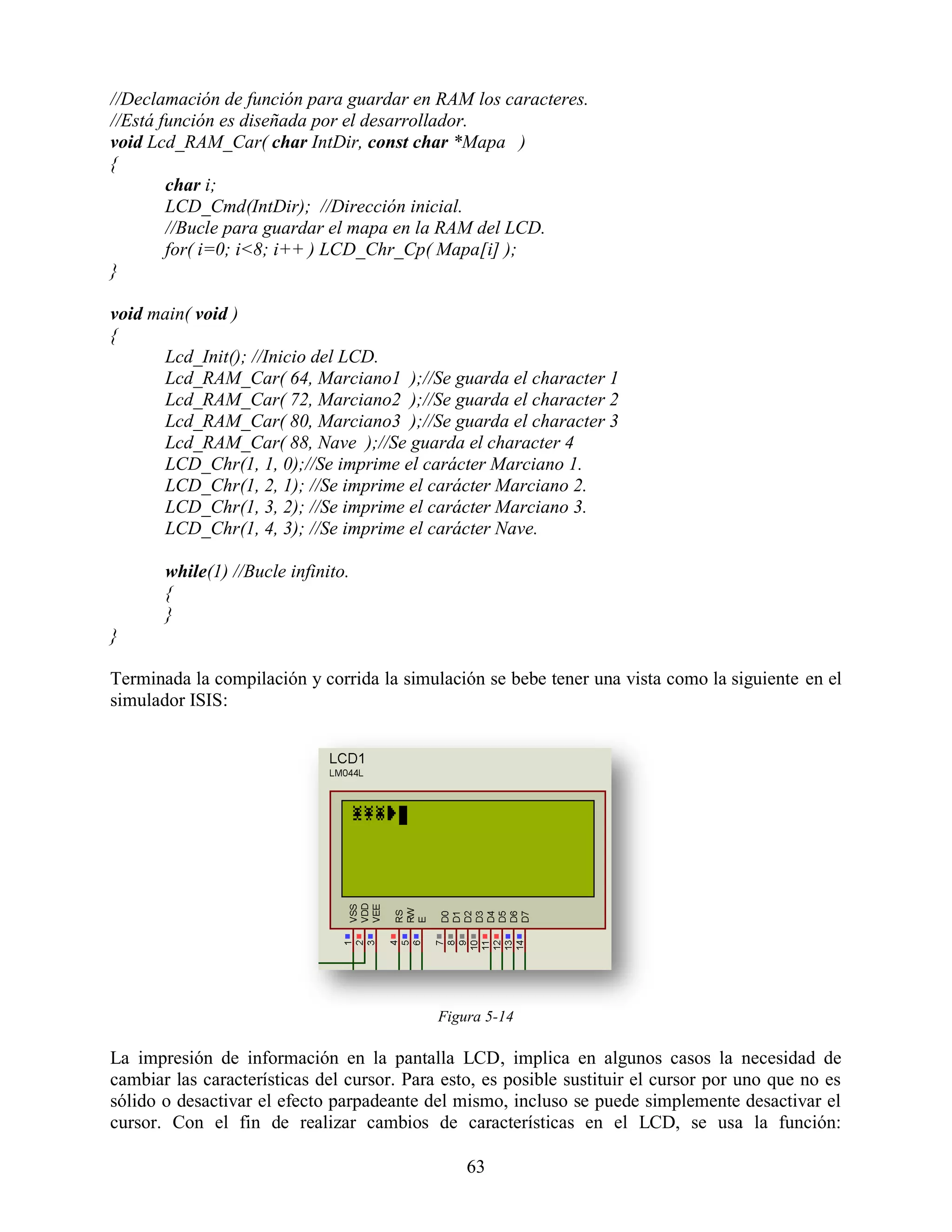 //Declamación de función para guardar en RAM los caracteres.
//Está función es diseñada por el desarrollador.
void Lcd_RAM_Car( char IntDir, const char *Mapa )
{
        char i;
        LCD_Cmd(IntDir); //Dirección inicial.
        //Bucle para guardar el mapa en la RAM del LCD.
        for( i=0; i<8; i++ ) LCD_Chr_Cp( Mapa[i] );
}

void main( void )
{
      Lcd_Init(); //Inicio del LCD.
      Lcd_RAM_Car( 64, Marciano1 );//Se guarda el character 1
      Lcd_RAM_Car( 72, Marciano2 );//Se guarda el character 2
      Lcd_RAM_Car( 80, Marciano3 );//Se guarda el character 3
      Lcd_RAM_Car( 88, Nave );//Se guarda el character 4
      LCD_Chr(1, 1, 0);//Se imprime el carácter Marciano 1.
      LCD_Chr(1, 2, 1); //Se imprime el carácter Marciano 2.
      LCD_Chr(1, 3, 2); //Se imprime el carácter Marciano 3.
      LCD_Chr(1, 4, 3); //Se imprime el carácter Nave.

       while(1) //Bucle infinito.
       {
       }
}

Terminada la compilación y corrida la simulación se bebe tener una vista como la siguiente en el
simulador ISIS:




                                            Figura 5-14

La impresión de información en la pantalla LCD, implica en algunos casos la necesidad de
cambiar las características del cursor. Para esto, es posible sustituir el cursor por uno que no es
sólido o desactivar el efecto parpadeante del mismo, incluso se puede simplemente desactivar el
cursor. Con el fin de realizar cambios de características en el LCD, se usa la función:

                                                63
 