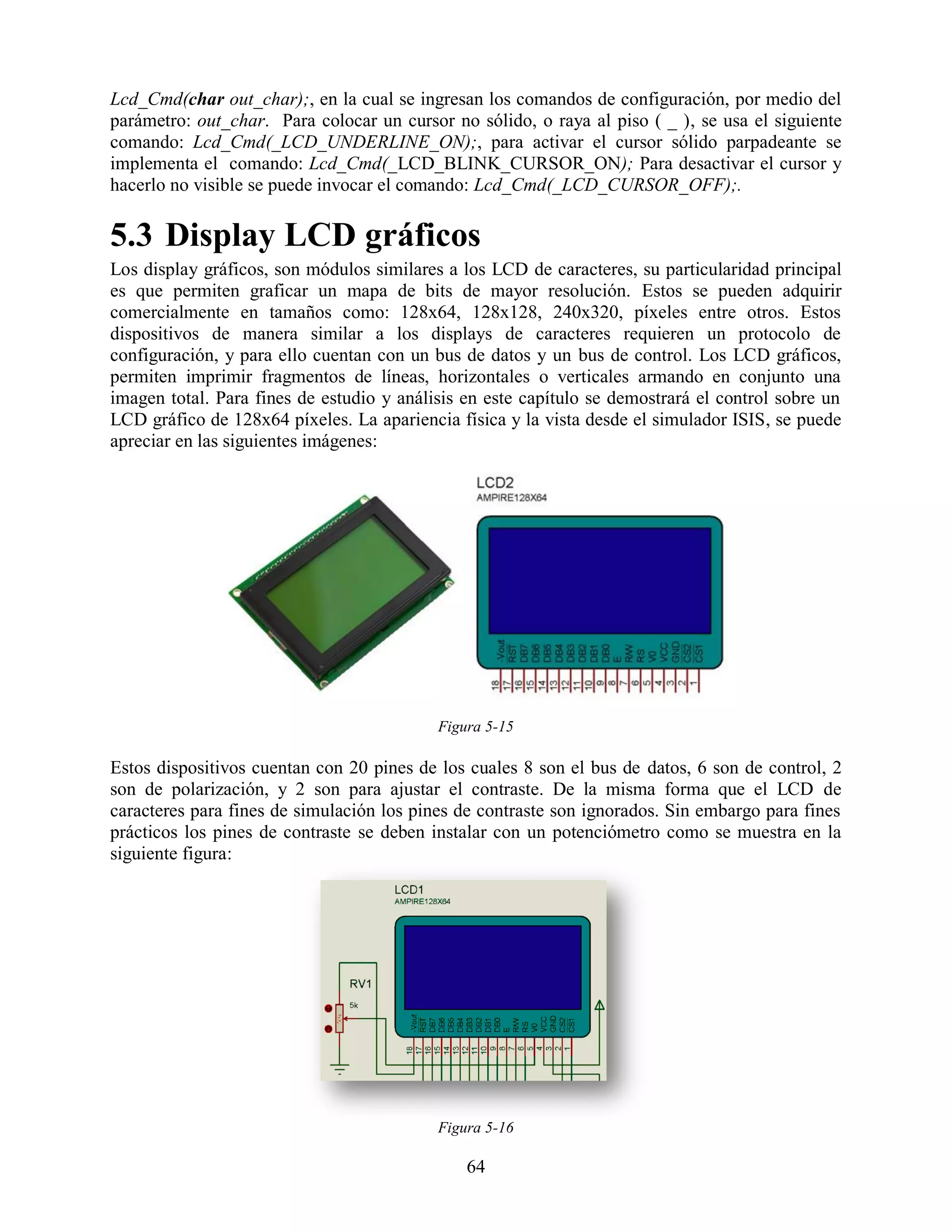 Lcd_Cmd(char out_char);, en la cual se ingresan los comandos de configuración, por medio del
parámetro: out_char. Para colocar un cursor no sólido, o raya al piso ( _ ), se usa el siguiente
comando: Lcd_Cmd(_LCD_UNDERLINE_ON);, para activar el cursor sólido parpadeante se
implementa el comando: Lcd_Cmd(_LCD_BLINK_CURSOR_ON); Para desactivar el cursor y
hacerlo no visible se puede invocar el comando: Lcd_Cmd(_LCD_CURSOR_OFF);.

5.3 Display LCD gráficos
Los display gráficos, son módulos similares a los LCD de caracteres, su particularidad principal
es que permiten graficar un mapa de bits de mayor resolución. Estos se pueden adquirir
comercialmente en tamaños como: 128x64, 128x128, 240x320, píxeles entre otros. Estos
dispositivos de manera similar a los displays de caracteres requieren un protocolo de
configuración, y para ello cuentan con un bus de datos y un bus de control. Los LCD gráficos,
permiten imprimir fragmentos de líneas, horizontales o verticales armando en conjunto una
imagen total. Para fines de estudio y análisis en este capítulo se demostrará el control sobre un
LCD gráfico de 128x64 píxeles. La apariencia física y la vista desde el simulador ISIS, se puede
apreciar en las siguientes imágenes:




                                           Figura 5-15

Estos dispositivos cuentan con 20 pines de los cuales 8 son el bus de datos, 6 son de control, 2
son de polarización, y 2 son para ajustar el contraste. De la misma forma que el LCD de
caracteres para fines de simulación los pines de contraste son ignorados. Sin embargo para fines
prácticos los pines de contraste se deben instalar con un potenciómetro como se muestra en la
siguiente figura:




                                           Figura 5-16

                                               64
 