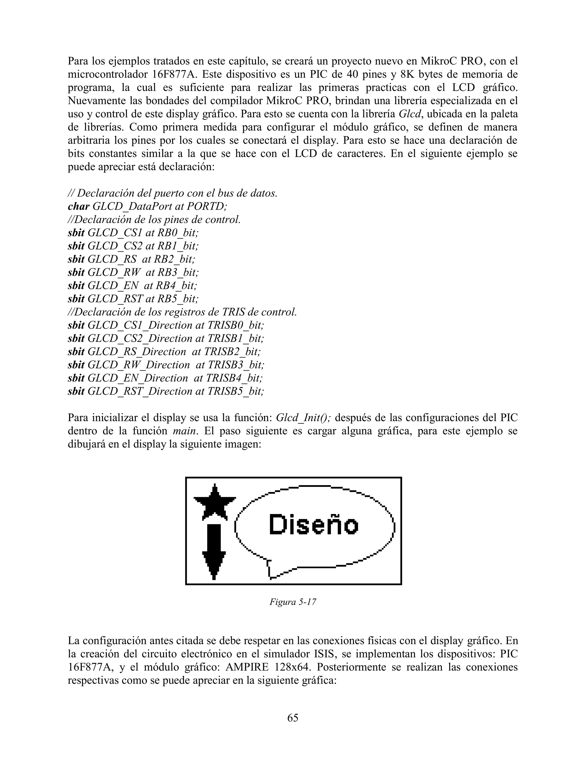 Para los ejemplos tratados en este capítulo, se creará un proyecto nuevo en MikroC PRO, con el
microcontrolador 16F877A. Este dispositivo es un PIC de 40 pines y 8K bytes de memoria de
programa, la cual es suficiente para realizar las primeras practicas con el LCD gráfico.
Nuevamente las bondades del compilador MikroC PRO, brindan una librería especializada en el
uso y control de este display gráfico. Para esto se cuenta con la librería Glcd, ubicada en la paleta
de librerías. Como primera medida para configurar el módulo gráfico, se definen de manera
arbitraria los pines por los cuales se conectará el display. Para esto se hace una declaración de
bits constantes similar a la que se hace con el LCD de caracteres. En el siguiente ejemplo se
puede apreciar está declaración:

// Declaración del puerto con el bus de datos.
char GLCD_DataPort at PORTD;
//Declaración de los pines de control.
sbit GLCD_CS1 at RB0_bit;
sbit GLCD_CS2 at RB1_bit;
sbit GLCD_RS at RB2_bit;
sbit GLCD_RW at RB3_bit;
sbit GLCD_EN at RB4_bit;
sbit GLCD_RST at RB5_bit;
//Declaración de los registros de TRIS de control.
sbit GLCD_CS1_Direction at TRISB0_bit;
sbit GLCD_CS2_Direction at TRISB1_bit;
sbit GLCD_RS_Direction at TRISB2_bit;
sbit GLCD_RW_Direction at TRISB3_bit;
sbit GLCD_EN_Direction at TRISB4_bit;
sbit GLCD_RST_Direction at TRISB5_bit;

Para inicializar el display se usa la función: Glcd_Init(); después de las configuraciones del PIC
dentro de la función main. El paso siguiente es cargar alguna gráfica, para este ejemplo se
dibujará en el display la siguiente imagen:




                                             Figura 5-17



La configuración antes citada se debe respetar en las conexiones físicas con el display gráfico. En
la creación del circuito electrónico en el simulador ISIS, se implementan los dispositivos: PIC
16F877A, y el módulo gráfico: AMPIRE 128x64. Posteriormente se realizan las conexiones
respectivas como se puede apreciar en la siguiente gráfica:


                                                 65
 