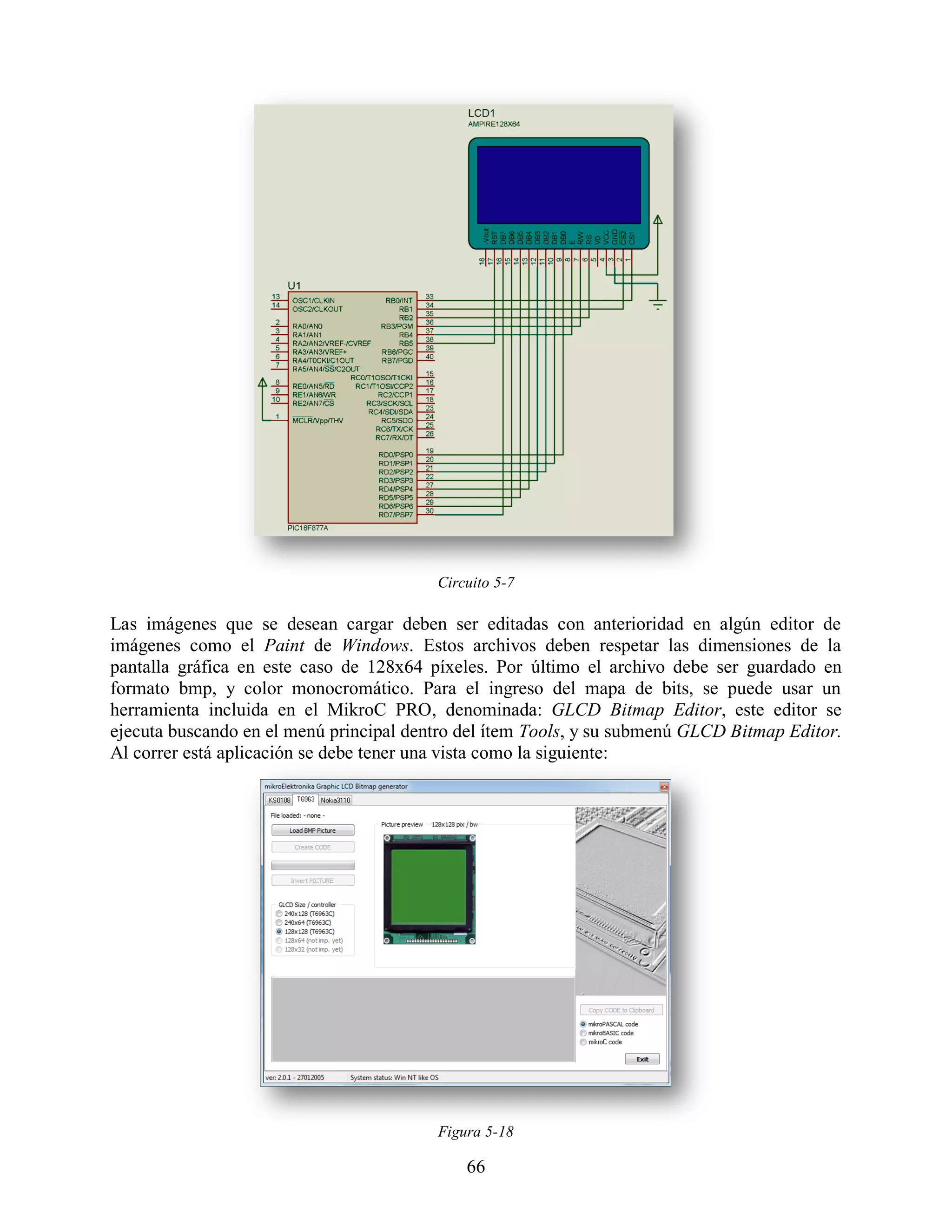 Circuito 5-7

Las imágenes que se desean cargar deben ser editadas con anterioridad en algún editor de
imágenes como el Paint de Windows. Estos archivos deben respetar las dimensiones de la
pantalla gráfica en este caso de 128x64 píxeles. Por último el archivo debe ser guardado en
formato bmp, y color monocromático. Para el ingreso del mapa de bits, se puede usar un
herramienta incluida en el MikroC PRO, denominada: GLCD Bitmap Editor, este editor se
ejecuta buscando en el menú principal dentro del ítem Tools, y su submenú GLCD Bitmap Editor.
Al correr está aplicación se debe tener una vista como la siguiente:




                                         Figura 5-18

                                             66
 