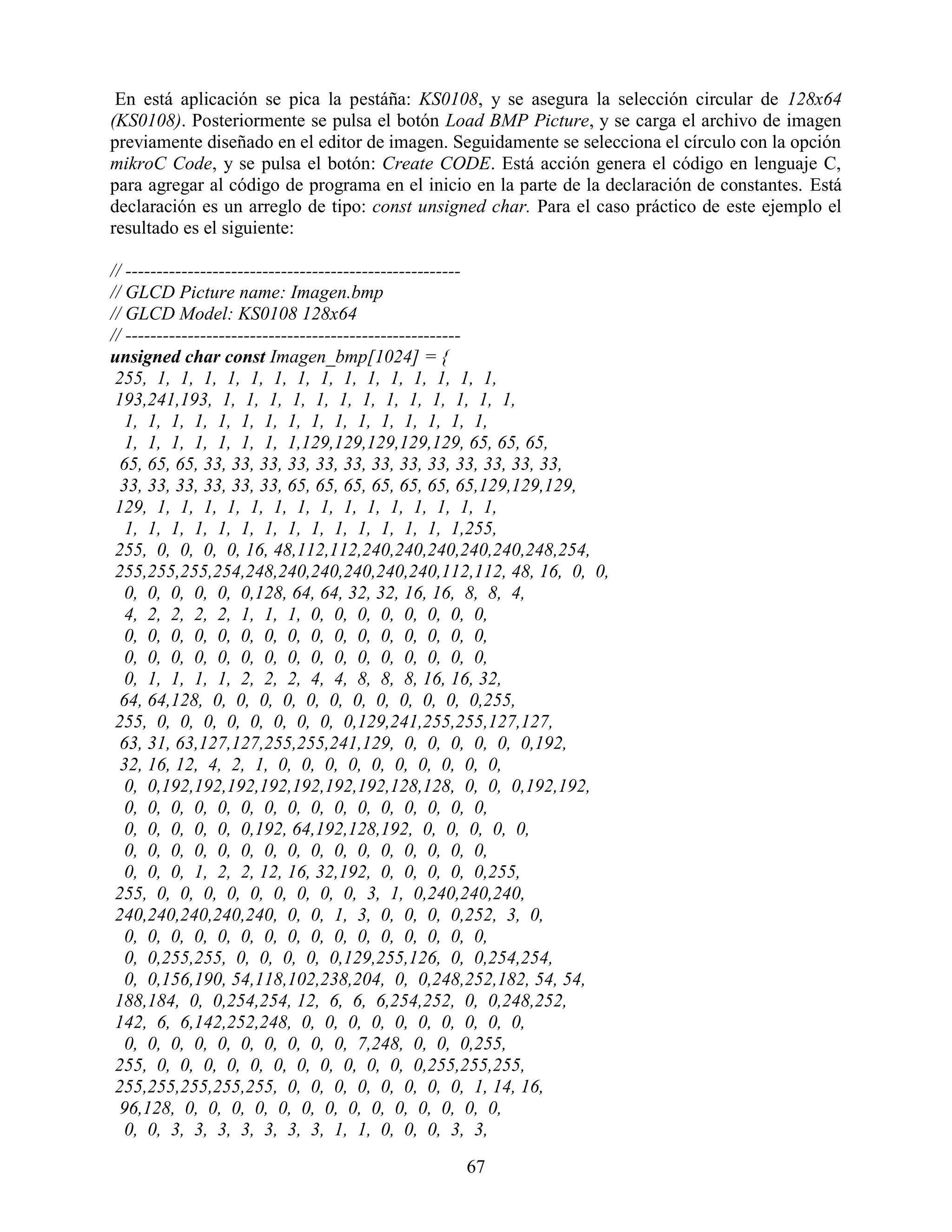 En está aplicación se pica la pestáña: KS0108, y se asegura la selección circular de 128x64
(KS0108). Posteriormente se pulsa el botón Load BMP Picture, y se carga el archivo de imagen
previamente diseñado en el editor de imagen. Seguidamente se selecciona el círculo con la opción
mikroC Code, y se pulsa el botón: Create CODE. Está acción genera el código en lenguaje C,
para agregar al código de programa en el inicio en la parte de la declaración de constantes. Está
declaración es un arreglo de tipo: const unsigned char. Para el caso práctico de este ejemplo el
resultado es el siguiente:

// ------------------------------------------------------
// GLCD Picture name: Imagen.bmp
// GLCD Model: KS0108 128x64
// ------------------------------------------------------
unsigned char const Imagen_bmp[1024] = {
 255, 1, 1, 1, 1, 1, 1, 1, 1, 1, 1, 1, 1, 1, 1, 1,
 193,241,193, 1, 1, 1, 1, 1, 1, 1, 1, 1, 1, 1, 1, 1,
   1, 1, 1, 1, 1, 1, 1, 1, 1, 1, 1, 1, 1, 1, 1, 1,
   1, 1, 1, 1, 1, 1, 1, 1,129,129,129,129,129, 65, 65, 65,
  65, 65, 65, 33, 33, 33, 33, 33, 33, 33, 33, 33, 33, 33, 33, 33,
  33, 33, 33, 33, 33, 33, 65, 65, 65, 65, 65, 65, 65,129,129,129,
 129, 1, 1, 1, 1, 1, 1, 1, 1, 1, 1, 1, 1, 1, 1, 1,
   1, 1, 1, 1, 1, 1, 1, 1, 1, 1, 1, 1, 1, 1, 1,255,
 255, 0, 0, 0, 0, 16, 48,112,112,240,240,240,240,240,248,254,
 255,255,255,254,248,240,240,240,240,240,112,112, 48, 16, 0, 0,
   0, 0, 0, 0, 0, 0,128, 64, 64, 32, 32, 16, 16, 8, 8, 4,
   4, 2, 2, 2, 2, 1, 1, 1, 0, 0, 0, 0, 0, 0, 0, 0,
   0, 0, 0, 0, 0, 0, 0, 0, 0, 0, 0, 0, 0, 0, 0, 0,
   0, 0, 0, 0, 0, 0, 0, 0, 0, 0, 0, 0, 0, 0, 0, 0,
   0, 1, 1, 1, 1, 2, 2, 2, 4, 4, 8, 8, 8, 16, 16, 32,
  64, 64,128, 0, 0, 0, 0, 0, 0, 0, 0, 0, 0, 0, 0,255,
 255, 0, 0, 0, 0, 0, 0, 0, 0, 0,129,241,255,255,127,127,
  63, 31, 63,127,127,255,255,241,129, 0, 0, 0, 0, 0, 0,192,
  32, 16, 12, 4, 2, 1, 0, 0, 0, 0, 0, 0, 0, 0, 0, 0,
   0, 0,192,192,192,192,192,192,192,128,128, 0, 0, 0,192,192,
   0, 0, 0, 0, 0, 0, 0, 0, 0, 0, 0, 0, 0, 0, 0, 0,
   0, 0, 0, 0, 0, 0,192, 64,192,128,192, 0, 0, 0, 0, 0,
   0, 0, 0, 0, 0, 0, 0, 0, 0, 0, 0, 0, 0, 0, 0, 0,
   0, 0, 0, 1, 2, 2, 12, 16, 32,192, 0, 0, 0, 0, 0,255,
 255, 0, 0, 0, 0, 0, 0, 0, 0, 0, 3, 1, 0,240,240,240,
 240,240,240,240,240, 0, 0, 1, 3, 0, 0, 0, 0,252, 3, 0,
   0, 0, 0, 0, 0, 0, 0, 0, 0, 0, 0, 0, 0, 0, 0, 0,
   0, 0,255,255, 0, 0, 0, 0, 0,129,255,126, 0, 0,254,254,
   0, 0,156,190, 54,118,102,238,204, 0, 0,248,252,182, 54, 54,
 188,184, 0, 0,254,254, 12, 6, 6, 6,254,252, 0, 0,248,252,
 142, 6, 6,142,252,248, 0, 0, 0, 0, 0, 0, 0, 0, 0, 0,
   0, 0, 0, 0, 0, 0, 0, 0, 0, 0, 7,248, 0, 0, 0,255,
 255, 0, 0, 0, 0, 0, 0, 0, 0, 0, 0, 0, 0,255,255,255,
 255,255,255,255,255, 0, 0, 0, 0, 0, 0, 0, 0, 1, 14, 16,
  96,128, 0, 0, 0, 0, 0, 0, 0, 0, 0, 0, 0, 0, 0, 0,
   0, 0, 3, 3, 3, 3, 3, 3, 3, 1, 1, 0, 0, 0, 3, 3,

                                               67
 