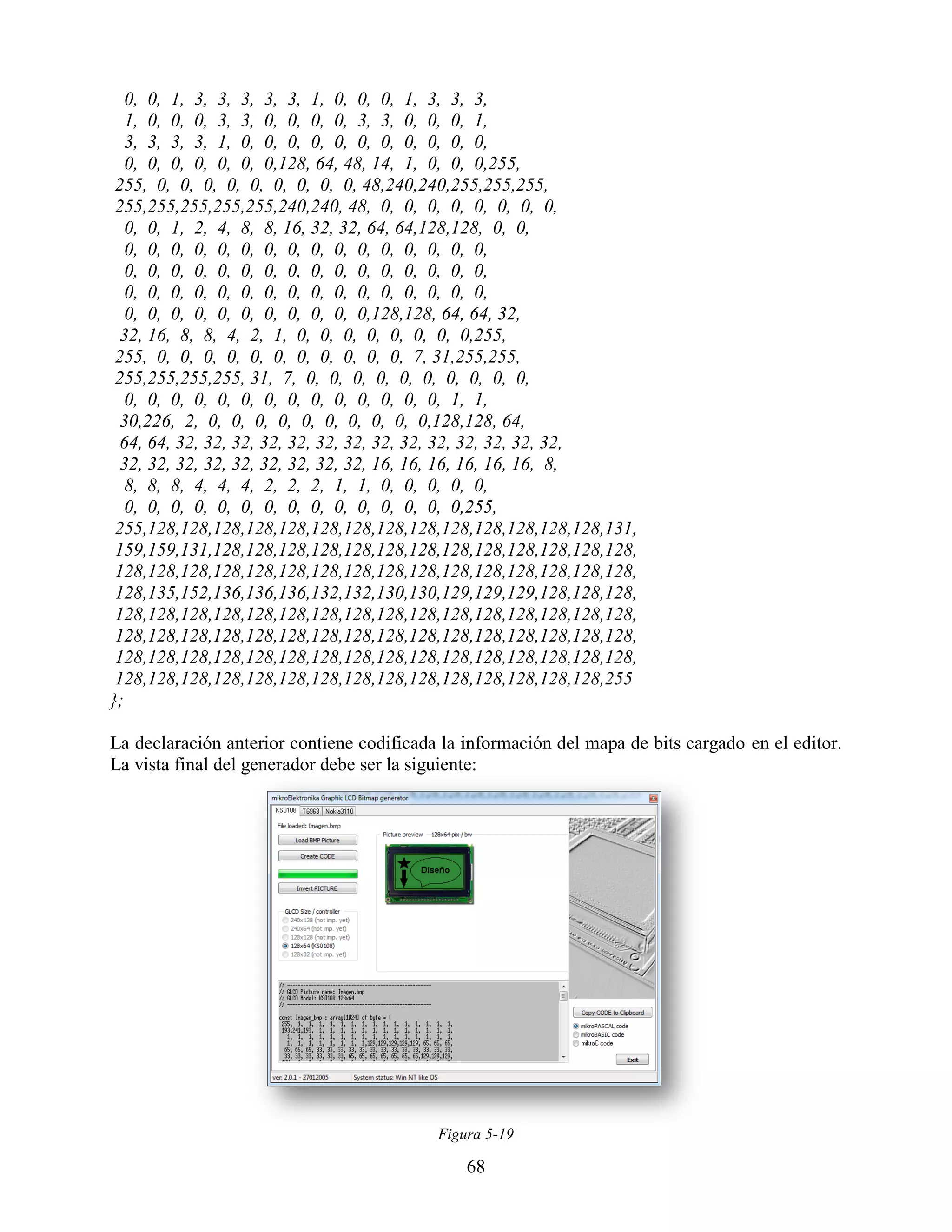 0, 0, 1, 3, 3, 3, 3, 3, 1, 0, 0, 0, 1, 3, 3, 3,
   1, 0, 0, 0, 3, 3, 0, 0, 0, 0, 3, 3, 0, 0, 0, 1,
   3, 3, 3, 3, 1, 0, 0, 0, 0, 0, 0, 0, 0, 0, 0, 0,
   0, 0, 0, 0, 0, 0, 0,128, 64, 48, 14, 1, 0, 0, 0,255,
 255, 0, 0, 0, 0, 0, 0, 0, 0, 0, 48,240,240,255,255,255,
 255,255,255,255,255,240,240, 48, 0, 0, 0, 0, 0, 0, 0, 0,
   0, 0, 1, 2, 4, 8, 8, 16, 32, 32, 64, 64,128,128, 0, 0,
   0, 0, 0, 0, 0, 0, 0, 0, 0, 0, 0, 0, 0, 0, 0, 0,
   0, 0, 0, 0, 0, 0, 0, 0, 0, 0, 0, 0, 0, 0, 0, 0,
   0, 0, 0, 0, 0, 0, 0, 0, 0, 0, 0, 0, 0, 0, 0, 0,
   0, 0, 0, 0, 0, 0, 0, 0, 0, 0, 0,128,128, 64, 64, 32,
  32, 16, 8, 8, 4, 2, 1, 0, 0, 0, 0, 0, 0, 0, 0,255,
 255, 0, 0, 0, 0, 0, 0, 0, 0, 0, 0, 0, 7, 31,255,255,
 255,255,255,255, 31, 7, 0, 0, 0, 0, 0, 0, 0, 0, 0, 0,
   0, 0, 0, 0, 0, 0, 0, 0, 0, 0, 0, 0, 0, 0, 1, 1,
  30,226, 2, 0, 0, 0, 0, 0, 0, 0, 0, 0, 0,128,128, 64,
  64, 64, 32, 32, 32, 32, 32, 32, 32, 32, 32, 32, 32, 32, 32, 32,
  32, 32, 32, 32, 32, 32, 32, 32, 32, 16, 16, 16, 16, 16, 16, 8,
   8, 8, 8, 4, 4, 4, 2, 2, 2, 1, 1, 0, 0, 0, 0, 0,
   0, 0, 0, 0, 0, 0, 0, 0, 0, 0, 0, 0, 0, 0, 0,255,
 255,128,128,128,128,128,128,128,128,128,128,128,128,128,128,131,
 159,159,131,128,128,128,128,128,128,128,128,128,128,128,128,128,
 128,128,128,128,128,128,128,128,128,128,128,128,128,128,128,128,
 128,135,152,136,136,136,132,132,130,130,129,129,129,128,128,128,
 128,128,128,128,128,128,128,128,128,128,128,128,128,128,128,128,
 128,128,128,128,128,128,128,128,128,128,128,128,128,128,128,128,
 128,128,128,128,128,128,128,128,128,128,128,128,128,128,128,128,
 128,128,128,128,128,128,128,128,128,128,128,128,128,128,128,255
};

La declaración anterior contiene codificada la información del mapa de bits cargado en el editor.
La vista final del generador debe ser la siguiente:




                                           Figura 5-19

                                               68
 