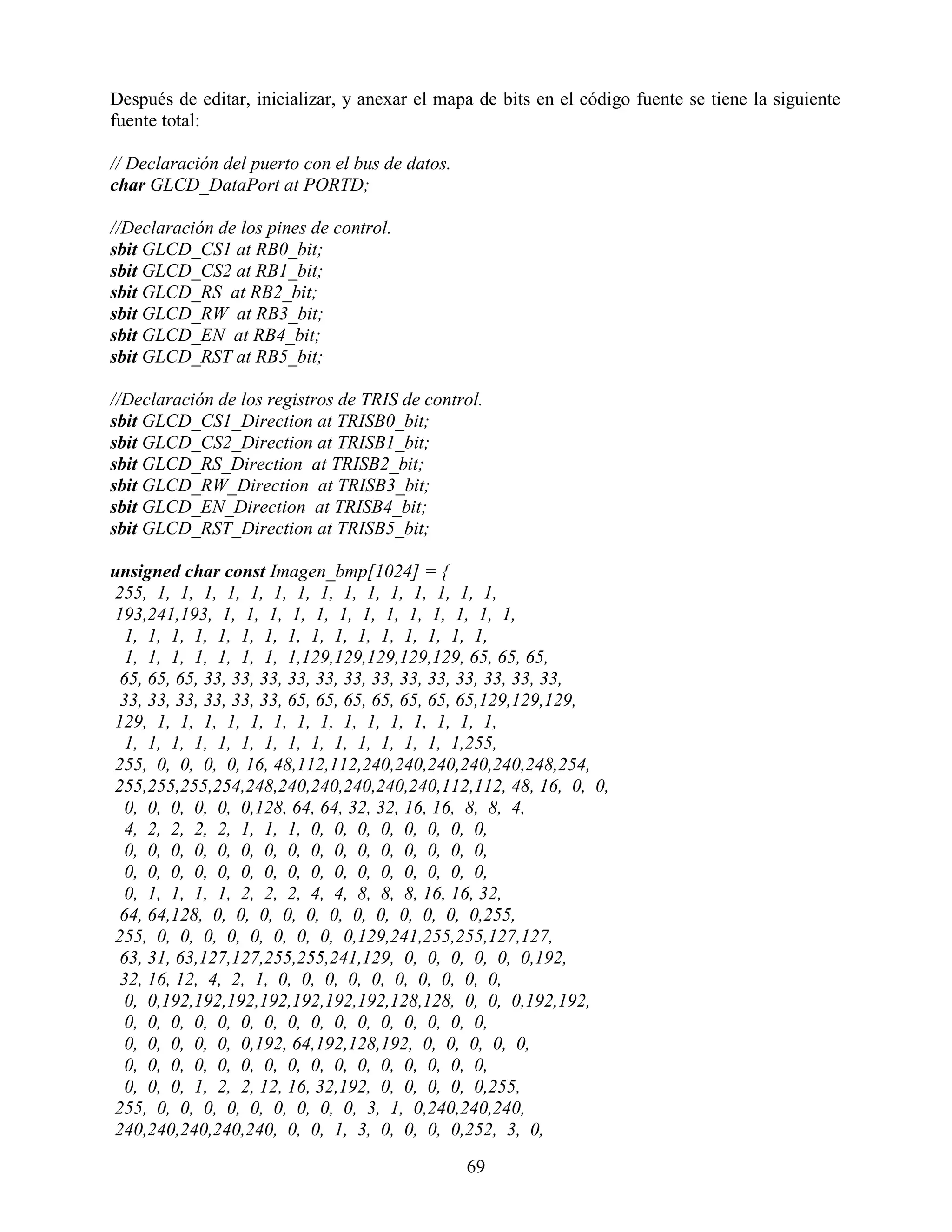 Después de editar, inicializar, y anexar el mapa de bits en el código fuente se tiene la siguiente
fuente total:

// Declaración del puerto con el bus de datos.
char GLCD_DataPort at PORTD;

//Declaración de los pines de control.
sbit GLCD_CS1 at RB0_bit;
sbit GLCD_CS2 at RB1_bit;
sbit GLCD_RS at RB2_bit;
sbit GLCD_RW at RB3_bit;
sbit GLCD_EN at RB4_bit;
sbit GLCD_RST at RB5_bit;

//Declaración de los registros de TRIS de control.
sbit GLCD_CS1_Direction at TRISB0_bit;
sbit GLCD_CS2_Direction at TRISB1_bit;
sbit GLCD_RS_Direction at TRISB2_bit;
sbit GLCD_RW_Direction at TRISB3_bit;
sbit GLCD_EN_Direction at TRISB4_bit;
sbit GLCD_RST_Direction at TRISB5_bit;

unsigned char const Imagen_bmp[1024] = {
255, 1, 1, 1, 1, 1, 1, 1, 1, 1, 1, 1, 1, 1, 1, 1,
193,241,193, 1, 1, 1, 1, 1, 1, 1, 1, 1, 1, 1, 1, 1,
  1, 1, 1, 1, 1, 1, 1, 1, 1, 1, 1, 1, 1, 1, 1, 1,
  1, 1, 1, 1, 1, 1, 1, 1,129,129,129,129,129, 65, 65, 65,
 65, 65, 65, 33, 33, 33, 33, 33, 33, 33, 33, 33, 33, 33, 33, 33,
 33, 33, 33, 33, 33, 33, 65, 65, 65, 65, 65, 65, 65,129,129,129,
129, 1, 1, 1, 1, 1, 1, 1, 1, 1, 1, 1, 1, 1, 1, 1,
  1, 1, 1, 1, 1, 1, 1, 1, 1, 1, 1, 1, 1, 1, 1,255,
255, 0, 0, 0, 0, 16, 48,112,112,240,240,240,240,240,248,254,
255,255,255,254,248,240,240,240,240,240,112,112, 48, 16, 0, 0,
  0, 0, 0, 0, 0, 0,128, 64, 64, 32, 32, 16, 16, 8, 8, 4,
  4, 2, 2, 2, 2, 1, 1, 1, 0, 0, 0, 0, 0, 0, 0, 0,
  0, 0, 0, 0, 0, 0, 0, 0, 0, 0, 0, 0, 0, 0, 0, 0,
  0, 0, 0, 0, 0, 0, 0, 0, 0, 0, 0, 0, 0, 0, 0, 0,
  0, 1, 1, 1, 1, 2, 2, 2, 4, 4, 8, 8, 8, 16, 16, 32,
 64, 64,128, 0, 0, 0, 0, 0, 0, 0, 0, 0, 0, 0, 0,255,
255, 0, 0, 0, 0, 0, 0, 0, 0, 0,129,241,255,255,127,127,
 63, 31, 63,127,127,255,255,241,129, 0, 0, 0, 0, 0, 0,192,
 32, 16, 12, 4, 2, 1, 0, 0, 0, 0, 0, 0, 0, 0, 0, 0,
  0, 0,192,192,192,192,192,192,192,128,128, 0, 0, 0,192,192,
  0, 0, 0, 0, 0, 0, 0, 0, 0, 0, 0, 0, 0, 0, 0, 0,
  0, 0, 0, 0, 0, 0,192, 64,192,128,192, 0, 0, 0, 0, 0,
  0, 0, 0, 0, 0, 0, 0, 0, 0, 0, 0, 0, 0, 0, 0, 0,
  0, 0, 0, 1, 2, 2, 12, 16, 32,192, 0, 0, 0, 0, 0,255,
255, 0, 0, 0, 0, 0, 0, 0, 0, 0, 3, 1, 0,240,240,240,
240,240,240,240,240, 0, 0, 1, 3, 0, 0, 0, 0,252, 3, 0,

                                                 69
 