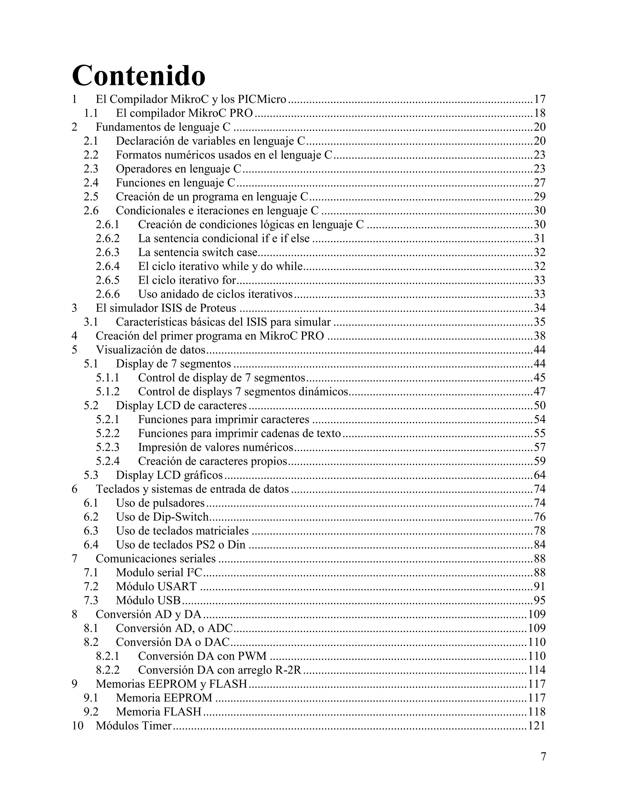 Contenido
1    El Compilador MikroC y los PICMicro ................................................................................. 17
  1.1 El compilador MikroC PRO ............................................................................................ 18
2    Fundamentos de lenguaje C ................................................................................................... 20
  2.1 Declaración de variables en lenguaje C ........................................................................... 20
  2.2 Formatos numéricos usados en el lenguaje C .................................................................. 23
  2.3 Operadores en lenguaje C ................................................................................................ 23
  2.4 Funciones en lenguaje C .................................................................................................. 27
  2.5 Creación de un programa en lenguaje C .......................................................................... 29
  2.6 Condicionales e iteraciones en lenguaje C ...................................................................... 30
     2.6.1   Creación de condiciones lógicas en lenguaje C ....................................................... 30
     2.6.2   La sentencia condicional if e if else ......................................................................... 31
     2.6.3   La sentencia switch case........................................................................................... 32
     2.6.4   El ciclo iterativo while y do while............................................................................ 32
     2.6.5   El ciclo iterativo for.................................................................................................. 33
     2.6.6   Uso anidado de ciclos iterativos ............................................................................... 33
3    El simulador ISIS de Proteus ................................................................................................. 34
  3.1 Características básicas del ISIS para simular .................................................................. 35
4    Creación del primer programa en MikroC PRO .................................................................... 38
5    Visualización de datos ............................................................................................................ 44
  5.1 Display de 7 segmentos ................................................................................................... 44
     5.1.1   Control de display de 7 segmentos ........................................................................... 45
     5.1.2   Control de displays 7 segmentos dinámicos............................................................. 47
  5.2 Display LCD de caracteres .............................................................................................. 50
     5.2.1   Funciones para imprimir caracteres ......................................................................... 54
     5.2.2   Funciones para imprimir cadenas de texto ............................................................... 55
     5.2.3   Impresión de valores numéricos ............................................................................... 57
     5.2.4   Creación de caracteres propios ................................................................................. 59
  5.3 Display LCD gráficos ...................................................................................................... 64
6    Teclados y sistemas de entrada de datos ................................................................................ 74
  6.1 Uso de pulsadores ............................................................................................................ 74
  6.2 Uso de Dip-Switch........................................................................................................... 76
  6.3 Uso de teclados matriciales ............................................................................................. 78
  6.4 Uso de teclados PS2 o Din .............................................................................................. 84
7    Comunicaciones seriales ........................................................................................................ 88
  7.1 Modulo serial I²C ............................................................................................................. 88
  7.2 Módulo USART .............................................................................................................. 91
  7.3 Módulo USB .................................................................................................................... 95
8    Conversión AD y DA ........................................................................................................... 109
  8.1 Conversión AD, o ADC ................................................................................................. 109
  8.2 Conversión DA o DAC .................................................................................................. 110
     8.2.1   Conversión DA con PWM ..................................................................................... 110
     8.2.2   Conversión DA con arreglo R-2R .......................................................................... 114
9    Memorias EEPROM y FLASH ............................................................................................ 117
  9.1 Memoria EEPROM ....................................................................................................... 117
  9.2 Memoria FLASH ........................................................................................................... 118
10 Módulos Timer ..................................................................................................................... 121

                                                                                                                                         7
 