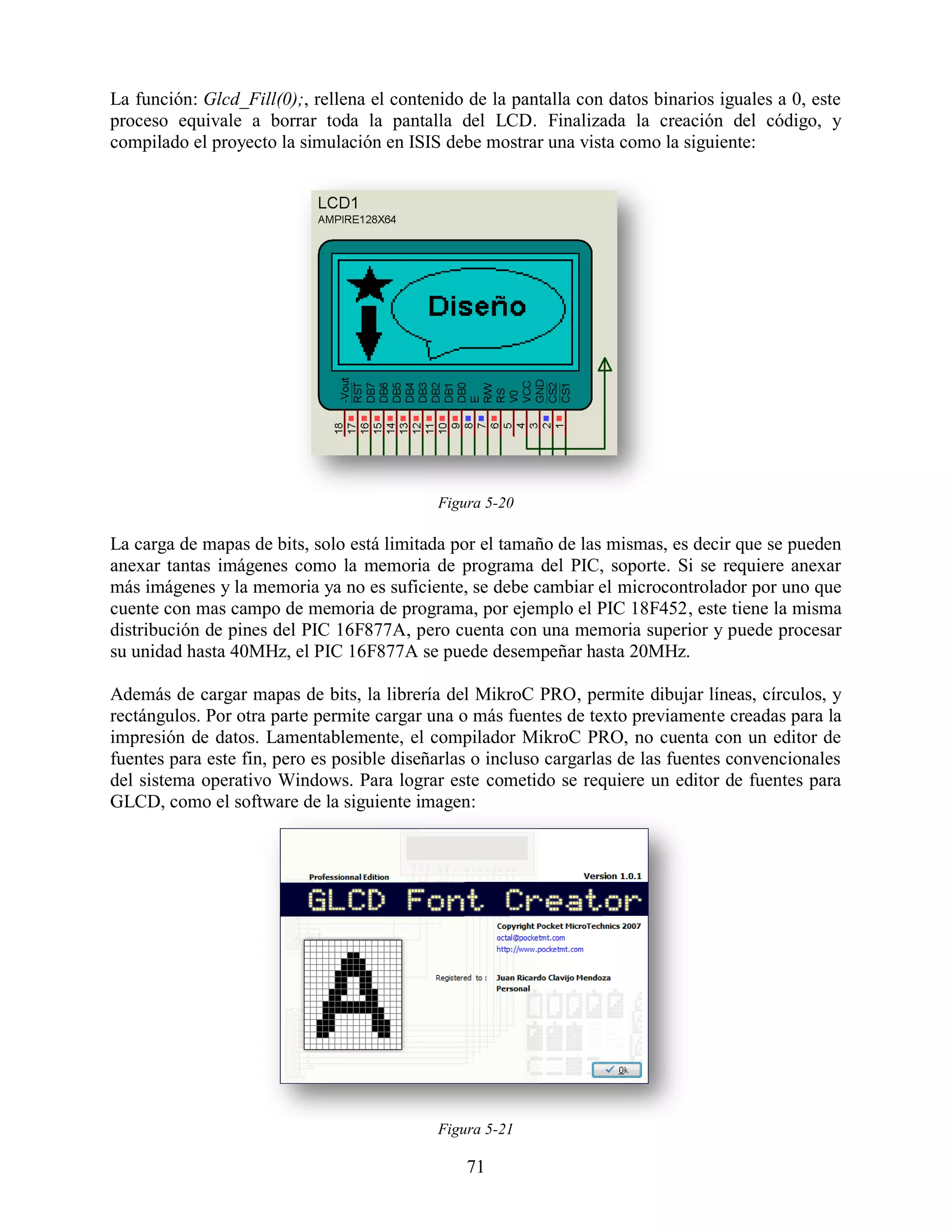 La función: Glcd_Fill(0);, rellena el contenido de la pantalla con datos binarios iguales a 0, este
proceso equivale a borrar toda la pantalla del LCD. Finalizada la creación del código, y
compilado el proyecto la simulación en ISIS debe mostrar una vista como la siguiente:




                                            Figura 5-20

La carga de mapas de bits, solo está limitada por el tamaño de las mismas, es decir que se pueden
anexar tantas imágenes como la memoria de programa del PIC, soporte. Si se requiere anexar
más imágenes y la memoria ya no es suficiente, se debe cambiar el microcontrolador por uno que
cuente con mas campo de memoria de programa, por ejemplo el PIC 18F452, este tiene la misma
distribución de pines del PIC 16F877A, pero cuenta con una memoria superior y puede procesar
su unidad hasta 40MHz, el PIC 16F877A se puede desempeñar hasta 20MHz.

Además de cargar mapas de bits, la librería del MikroC PRO, permite dibujar líneas, círculos, y
rectángulos. Por otra parte permite cargar una o más fuentes de texto previamente creadas para la
impresión de datos. Lamentablemente, el compilador MikroC PRO, no cuenta con un editor de
fuentes para este fin, pero es posible diseñarlas o incluso cargarlas de las fuentes convencionales
del sistema operativo Windows. Para lograr este cometido se requiere un editor de fuentes para
GLCD, como el software de la siguiente imagen:




                                            Figura 5-21

                                                71
 