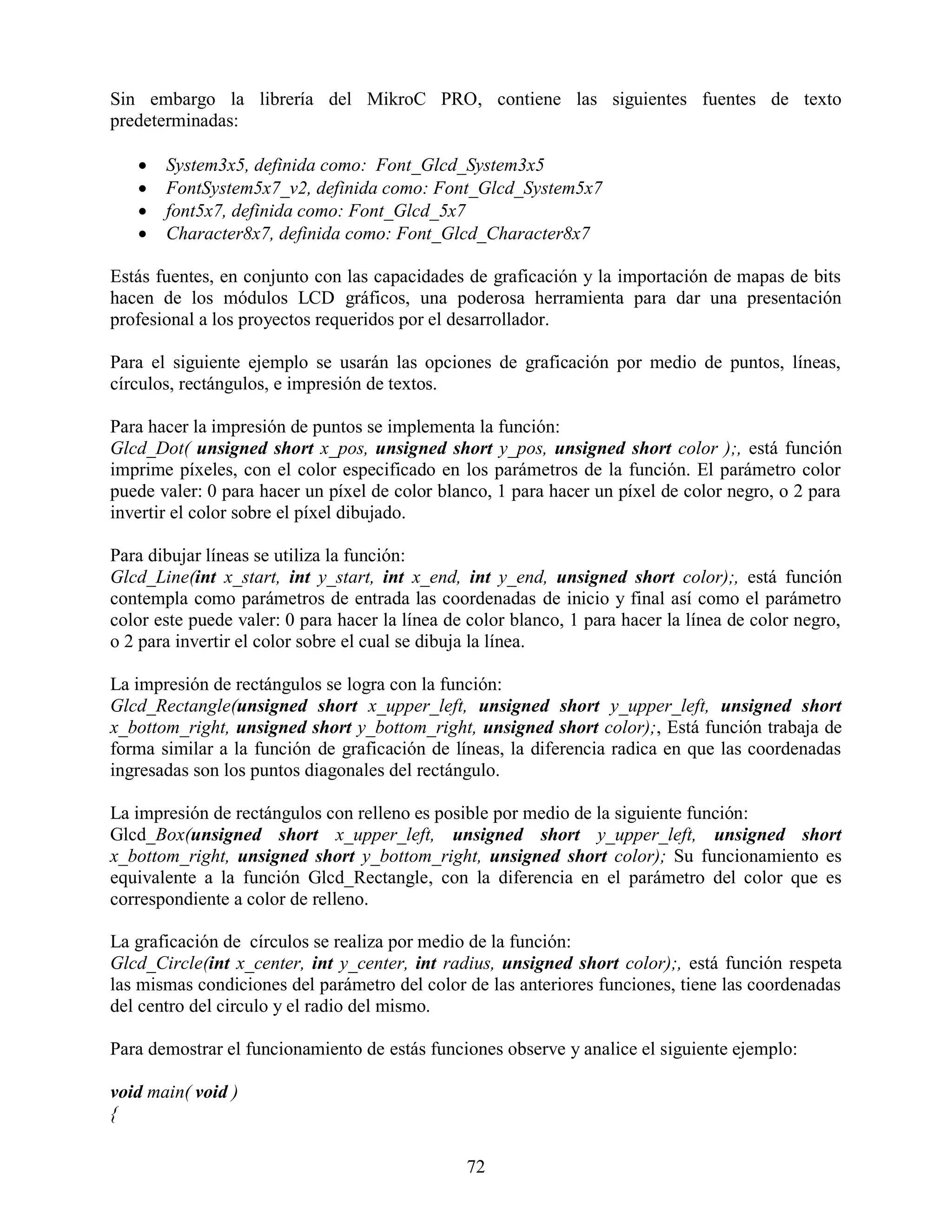 Sin embargo la librería del MikroC PRO, contiene las siguientes fuentes de texto
predeterminadas:

      System3x5, definida como: Font_Glcd_System3x5
      FontSystem5x7_v2, definida como: Font_Glcd_System5x7
      font5x7, definida como: Font_Glcd_5x7
      Character8x7, definida como: Font_Glcd_Character8x7

Estás fuentes, en conjunto con las capacidades de graficación y la importación de mapas de bits
hacen de los módulos LCD gráficos, una poderosa herramienta para dar una presentación
profesional a los proyectos requeridos por el desarrollador.

Para el siguiente ejemplo se usarán las opciones de graficación por medio de puntos, líneas,
círculos, rectángulos, e impresión de textos.

Para hacer la impresión de puntos se implementa la función:
Glcd_Dot( unsigned short x_pos, unsigned short y_pos, unsigned short color );, está función
imprime píxeles, con el color especificado en los parámetros de la función. El parámetro color
puede valer: 0 para hacer un píxel de color blanco, 1 para hacer un píxel de color negro, o 2 para
invertir el color sobre el píxel dibujado.

Para dibujar líneas se utiliza la función:
Glcd_Line(int x_start, int y_start, int x_end, int y_end, unsigned short color);, está función
contempla como parámetros de entrada las coordenadas de inicio y final así como el parámetro
color este puede valer: 0 para hacer la línea de color blanco, 1 para hacer la línea de color negro,
o 2 para invertir el color sobre el cual se dibuja la línea.

La impresión de rectángulos se logra con la función:
Glcd_Rectangle(unsigned short x_upper_left, unsigned short y_upper_left, unsigned short
x_bottom_right, unsigned short y_bottom_right, unsigned short color);, Está función trabaja de
forma similar a la función de graficación de líneas, la diferencia radica en que las coordenadas
ingresadas son los puntos diagonales del rectángulo.

La impresión de rectángulos con relleno es posible por medio de la siguiente función:
Glcd_Box(unsigned short x_upper_left, unsigned short y_upper_left, unsigned short
x_bottom_right, unsigned short y_bottom_right, unsigned short color); Su funcionamiento es
equivalente a la función Glcd_Rectangle, con la diferencia en el parámetro del color que es
correspondiente a color de relleno.

La graficación de círculos se realiza por medio de la función:
Glcd_Circle(int x_center, int y_center, int radius, unsigned short color);, está función respeta
las mismas condiciones del parámetro del color de las anteriores funciones, tiene las coordenadas
del centro del circulo y el radio del mismo.

Para demostrar el funcionamiento de estás funciones observe y analice el siguiente ejemplo:

void main( void )
{

                                                72
 