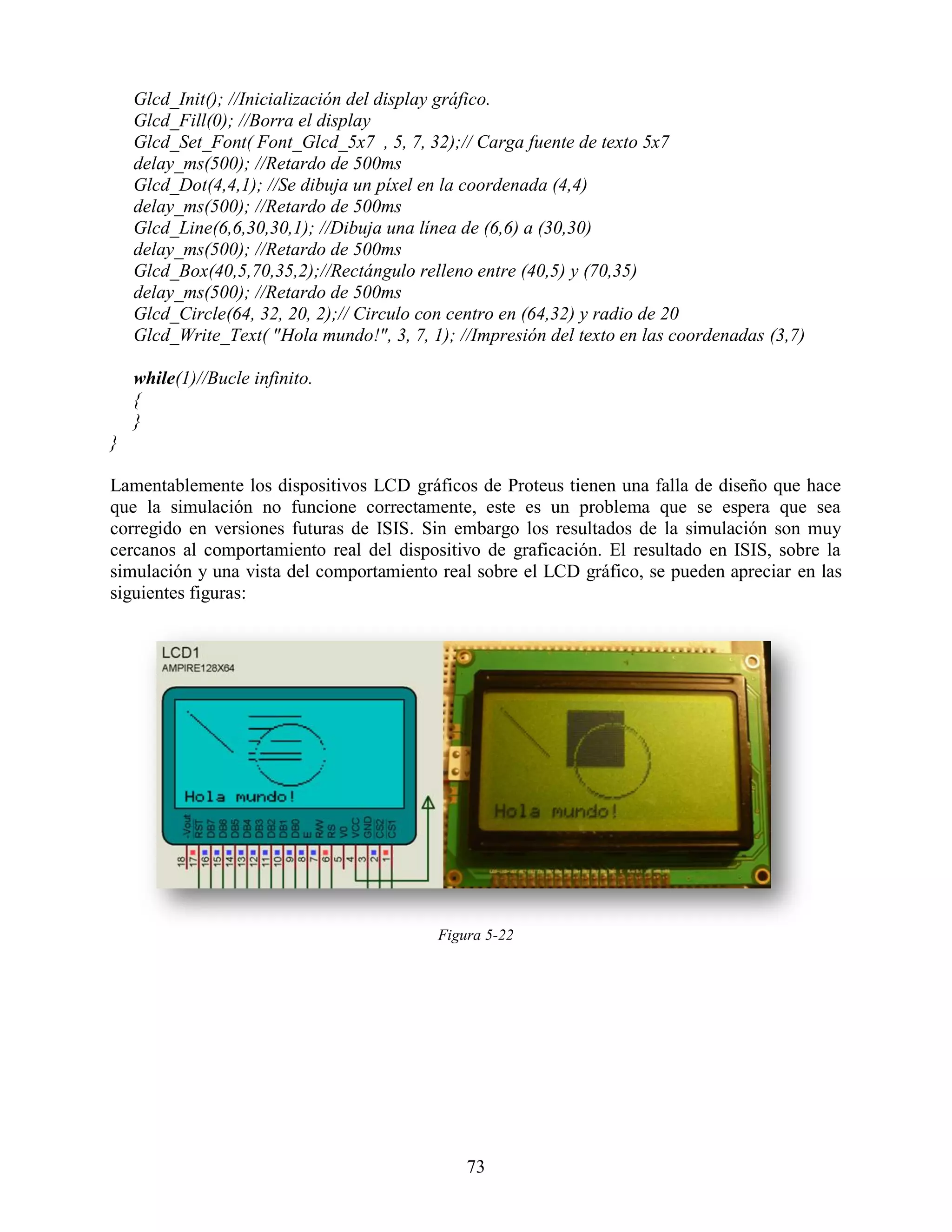 Glcd_Init(); //Inicialización del display gráfico.
    Glcd_Fill(0); //Borra el display
    Glcd_Set_Font( Font_Glcd_5x7 , 5, 7, 32);// Carga fuente de texto 5x7
    delay_ms(500); //Retardo de 500ms
    Glcd_Dot(4,4,1); //Se dibuja un píxel en la coordenada (4,4)
    delay_ms(500); //Retardo de 500ms
    Glcd_Line(6,6,30,30,1); //Dibuja una línea de (6,6) a (30,30)
    delay_ms(500); //Retardo de 500ms
    Glcd_Box(40,5,70,35,2);//Rectángulo relleno entre (40,5) y (70,35)
    delay_ms(500); //Retardo de 500ms
    Glcd_Circle(64, 32, 20, 2);// Circulo con centro en (64,32) y radio de 20
    Glcd_Write_Text( "Hola mundo!", 3, 7, 1); //Impresión del texto en las coordenadas (3,7)

    while(1)//Bucle infinito.
    {
    }
}

Lamentablemente los dispositivos LCD gráficos de Proteus tienen una falla de diseño que hace
que la simulación no funcione correctamente, este es un problema que se espera que sea
corregido en versiones futuras de ISIS. Sin embargo los resultados de la simulación son muy
cercanos al comportamiento real del dispositivo de graficación. El resultado en ISIS, sobre la
simulación y una vista del comportamiento real sobre el LCD gráfico, se pueden apreciar en las
siguientes figuras:




                                           Figura 5-22




                                               73
 
