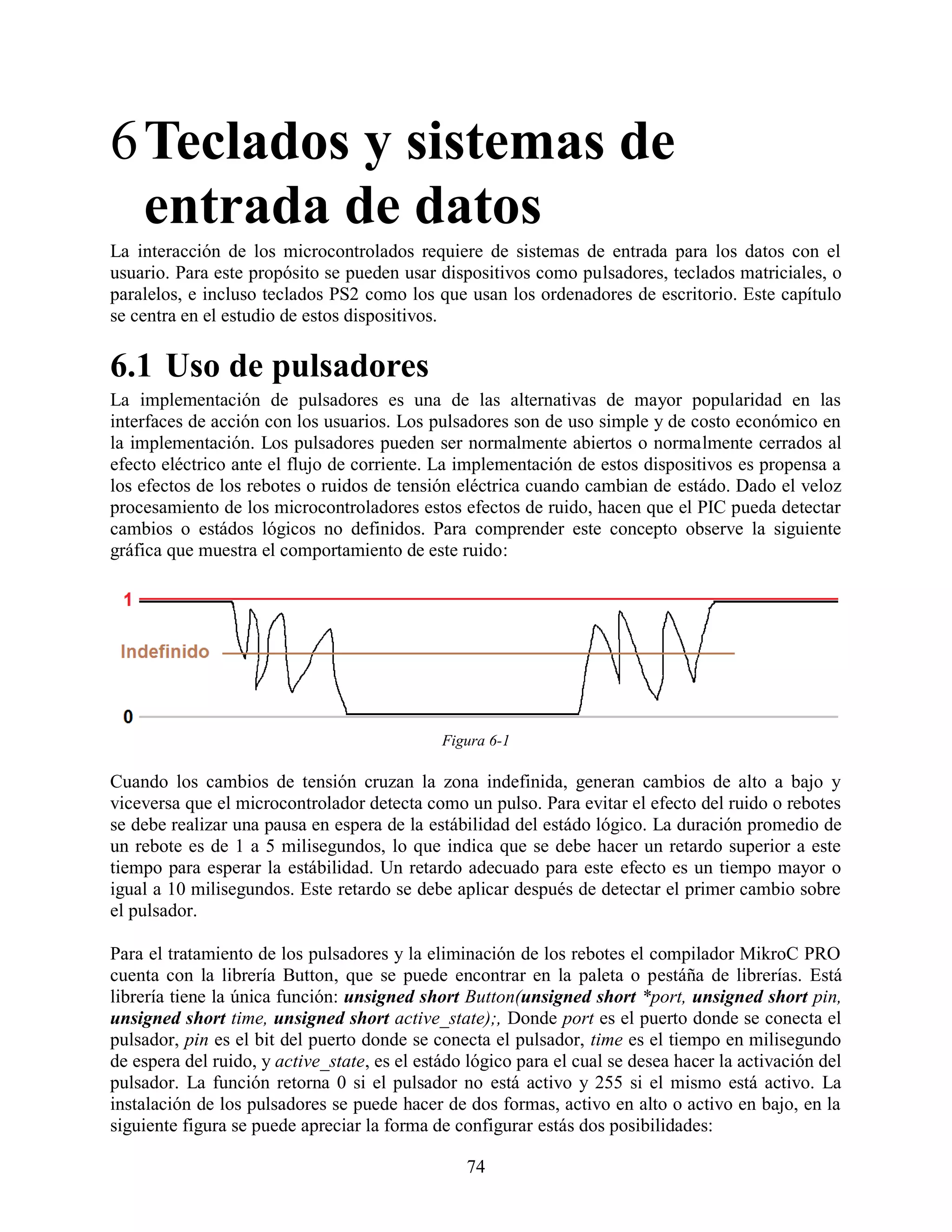 6 Teclados y sistemas de
  entrada de datos
La interacción de los microcontrolados requiere de sistemas de entrada para los datos con el
usuario. Para este propósito se pueden usar dispositivos como pulsadores, teclados matriciales, o
paralelos, e incluso teclados PS2 como los que usan los ordenadores de escritorio. Este capítulo
se centra en el estudio de estos dispositivos.

6.1 Uso de pulsadores
La implementación de pulsadores es una de las alternativas de mayor popularidad en las
interfaces de acción con los usuarios. Los pulsadores son de uso simple y de costo económico en
la implementación. Los pulsadores pueden ser normalmente abiertos o normalmente cerrados al
efecto eléctrico ante el flujo de corriente. La implementación de estos dispositivos es propensa a
los efectos de los rebotes o ruidos de tensión eléctrica cuando cambian de estádo. Dado el veloz
procesamiento de los microcontroladores estos efectos de ruido, hacen que el PIC pueda detectar
cambios o estádos lógicos no definidos. Para comprender este concepto observe la siguiente
gráfica que muestra el comportamiento de este ruido:




                                              Figura 6-1

Cuando los cambios de tensión cruzan la zona indefinida, generan cambios de alto a bajo y
viceversa que el microcontrolador detecta como un pulso. Para evitar el efecto del ruido o rebotes
se debe realizar una pausa en espera de la estábilidad del estádo lógico. La duración promedio de
un rebote es de 1 a 5 milisegundos, lo que indica que se debe hacer un retardo superior a este
tiempo para esperar la estábilidad. Un retardo adecuado para este efecto es un tiempo mayor o
igual a 10 milisegundos. Este retardo se debe aplicar después de detectar el primer cambio sobre
el pulsador.

Para el tratamiento de los pulsadores y la eliminación de los rebotes el compilador MikroC PRO
cuenta con la librería Button, que se puede encontrar en la paleta o pestáña de librerías. Está
librería tiene la única función: unsigned short Button(unsigned short *port, unsigned short pin,
unsigned short time, unsigned short active_state);, Donde port es el puerto donde se conecta el
pulsador, pin es el bit del puerto donde se conecta el pulsador, time es el tiempo en milisegundo
de espera del ruido, y active_state, es el estádo lógico para el cual se desea hacer la activación del
pulsador. La función retorna 0 si el pulsador no está activo y 255 si el mismo está activo. La
instalación de los pulsadores se puede hacer de dos formas, activo en alto o activo en bajo, en la
siguiente figura se puede apreciar la forma de configurar estás dos posibilidades:

                                                 74
 