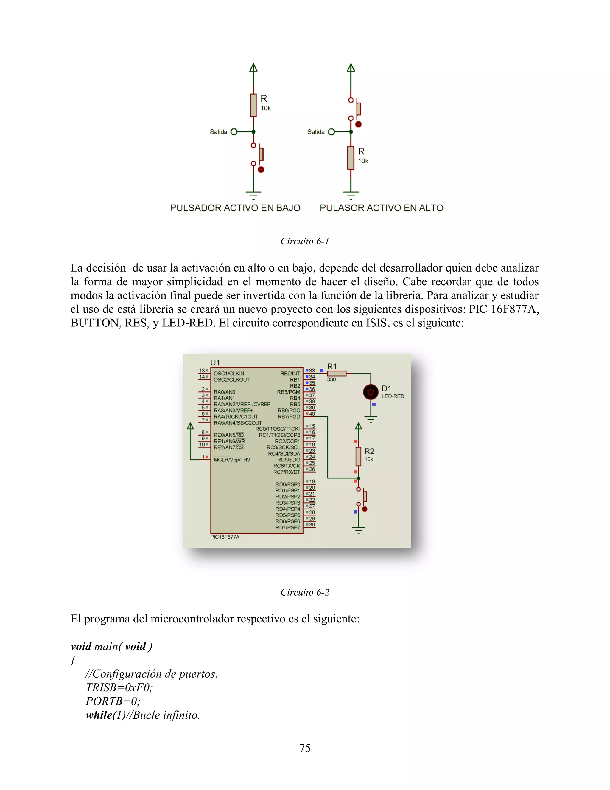 Circuito 6-1

La decisión de usar la activación en alto o en bajo, depende del desarrollador quien debe analizar
la forma de mayor simplicidad en el momento de hacer el diseño. Cabe recordar que de todos
modos la activación final puede ser invertida con la función de la librería. Para analizar y estudiar
el uso de está librería se creará un nuevo proyecto con los siguientes dispositivos: PIC 16F877A,
BUTTON, RES, y LED-RED. El circuito correspondiente en ISIS, es el siguiente:




                                             Circuito 6-2

El programa del microcontrolador respectivo es el siguiente:

void main( void )
{
   //Configuración de puertos.
   TRISB=0xF0;
   PORTB=0;
   while(1)//Bucle infinito.

                                                 75
 