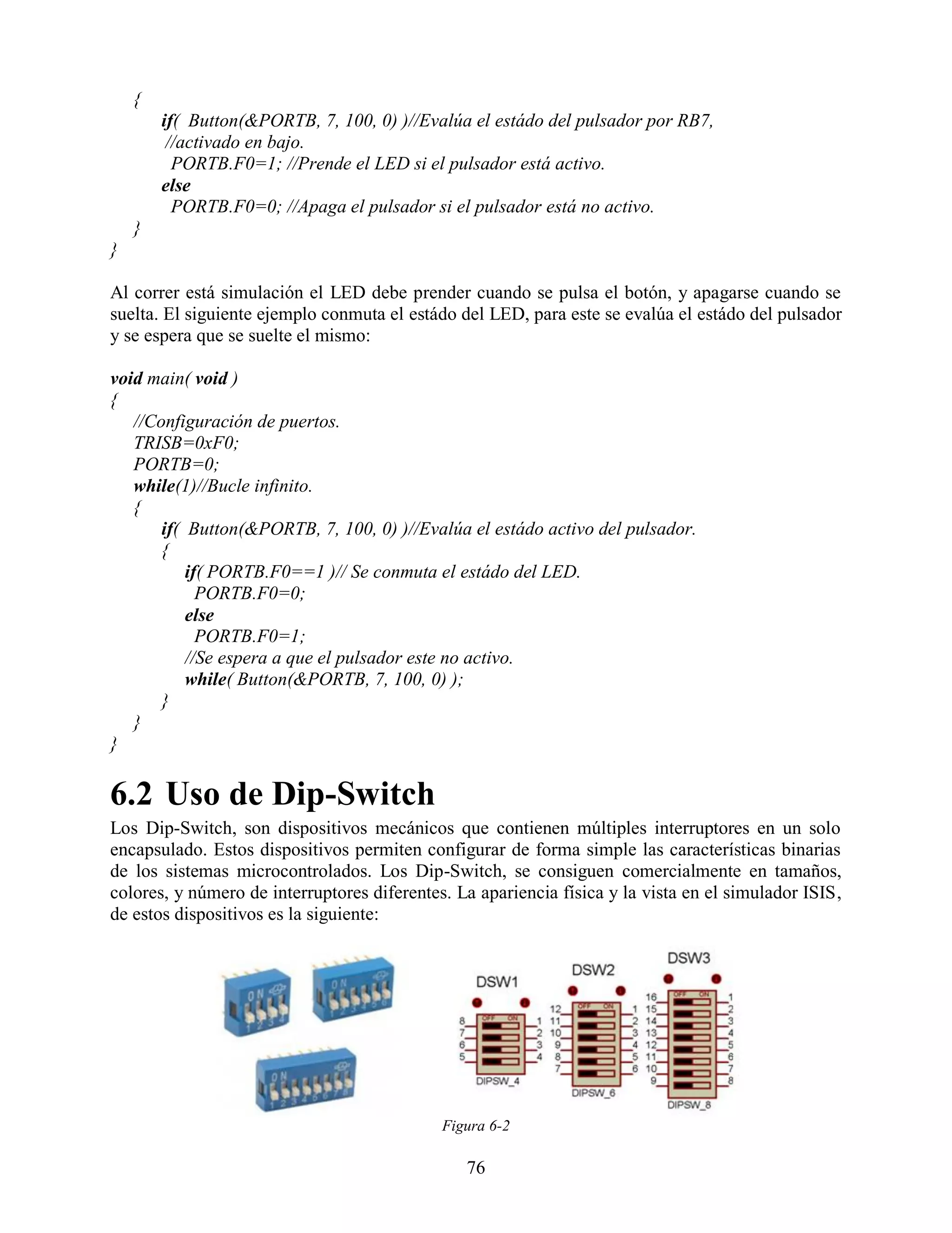 {
        if( Button(&PORTB, 7, 100, 0) )//Evalúa el estádo del pulsador por RB7,
         //activado en bajo.
          PORTB.F0=1; //Prende el LED si el pulsador está activo.
        else
          PORTB.F0=0; //Apaga el pulsador si el pulsador está no activo.
    }
}

Al correr está simulación el LED debe prender cuando se pulsa el botón, y apagarse cuando se
suelta. El siguiente ejemplo conmuta el estádo del LED, para este se evalúa el estádo del pulsador
y se espera que se suelte el mismo:

void main( void )
{
   //Configuración de puertos.
   TRISB=0xF0;
   PORTB=0;
   while(1)//Bucle infinito.
   {
       if( Button(&PORTB, 7, 100, 0) )//Evalúa el estádo activo del pulsador.
       {
           if( PORTB.F0==1 )// Se conmuta el estádo del LED.
             PORTB.F0=0;
           else
             PORTB.F0=1;
           //Se espera a que el pulsador este no activo.
           while( Button(&PORTB, 7, 100, 0) );
       }
   }
}

6.2 Uso de Dip-Switch
Los Dip-Switch, son dispositivos mecánicos que contienen múltiples interruptores en un solo
encapsulado. Estos dispositivos permiten configurar de forma simple las características binarias
de los sistemas microcontrolados. Los Dip-Switch, se consiguen comercialmente en tamaños,
colores, y número de interruptores diferentes. La apariencia física y la vista en el simulador ISIS,
de estos dispositivos es la siguiente:




                                             Figura 6-2

                                                76
 