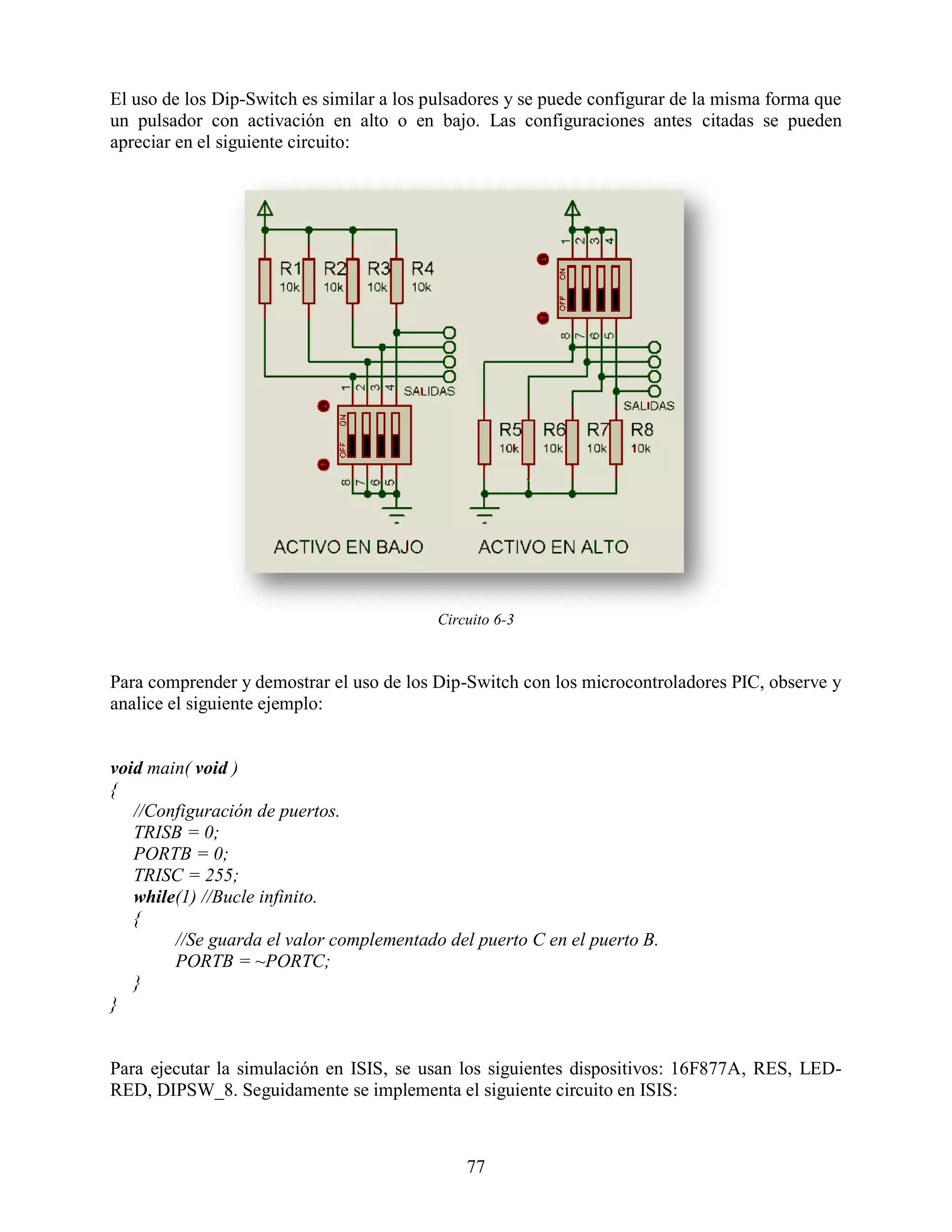 El uso de los Dip-Switch es similar a los pulsadores y se puede configurar de la misma forma que
un pulsador con activación en alto o en bajo. Las configuraciones antes citadas se pueden
apreciar en el siguiente circuito:




                                          Circuito 6-3



Para comprender y demostrar el uso de los Dip-Switch con los microcontroladores PIC, observe y
analice el siguiente ejemplo:


void main( void )
{
   //Configuración de puertos.
   TRISB = 0;
   PORTB = 0;
   TRISC = 255;
   while(1) //Bucle infinito.
   {
        //Se guarda el valor complementado del puerto C en el puerto B.
        PORTB = ~PORTC;
   }
}


Para ejecutar la simulación en ISIS, se usan los siguientes dispositivos: 16F877A, RES, LED-
RED, DIPSW_8. Seguidamente se implementa el siguiente circuito en ISIS:



                                              77
 