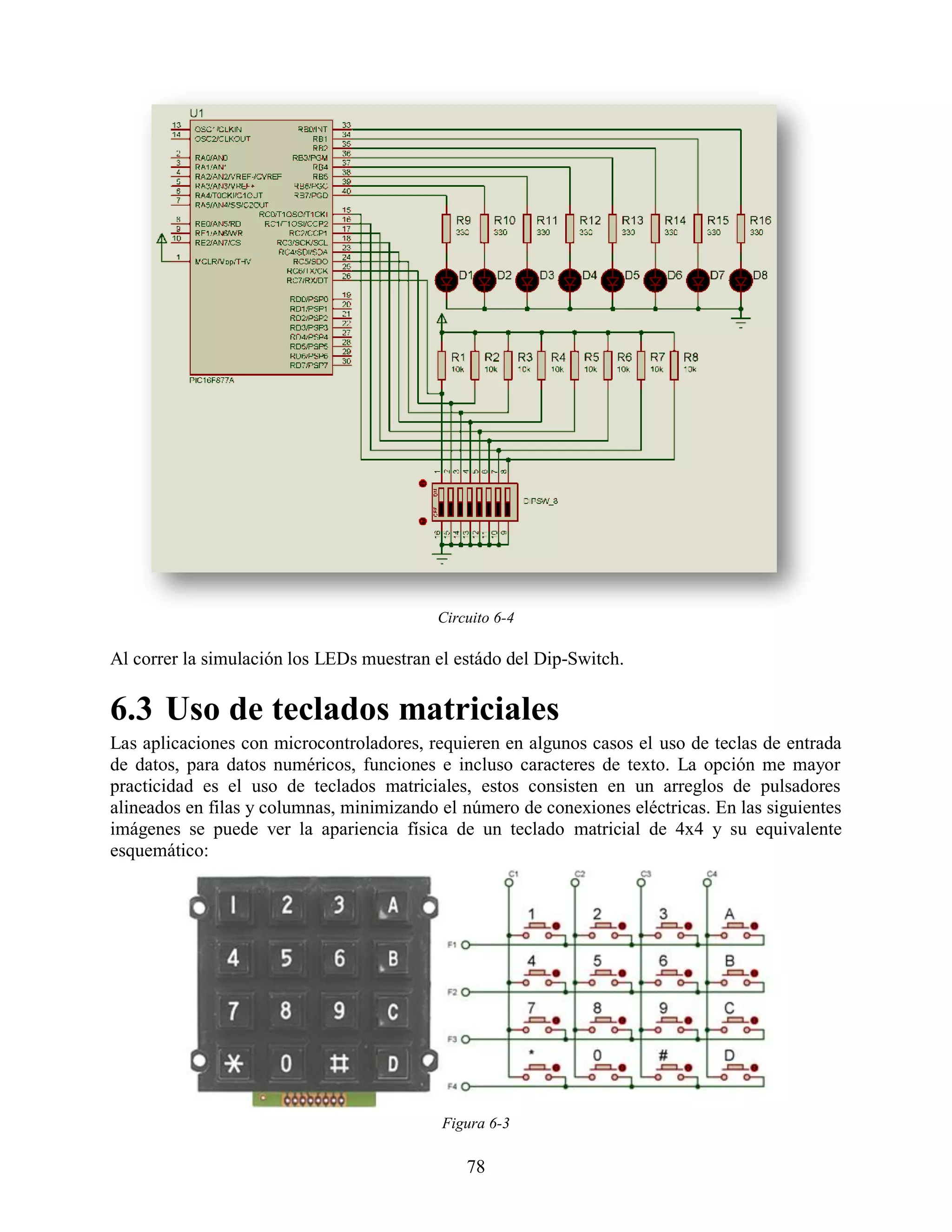 Circuito 6-4

Al correr la simulación los LEDs muestran el estádo del Dip-Switch.

6.3 Uso de teclados matriciales
Las aplicaciones con microcontroladores, requieren en algunos casos el uso de teclas de entrada
de datos, para datos numéricos, funciones e incluso caracteres de texto. La opción me mayor
practicidad es el uso de teclados matriciales, estos consisten en un arreglos de pulsadores
alineados en filas y columnas, minimizando el número de conexiones eléctricas. En las siguientes
imágenes se puede ver la apariencia física de un teclado matricial de 4x4 y su equivalente
esquemático:




                                           Figura 6-3

                                              78
 