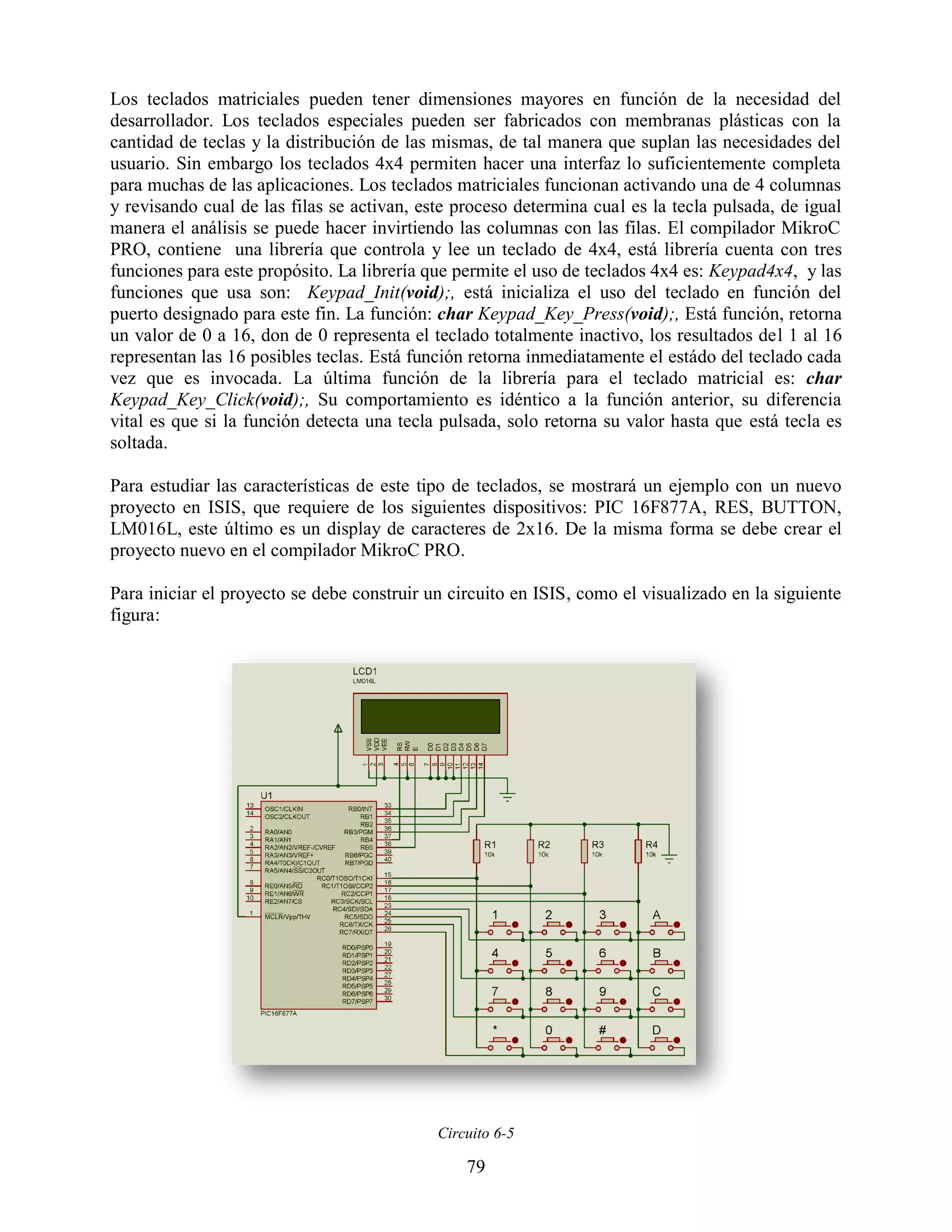 Los teclados matriciales pueden tener dimensiones mayores en función de la necesidad del
desarrollador. Los teclados especiales pueden ser fabricados con membranas plásticas con la
cantidad de teclas y la distribución de las mismas, de tal manera que suplan las necesidades del
usuario. Sin embargo los teclados 4x4 permiten hacer una interfaz lo suficientemente completa
para muchas de las aplicaciones. Los teclados matriciales funcionan activando una de 4 columnas
y revisando cual de las filas se activan, este proceso determina cual es la tecla pulsada, de igual
manera el análisis se puede hacer invirtiendo las columnas con las filas. El compilador MikroC
PRO, contiene una librería que controla y lee un teclado de 4x4, está librería cuenta con tres
funciones para este propósito. La librería que permite el uso de teclados 4x4 es: Keypad4x4, y las
funciones que usa son: Keypad_Init(void);, está inicializa el uso del teclado en función del
puerto designado para este fin. La función: char Keypad_Key_Press(void);, Está función, retorna
un valor de 0 a 16, don de 0 representa el teclado totalmente inactivo, los resultados del 1 al 16
representan las 16 posibles teclas. Está función retorna inmediatamente el estádo del teclado cada
vez que es invocada. La última función de la librería para el teclado matricial es: char
Keypad_Key_Click(void);, Su comportamiento es idéntico a la función anterior, su diferencia
vital es que si la función detecta una tecla pulsada, solo retorna su valor hasta que está tecla es
soltada.

Para estudiar las características de este tipo de teclados, se mostrará un ejemplo con un nuevo
proyecto en ISIS, que requiere de los siguientes dispositivos: PIC 16F877A, RES, BUTTON,
LM016L, este último es un display de caracteres de 2x16. De la misma forma se debe crear el
proyecto nuevo en el compilador MikroC PRO.

Para iniciar el proyecto se debe construir un circuito en ISIS, como el visualizado en la siguiente
figura:




                                            Circuito 6-5

                                                79
 