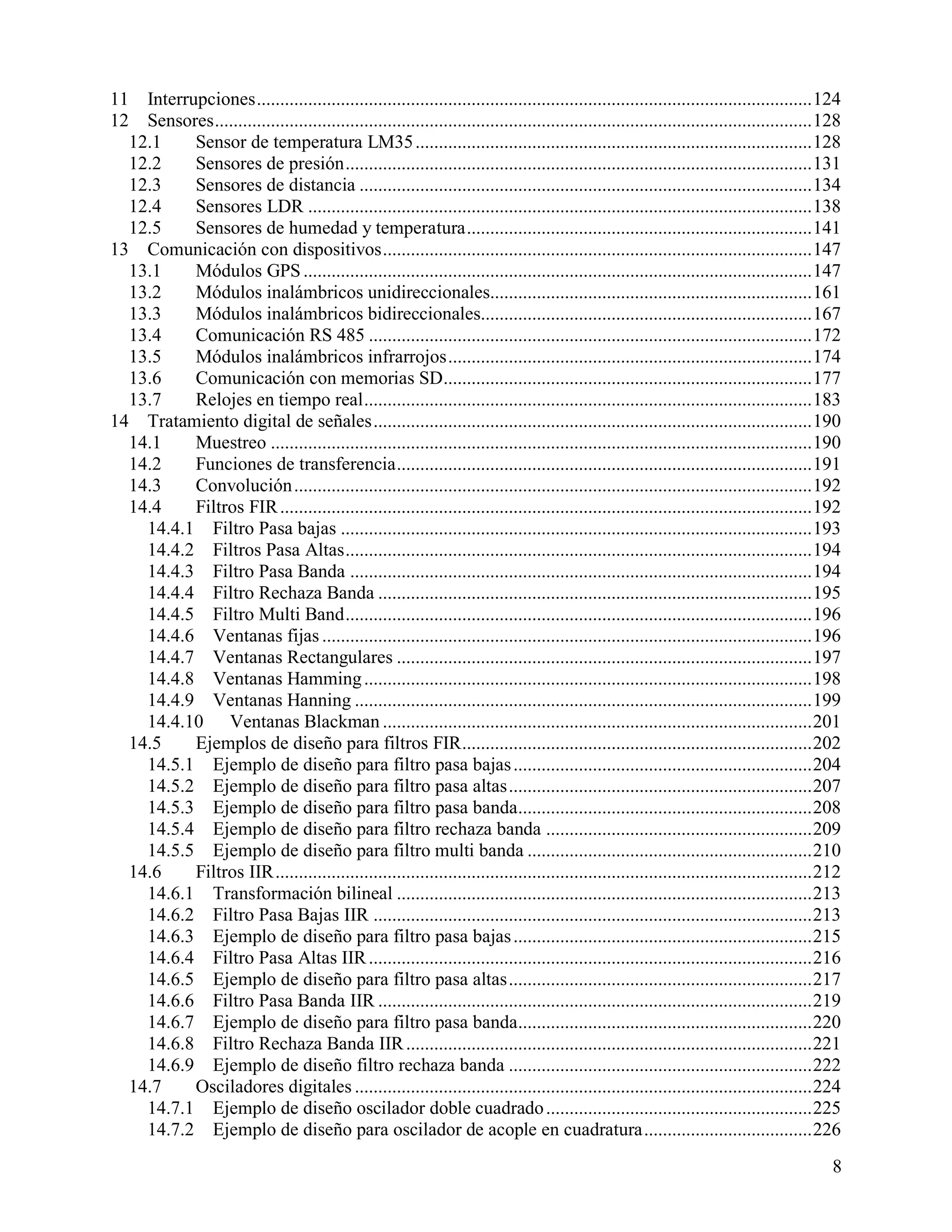 11  Interrupciones ....................................................................................................................... 124
12  Sensores ................................................................................................................................ 128
  12.1     Sensor de temperatura LM35 ..................................................................................... 128
  12.2     Sensores de presión .................................................................................................... 131
  12.3     Sensores de distancia ................................................................................................. 134
  12.4     Sensores LDR ............................................................................................................ 138
  12.5     Sensores de humedad y temperatura .......................................................................... 141
13 Comunicación con dispositivos ............................................................................................ 147
  13.1     Módulos GPS ............................................................................................................. 147
  13.2     Módulos inalámbricos unidireccionales..................................................................... 161
  13.3     Módulos inalámbricos bidireccionales....................................................................... 167
  13.4     Comunicación RS 485 ............................................................................................... 172
  13.5     Módulos inalámbricos infrarrojos .............................................................................. 174
  13.6     Comunicación con memorias SD............................................................................... 177
  13.7     Relojes en tiempo real ................................................................................................ 183
14 Tratamiento digital de señales .............................................................................................. 190
  14.1     Muestreo .................................................................................................................... 190
  14.2     Funciones de transferencia ......................................................................................... 191
  14.3     Convolución ............................................................................................................... 192
  14.4     Filtros FIR .................................................................................................................. 192
    14.4.1 Filtro Pasa bajas ..................................................................................................... 193
    14.4.2 Filtros Pasa Altas .................................................................................................... 194
    14.4.3 Filtro Pasa Banda ................................................................................................... 194
    14.4.4 Filtro Rechaza Banda ............................................................................................. 195
    14.4.5 Filtro Multi Band .................................................................................................... 196
    14.4.6 Ventanas fijas ......................................................................................................... 196
    14.4.7 Ventanas Rectangulares ......................................................................................... 197
    14.4.8 Ventanas Hamming ................................................................................................ 198
    14.4.9 Ventanas Hanning .................................................................................................. 199
    14.4.10 Ventanas Blackman ............................................................................................ 201
  14.5     Ejemplos de diseño para filtros FIR ........................................................................... 202
    14.5.1 Ejemplo de diseño para filtro pasa bajas ................................................................ 204
    14.5.2 Ejemplo de diseño para filtro pasa altas ................................................................. 207
    14.5.3 Ejemplo de diseño para filtro pasa banda............................................................... 208
    14.5.4 Ejemplo de diseño para filtro rechaza banda ......................................................... 209
    14.5.5 Ejemplo de diseño para filtro multi banda ............................................................. 210
  14.6     Filtros IIR ................................................................................................................... 212
    14.6.1 Transformación bilineal ......................................................................................... 213
    14.6.2 Filtro Pasa Bajas IIR .............................................................................................. 213
    14.6.3 Ejemplo de diseño para filtro pasa bajas ................................................................ 215
    14.6.4 Filtro Pasa Altas IIR ............................................................................................... 216
    14.6.5 Ejemplo de diseño para filtro pasa altas ................................................................. 217
    14.6.6 Filtro Pasa Banda IIR ............................................................................................. 219
    14.6.7 Ejemplo de diseño para filtro pasa banda............................................................... 220
    14.6.8 Filtro Rechaza Banda IIR ....................................................................................... 221
    14.6.9 Ejemplo de diseño filtro rechaza banda ................................................................. 222
  14.7     Osciladores digitales .................................................................................................. 224
    14.7.1 Ejemplo de diseño oscilador doble cuadrado ......................................................... 225
    14.7.2 Ejemplo de diseño para oscilador de acople en cuadratura .................................... 226
                                                                                                                                               8
 